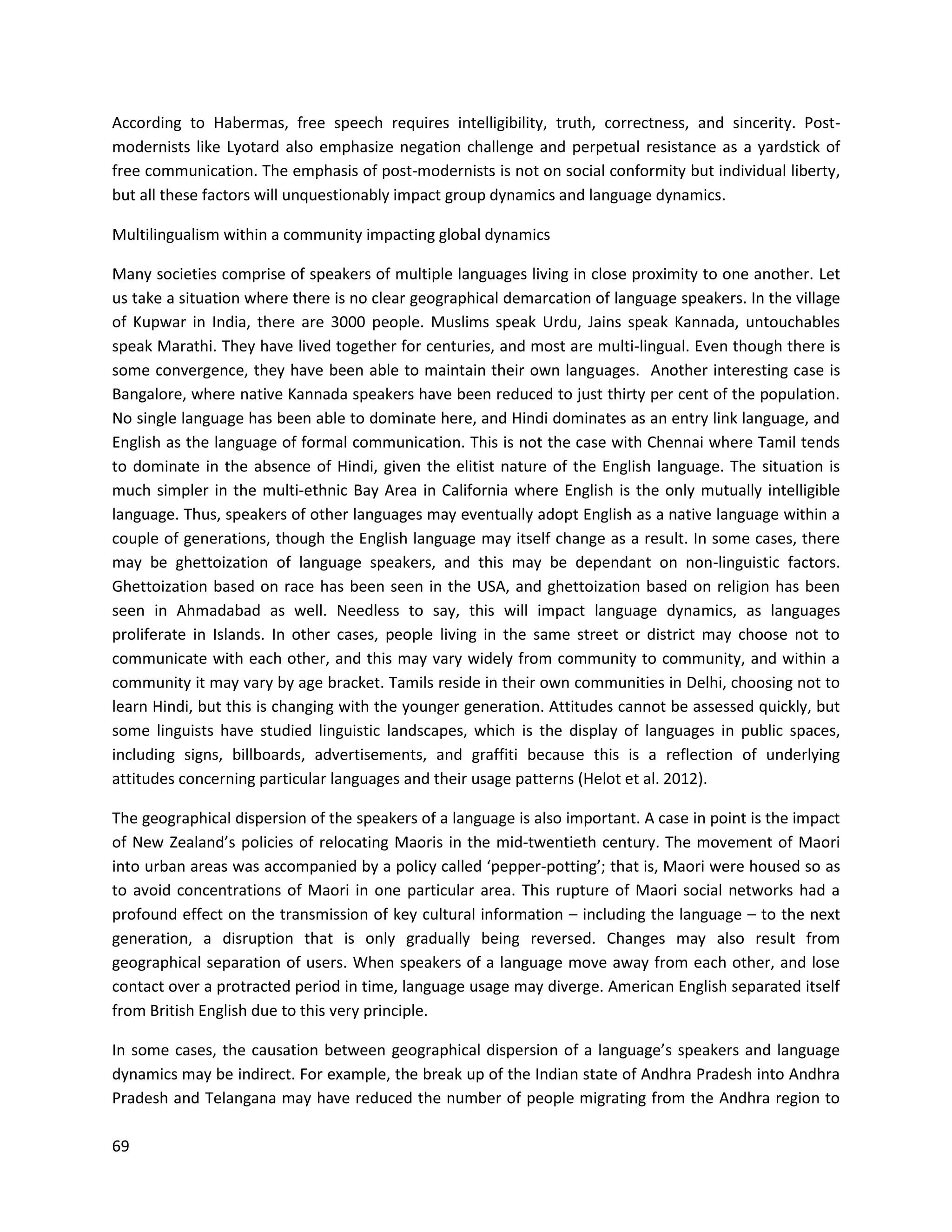 69
According to Habermas, free speech requires intelligibility, truth, correctness, and sincerity. Post-
modernists like Lyotard also emphasize negation challenge and perpetual resistance as a yardstick of
free communication. The emphasis of post-modernists is not on social conformity but individual liberty,
but all these factors will unquestionably impact group dynamics and language dynamics.
Multilingualism within a community impacting global dynamics
Many societies comprise of speakers of multiple languages living in close proximity to one another. Let
us take a situation where there is no clear geographical demarcation of language speakers. In the village
of Kupwar in India, there are 3000 people. Muslims speak Urdu, Jains speak Kannada, untouchables
speak Marathi. They have lived together for centuries, and most are multi-lingual. Even though there is
some convergence, they have been able to maintain their own languages. Another interesting case is
Bangalore, where native Kannada speakers have been reduced to just thirty per cent of the population.
No single language has been able to dominate here, and Hindi dominates as an entry link language, and
English as the language of formal communication. This is not the case with Chennai where Tamil tends
to dominate in the absence of Hindi, given the elitist nature of the English language. The situation is
much simpler in the multi-ethnic Bay Area in California where English is the only mutually intelligible
language. Thus, speakers of other languages may eventually adopt English as a native language within a
couple of generations, though the English language may itself change as a result. In some cases, there
may be ghettoization of language speakers, and this may be dependant on non-linguistic factors.
Ghettoization based on race has been seen in the USA, and ghettoization based on religion has been
seen in Ahmadabad as well. Needless to say, this will impact language dynamics, as languages
proliferate in Islands. In other cases, people living in the same street or district may choose not to
communicate with each other, and this may vary widely from community to community, and within a
community it may vary by age bracket. Tamils reside in their own communities in Delhi, choosing not to
learn Hindi, but this is changing with the younger generation. Attitudes cannot be assessed quickly, but
some linguists have studied linguistic landscapes, which is the display of languages in public spaces,
including signs, billboards, advertisements, and graffiti because this is a reflection of underlying
attitudes concerning particular languages and their usage patterns (Helot et al. 2012).
The geographical dispersion of the speakers of a language is also important. A case in point is the impact
of New Zealand’s policies of relocating Maoris in the mid-twentieth century. The movement of Maori
into urban areas was accompanied by a policy called ‘pepper-potting’; that is, Maori were housed so as
to avoid concentrations of Maori in one particular area. This rupture of Maori social networks had a
profound effect on the transmission of key cultural information – including the language – to the next
generation, a disruption that is only gradually being reversed. Changes may also result from
geographical separation of users. When speakers of a language move away from each other, and lose
contact over a protracted period in time, language usage may diverge. American English separated itself
from British English due to this very principle.
In some cases, the causation between geographical dispersion of a language’s speakers and language
dynamics may be indirect. For example, the break up of the Indian state of Andhra Pradesh into Andhra
Pradesh and Telangana may have reduced the number of people migrating from the Andhra region to
 