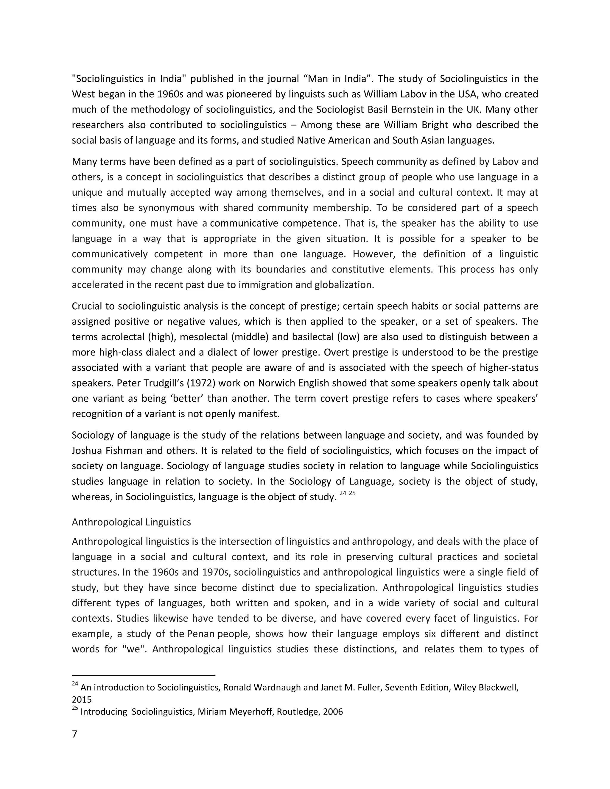 7
"Sociolinguistics in India" published in the journal “Man in India”. The study of Sociolinguistics in the
West began in the 1960s and was pioneered by linguists such as William Labov in the USA, who created
much of the methodology of sociolinguistics, and the Sociologist Basil Bernstein in the UK. Many other
researchers also contributed to sociolinguistics – Among these are William Bright who described the
social basis of language and its forms, and studied Native American and South Asian languages.
Many terms have been defined as a part of sociolinguistics. Speech community as defined by Labov and
others, is a concept in sociolinguistics that describes a distinct group of people who use language in a
unique and mutually accepted way among themselves, and in a social and cultural context. It may at
times also be synonymous with shared community membership. To be considered part of a speech
community, one must have a communicative competence. That is, the speaker has the ability to use
language in a way that is appropriate in the given situation. It is possible for a speaker to be
communicatively competent in more than one language. However, the definition of a linguistic
community may change along with its boundaries and constitutive elements. This process has only
accelerated in the recent past due to immigration and globalization.
Crucial to sociolinguistic analysis is the concept of prestige; certain speech habits or social patterns are
assigned positive or negative values, which is then applied to the speaker, or a set of speakers. The
terms acrolectal (high), mesolectal (middle) and basilectal (low) are also used to distinguish between a
more high-class dialect and a dialect of lower prestige. Overt prestige is understood to be the prestige
associated with a variant that people are aware of and is associated with the speech of higher-status
speakers. Peter Trudgill’s (1972) work on Norwich English showed that some speakers openly talk about
one variant as being ‘better’ than another. The term covert prestige refers to cases where speakers’
recognition of a variant is not openly manifest.
Sociology of language is the study of the relations between language and society, and was founded by
Joshua Fishman and others. It is related to the field of sociolinguistics, which focuses on the impact of
society on language. Sociology of language studies society in relation to language while Sociolinguistics
studies language in relation to society. In the Sociology of Language, society is the object of study,
whereas, in Sociolinguistics, language is the object of study. 24 25
Anthropological Linguistics
Anthropological linguistics is the intersection of linguistics and anthropology, and deals with the place of
language in a social and cultural context, and its role in preserving cultural practices and societal
structures. In the 1960s and 1970s, sociolinguistics and anthropological linguistics were a single field of
study, but they have since become distinct due to specialization. Anthropological linguistics studies
different types of languages, both written and spoken, and in a wide variety of social and cultural
contexts. Studies likewise have tended to be diverse, and have covered every facet of linguistics. For
example, a study of the Penan people, shows how their language employs six different and distinct
words for "we". Anthropological linguistics studies these distinctions, and relates them to types of
24
An introduction to Sociolinguistics, Ronald Wardnaugh and Janet M. Fuller, Seventh Edition, Wiley Blackwell,
2015
25
Introducing Sociolinguistics, Miriam Meyerhoff, Routledge, 2006
 