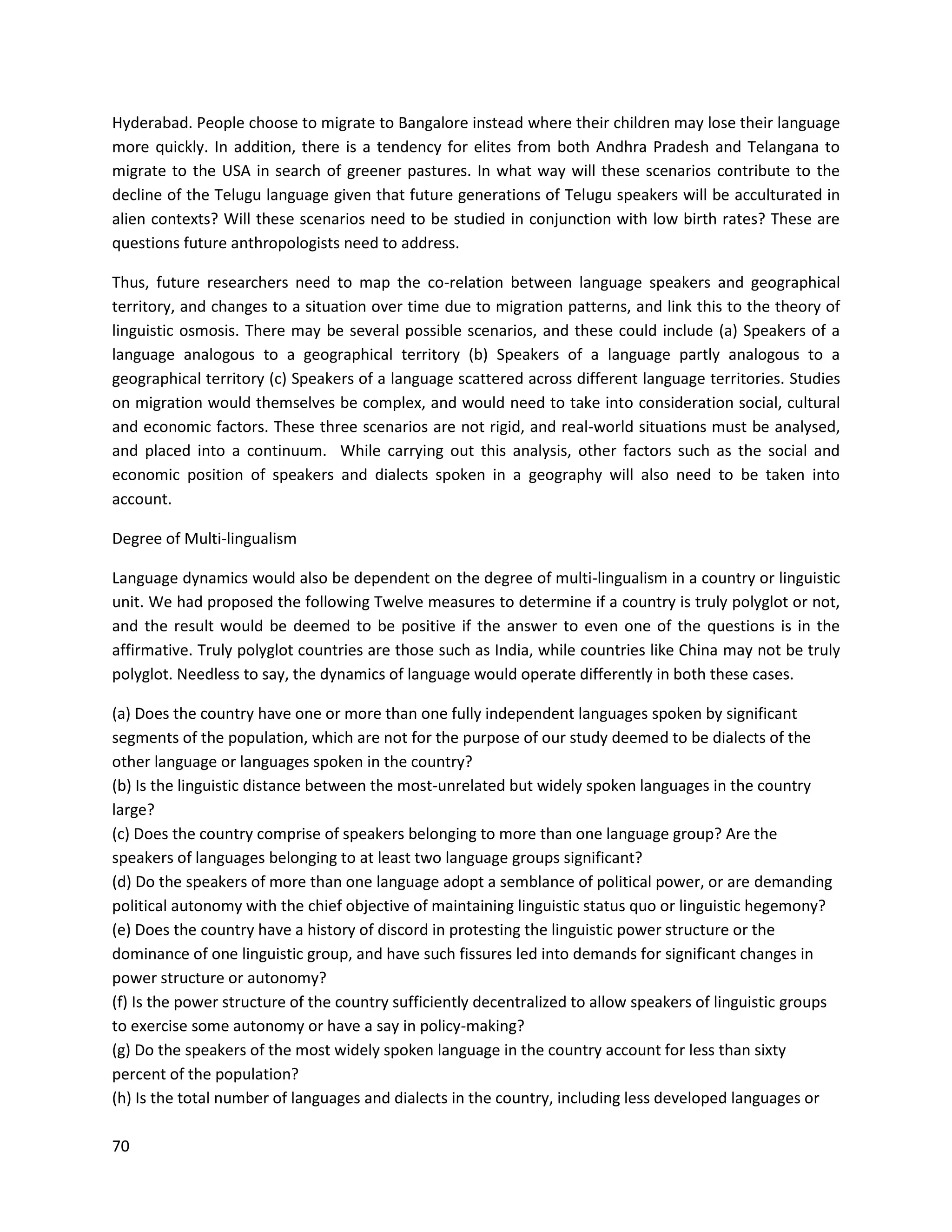 70
Hyderabad. People choose to migrate to Bangalore instead where their children may lose their language
more quickly. In addition, there is a tendency for elites from both Andhra Pradesh and Telangana to
migrate to the USA in search of greener pastures. In what way will these scenarios contribute to the
decline of the Telugu language given that future generations of Telugu speakers will be acculturated in
alien contexts? Will these scenarios need to be studied in conjunction with low birth rates? These are
questions future anthropologists need to address.
Thus, future researchers need to map the co-relation between language speakers and geographical
territory, and changes to a situation over time due to migration patterns, and link this to the theory of
linguistic osmosis. There may be several possible scenarios, and these could include (a) Speakers of a
language analogous to a geographical territory (b) Speakers of a language partly analogous to a
geographical territory (c) Speakers of a language scattered across different language territories. Studies
on migration would themselves be complex, and would need to take into consideration social, cultural
and economic factors. These three scenarios are not rigid, and real-world situations must be analysed,
and placed into a continuum. While carrying out this analysis, other factors such as the social and
economic position of speakers and dialects spoken in a geography will also need to be taken into
account.
Degree of Multi-lingualism
Language dynamics would also be dependent on the degree of multi-lingualism in a country or linguistic
unit. We had proposed the following Twelve measures to determine if a country is truly polyglot or not,
and the result would be deemed to be positive if the answer to even one of the questions is in the
affirmative. Truly polyglot countries are those such as India, while countries like China may not be truly
polyglot. Needless to say, the dynamics of language would operate differently in both these cases.
(a) Does the country have one or more than one fully independent languages spoken by significant
segments of the population, which are not for the purpose of our study deemed to be dialects of the
other language or languages spoken in the country?
(b) Is the linguistic distance between the most-unrelated but widely spoken languages in the country
large?
(c) Does the country comprise of speakers belonging to more than one language group? Are the
speakers of languages belonging to at least two language groups significant?
(d) Do the speakers of more than one language adopt a semblance of political power, or are demanding
political autonomy with the chief objective of maintaining linguistic status quo or linguistic hegemony?
(e) Does the country have a history of discord in protesting the linguistic power structure or the
dominance of one linguistic group, and have such fissures led into demands for significant changes in
power structure or autonomy?
(f) Is the power structure of the country sufficiently decentralized to allow speakers of linguistic groups
to exercise some autonomy or have a say in policy-making?
(g) Do the speakers of the most widely spoken language in the country account for less than sixty
percent of the population?
(h) Is the total number of languages and dialects in the country, including less developed languages or
 