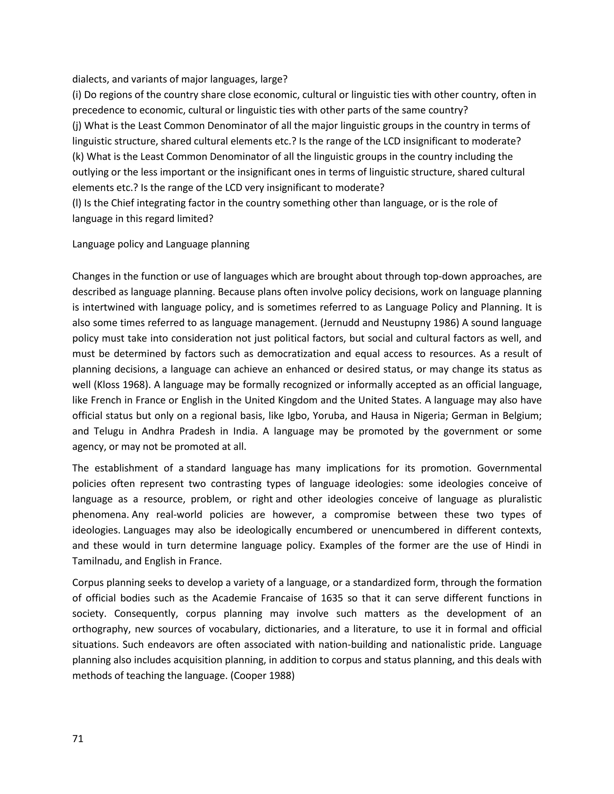 71
dialects, and variants of major languages, large?
(i) Do regions of the country share close economic, cultural or linguistic ties with other country, often in
precedence to economic, cultural or linguistic ties with other parts of the same country?
(j) What is the Least Common Denominator of all the major linguistic groups in the country in terms of
linguistic structure, shared cultural elements etc.? Is the range of the LCD insignificant to moderate?
(k) What is the Least Common Denominator of all the linguistic groups in the country including the
outlying or the less important or the insignificant ones in terms of linguistic structure, shared cultural
elements etc.? Is the range of the LCD very insignificant to moderate?
(l) Is the Chief integrating factor in the country something other than language, or is the role of
language in this regard limited?
Language policy and Language planning
Changes in the function or use of languages which are brought about through top-down approaches, are
described as language planning. Because plans often involve policy decisions, work on language planning
is intertwined with language policy, and is sometimes referred to as Language Policy and Planning. It is
also some times referred to as language management. (Jernudd and Neustupny 1986) A sound language
policy must take into consideration not just political factors, but social and cultural factors as well, and
must be determined by factors such as democratization and equal access to resources. As a result of
planning decisions, a language can achieve an enhanced or desired status, or may change its status as
well (Kloss 1968). A language may be formally recognized or informally accepted as an official language,
like French in France or English in the United Kingdom and the United States. A language may also have
official status but only on a regional basis, like Igbo, Yoruba, and Hausa in Nigeria; German in Belgium;
and Telugu in Andhra Pradesh in India. A language may be promoted by the government or some
agency, or may not be promoted at all.
The establishment of a standard language has many implications for its promotion. Governmental
policies often represent two contrasting types of language ideologies: some ideologies conceive of
language as a resource, problem, or right and other ideologies conceive of language as pluralistic
phenomena. Any real-world policies are however, a compromise between these two types of
ideologies. Languages may also be ideologically encumbered or unencumbered in different contexts,
and these would in turn determine language policy. Examples of the former are the use of Hindi in
Tamilnadu, and English in France.
Corpus planning seeks to develop a variety of a language, or a standardized form, through the formation
of official bodies such as the Academie Francaise of 1635 so that it can serve different functions in
society. Consequently, corpus planning may involve such matters as the development of an
orthography, new sources of vocabulary, dictionaries, and a literature, to use it in formal and official
situations. Such endeavors are often associated with nation-building and nationalistic pride. Language
planning also includes acquisition planning, in addition to corpus and status planning, and this deals with
methods of teaching the language. (Cooper 1988)
 