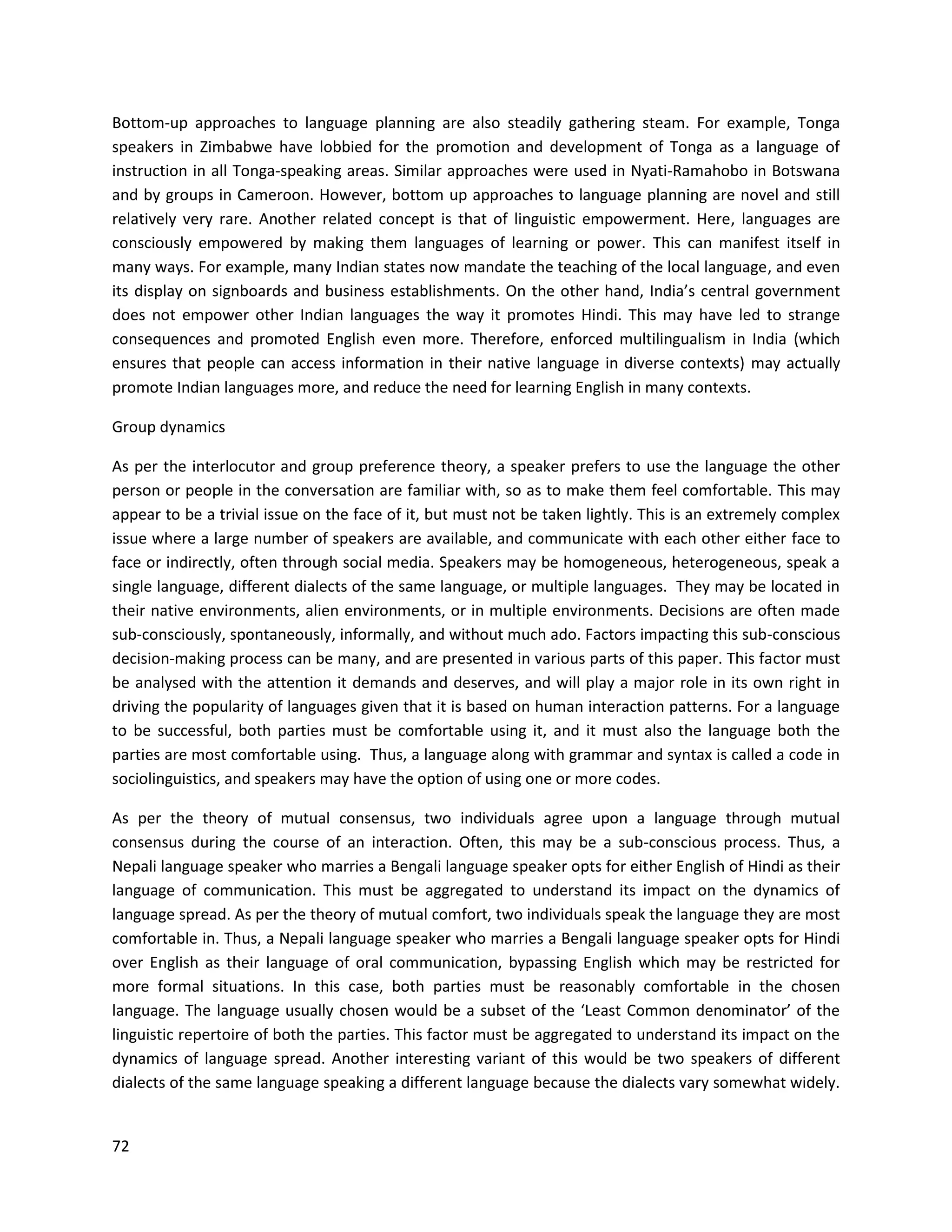 72
Bottom-up approaches to language planning are also steadily gathering steam. For example, Tonga
speakers in Zimbabwe have lobbied for the promotion and development of Tonga as a language of
instruction in all Tonga-speaking areas. Similar approaches were used in Nyati-Ramahobo in Botswana
and by groups in Cameroon. However, bottom up approaches to language planning are novel and still
relatively very rare. Another related concept is that of linguistic empowerment. Here, languages are
consciously empowered by making them languages of learning or power. This can manifest itself in
many ways. For example, many Indian states now mandate the teaching of the local language, and even
its display on signboards and business establishments. On the other hand, India’s central government
does not empower other Indian languages the way it promotes Hindi. This may have led to strange
consequences and promoted English even more. Therefore, enforced multilingualism in India (which
ensures that people can access information in their native language in diverse contexts) may actually
promote Indian languages more, and reduce the need for learning English in many contexts.
Group dynamics
As per the interlocutor and group preference theory, a speaker prefers to use the language the other
person or people in the conversation are familiar with, so as to make them feel comfortable. This may
appear to be a trivial issue on the face of it, but must not be taken lightly. This is an extremely complex
issue where a large number of speakers are available, and communicate with each other either face to
face or indirectly, often through social media. Speakers may be homogeneous, heterogeneous, speak a
single language, different dialects of the same language, or multiple languages. They may be located in
their native environments, alien environments, or in multiple environments. Decisions are often made
sub-consciously, spontaneously, informally, and without much ado. Factors impacting this sub-conscious
decision-making process can be many, and are presented in various parts of this paper. This factor must
be analysed with the attention it demands and deserves, and will play a major role in its own right in
driving the popularity of languages given that it is based on human interaction patterns. For a language
to be successful, both parties must be comfortable using it, and it must also the language both the
parties are most comfortable using. Thus, a language along with grammar and syntax is called a code in
sociolinguistics, and speakers may have the option of using one or more codes.
As per the theory of mutual consensus, two individuals agree upon a language through mutual
consensus during the course of an interaction. Often, this may be a sub-conscious process. Thus, a
Nepali language speaker who marries a Bengali language speaker opts for either English of Hindi as their
language of communication. This must be aggregated to understand its impact on the dynamics of
language spread. As per the theory of mutual comfort, two individuals speak the language they are most
comfortable in. Thus, a Nepali language speaker who marries a Bengali language speaker opts for Hindi
over English as their language of oral communication, bypassing English which may be restricted for
more formal situations. In this case, both parties must be reasonably comfortable in the chosen
language. The language usually chosen would be a subset of the ‘Least Common denominator’ of the
linguistic repertoire of both the parties. This factor must be aggregated to understand its impact on the
dynamics of language spread. Another interesting variant of this would be two speakers of different
dialects of the same language speaking a different language because the dialects vary somewhat widely.
 