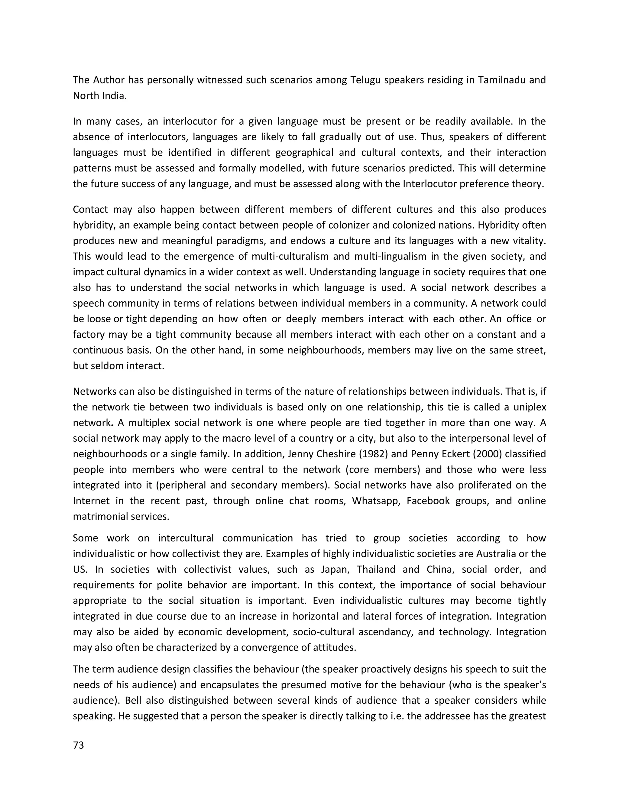 73
The Author has personally witnessed such scenarios among Telugu speakers residing in Tamilnadu and
North India.
In many cases, an interlocutor for a given language must be present or be readily available. In the
absence of interlocutors, languages are likely to fall gradually out of use. Thus, speakers of different
languages must be identified in different geographical and cultural contexts, and their interaction
patterns must be assessed and formally modelled, with future scenarios predicted. This will determine
the future success of any language, and must be assessed along with the Interlocutor preference theory.
Contact may also happen between different members of different cultures and this also produces
hybridity, an example being contact between people of colonizer and colonized nations. Hybridity often
produces new and meaningful paradigms, and endows a culture and its languages with a new vitality.
This would lead to the emergence of multi-culturalism and multi-lingualism in the given society, and
impact cultural dynamics in a wider context as well. Understanding language in society requires that one
also has to understand the social networks in which language is used. A social network describes a
speech community in terms of relations between individual members in a community. A network could
be loose or tight depending on how often or deeply members interact with each other. An office or
factory may be a tight community because all members interact with each other on a constant and a
continuous basis. On the other hand, in some neighbourhoods, members may live on the same street,
but seldom interact.
Networks can also be distinguished in terms of the nature of relationships between individuals. That is, if
the network tie between two individuals is based only on one relationship, this tie is called a uniplex
network. A multiplex social network is one where people are tied together in more than one way. A
social network may apply to the macro level of a country or a city, but also to the interpersonal level of
neighbourhoods or a single family. In addition, Jenny Cheshire (1982) and Penny Eckert (2000) classified
people into members who were central to the network (core members) and those who were less
integrated into it (peripheral and secondary members). Social networks have also proliferated on the
Internet in the recent past, through online chat rooms, Whatsapp, Facebook groups, and online
matrimonial services.
Some work on intercultural communication has tried to group societies according to how
individualistic or how collectivist they are. Examples of highly individualistic societies are Australia or the
US. In societies with collectivist values, such as Japan, Thailand and China, social order, and
requirements for polite behavior are important. In this context, the importance of social behaviour
appropriate to the social situation is important. Even individualistic cultures may become tightly
integrated in due course due to an increase in horizontal and lateral forces of integration. Integration
may also be aided by economic development, socio-cultural ascendancy, and technology. Integration
may also often be characterized by a convergence of attitudes.
The term audience design classifies the behaviour (the speaker proactively designs his speech to suit the
needs of his audience) and encapsulates the presumed motive for the behaviour (who is the speaker’s
audience). Bell also distinguished between several kinds of audience that a speaker considers while
speaking. He suggested that a person the speaker is directly talking to i.e. the addressee has the greatest
 