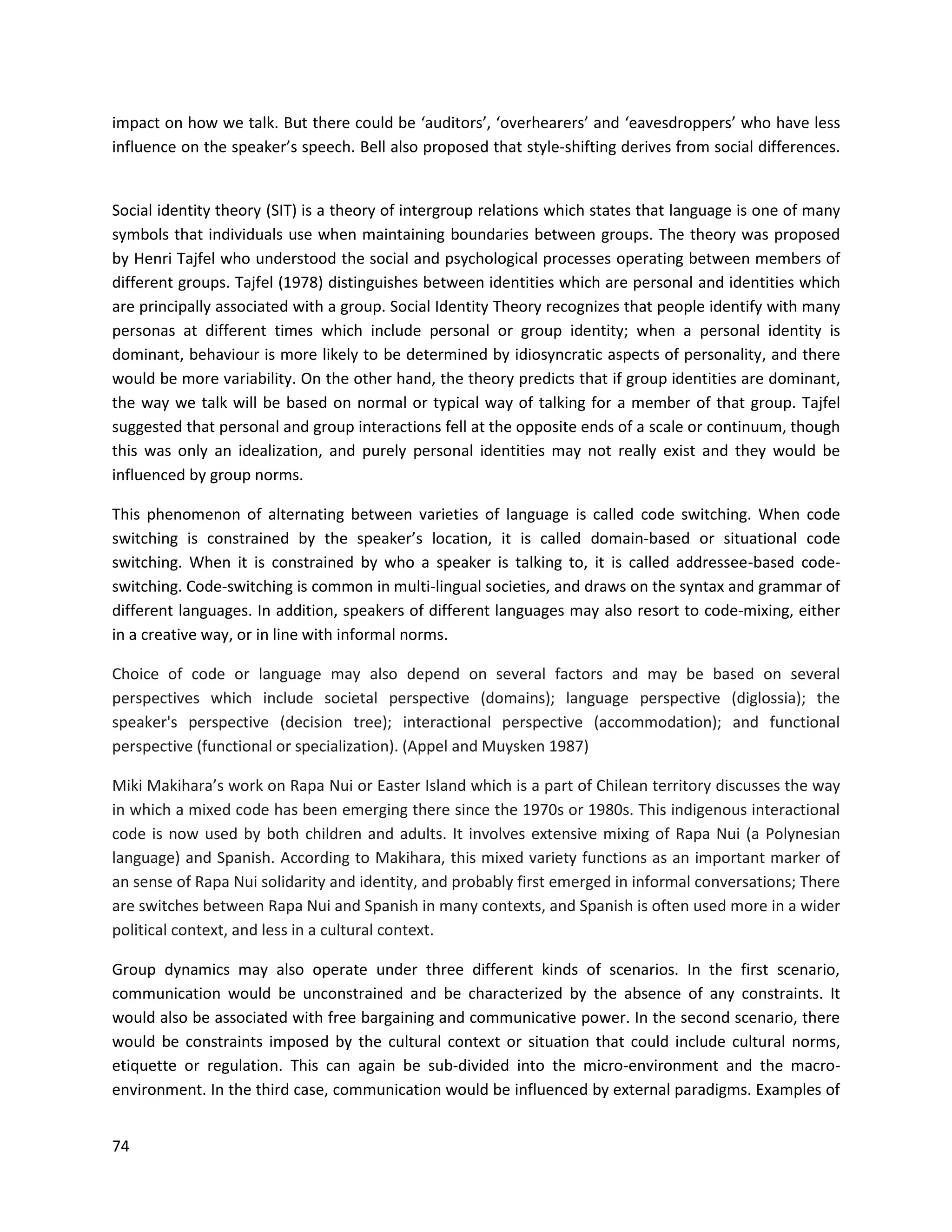74
impact on how we talk. But there could be ‘auditors’, ‘overhearers’ and ‘eavesdroppers’ who have less
influence on the speaker’s speech. Bell also proposed that style-shifting derives from social differences.
Social identity theory (SIT) is a theory of intergroup relations which states that language is one of many
symbols that individuals use when maintaining boundaries between groups. The theory was proposed
by Henri Tajfel who understood the social and psychological processes operating between members of
different groups. Tajfel (1978) distinguishes between identities which are personal and identities which
are principally associated with a group. Social Identity Theory recognizes that people identify with many
personas at different times which include personal or group identity; when a personal identity is
dominant, behaviour is more likely to be determined by idiosyncratic aspects of personality, and there
would be more variability. On the other hand, the theory predicts that if group identities are dominant,
the way we talk will be based on normal or typical way of talking for a member of that group. Tajfel
suggested that personal and group interactions fell at the opposite ends of a scale or continuum, though
this was only an idealization, and purely personal identities may not really exist and they would be
influenced by group norms.
This phenomenon of alternating between varieties of language is called code switching. When code
switching is constrained by the speaker’s location, it is called domain-based or situational code
switching. When it is constrained by who a speaker is talking to, it is called addressee-based code-
switching. Code-switching is common in multi-lingual societies, and draws on the syntax and grammar of
different languages. In addition, speakers of different languages may also resort to code-mixing, either
in a creative way, or in line with informal norms.
Choice of code or language may also depend on several factors and may be based on several
perspectives which include societal perspective (domains); language perspective (diglossia); the
speaker's perspective (decision tree); interactional perspective (accommodation); and functional
perspective (functional or specialization). (Appel and Muysken 1987)
Miki Makihara’s work on Rapa Nui or Easter Island which is a part of Chilean territory discusses the way
in which a mixed code has been emerging there since the 1970s or 1980s. This indigenous interactional
code is now used by both children and adults. It involves extensive mixing of Rapa Nui (a Polynesian
language) and Spanish. According to Makihara, this mixed variety functions as an important marker of
an sense of Rapa Nui solidarity and identity, and probably first emerged in informal conversations; There
are switches between Rapa Nui and Spanish in many contexts, and Spanish is often used more in a wider
political context, and less in a cultural context.
Group dynamics may also operate under three different kinds of scenarios. In the first scenario,
communication would be unconstrained and be characterized by the absence of any constraints. It
would also be associated with free bargaining and communicative power. In the second scenario, there
would be constraints imposed by the cultural context or situation that could include cultural norms,
etiquette or regulation. This can again be sub-divided into the micro-environment and the macro-
environment. In the third case, communication would be influenced by external paradigms. Examples of
 