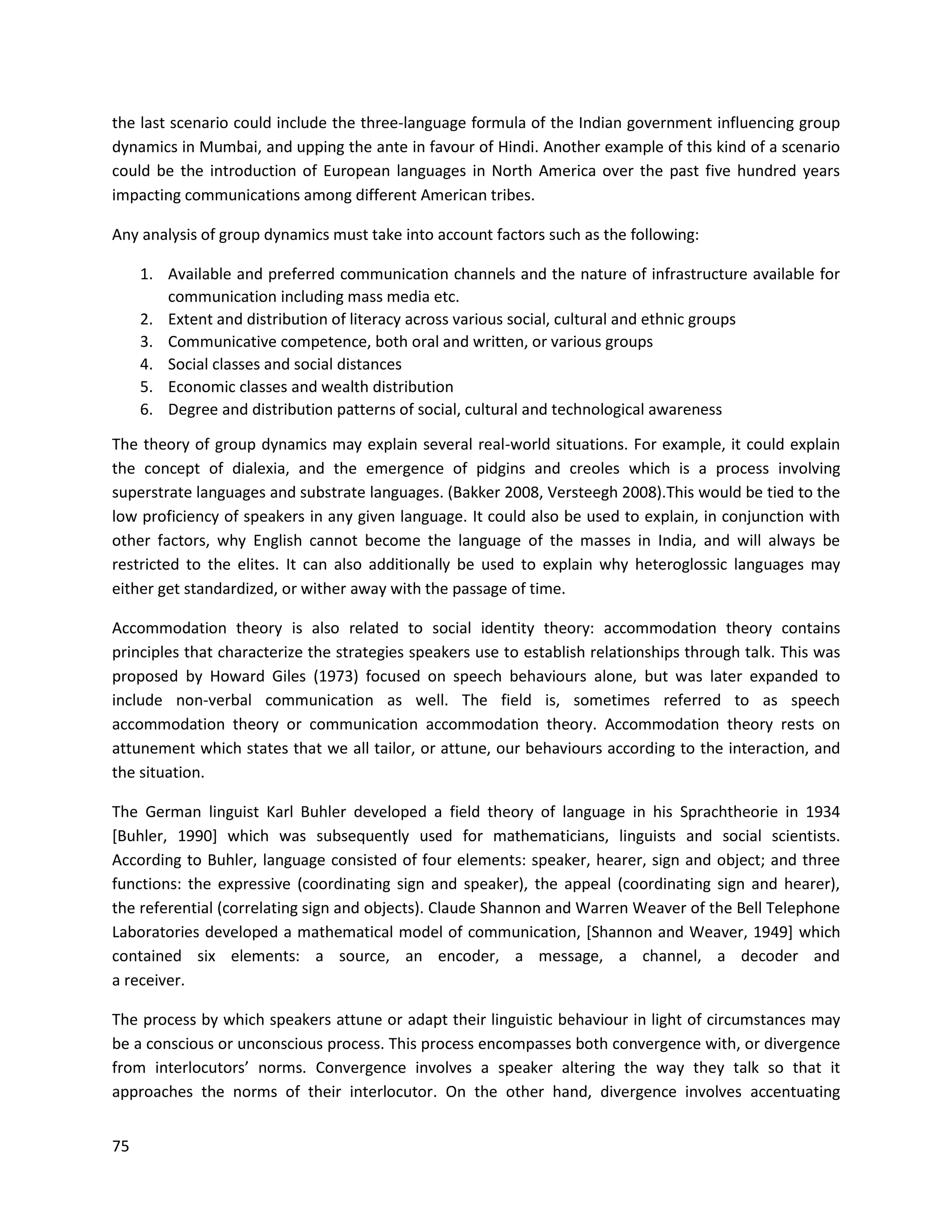 75
the last scenario could include the three-language formula of the Indian government influencing group
dynamics in Mumbai, and upping the ante in favour of Hindi. Another example of this kind of a scenario
could be the introduction of European languages in North America over the past five hundred years
impacting communications among different American tribes.
Any analysis of group dynamics must take into account factors such as the following:
1. Available and preferred communication channels and the nature of infrastructure available for
communication including mass media etc.
2. Extent and distribution of literacy across various social, cultural and ethnic groups
3. Communicative competence, both oral and written, or various groups
4. Social classes and social distances
5. Economic classes and wealth distribution
6. Degree and distribution patterns of social, cultural and technological awareness
The theory of group dynamics may explain several real-world situations. For example, it could explain
the concept of dialexia, and the emergence of pidgins and creoles which is a process involving
superstrate languages and substrate languages. (Bakker 2008, Versteegh 2008).This would be tied to the
low proficiency of speakers in any given language. It could also be used to explain, in conjunction with
other factors, why English cannot become the language of the masses in India, and will always be
restricted to the elites. It can also additionally be used to explain why heteroglossic languages may
either get standardized, or wither away with the passage of time.
Accommodation theory is also related to social identity theory: accommodation theory contains
principles that characterize the strategies speakers use to establish relationships through talk. This was
proposed by Howard Giles (1973) focused on speech behaviours alone, but was later expanded to
include non-verbal communication as well. The field is, sometimes referred to as speech
accommodation theory or communication accommodation theory. Accommodation theory rests on
attunement which states that we all tailor, or attune, our behaviours according to the interaction, and
the situation.
The German linguist Karl Buhler developed a field theory of language in his Sprachtheorie in 1934
[Buhler, 1990] which was subsequently used for mathematicians, linguists and social scientists.
According to Buhler, language consisted of four elements: speaker, hearer, sign and object; and three
functions: the expressive (coordinating sign and speaker), the appeal (coordinating sign and hearer),
the referential (correlating sign and objects). Claude Shannon and Warren Weaver of the Bell Telephone
Laboratories developed a mathematical model of communication, [Shannon and Weaver, 1949] which
contained six elements: a source, an encoder, a message, a channel, a decoder and
a receiver.
The process by which speakers attune or adapt their linguistic behaviour in light of circumstances may
be a conscious or unconscious process. This process encompasses both convergence with, or divergence
from interlocutors’ norms. Convergence involves a speaker altering the way they talk so that it
approaches the norms of their interlocutor. On the other hand, divergence involves accentuating
 