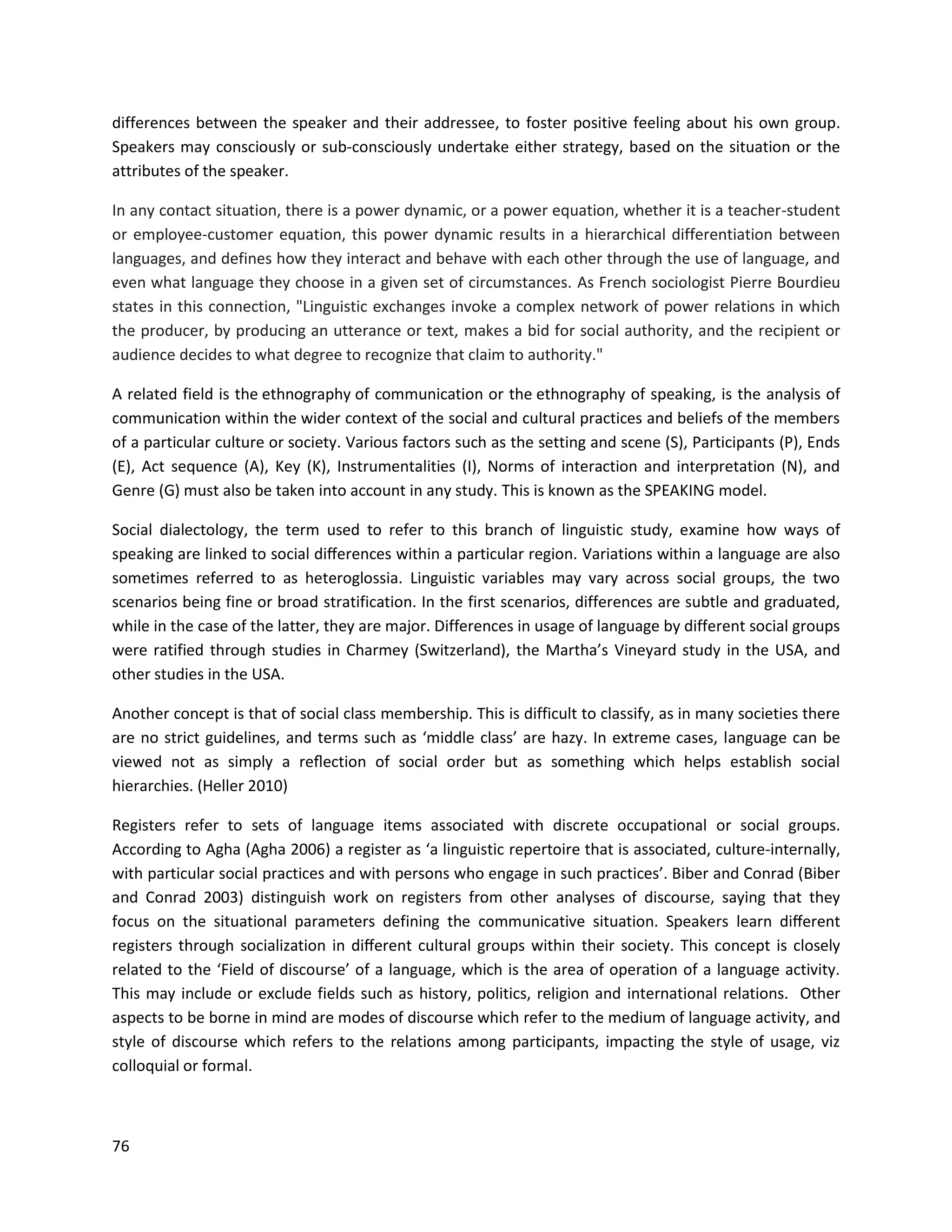76
differences between the speaker and their addressee, to foster positive feeling about his own group.
Speakers may consciously or sub-consciously undertake either strategy, based on the situation or the
attributes of the speaker.
In any contact situation, there is a power dynamic, or a power equation, whether it is a teacher-student
or employee-customer equation, this power dynamic results in a hierarchical differentiation between
languages, and defines how they interact and behave with each other through the use of language, and
even what language they choose in a given set of circumstances. As French sociologist Pierre Bourdieu
states in this connection, "Linguistic exchanges invoke a complex network of power relations in which
the producer, by producing an utterance or text, makes a bid for social authority, and the recipient or
audience decides to what degree to recognize that claim to authority."
A related field is the ethnography of communication or the ethnography of speaking, is the analysis of
communication within the wider context of the social and cultural practices and beliefs of the members
of a particular culture or society. Various factors such as the setting and scene (S), Participants (P), Ends
(E), Act sequence (A), Key (K), Instrumentalities (I), Norms of interaction and interpretation (N), and
Genre (G) must also be taken into account in any study. This is known as the SPEAKING model.
Social dialectology, the term used to refer to this branch of linguistic study, examine how ways of
speaking are linked to social diﬀerences within a particular region. Variations within a language are also
sometimes referred to as heteroglossia. Linguistic variables may vary across social groups, the two
scenarios being fine or broad stratification. In the first scenarios, differences are subtle and graduated,
while in the case of the latter, they are major. Differences in usage of language by different social groups
were ratified through studies in Charmey (Switzerland), the Martha’s Vineyard study in the USA, and
other studies in the USA.
Another concept is that of social class membership. This is difficult to classify, as in many societies there
are no strict guidelines, and terms such as ‘middle class’ are hazy. In extreme cases, language can be
viewed not as simply a reﬂection of social order but as something which helps establish social
hierarchies. (Heller 2010)
Registers refer to sets of language items associated with discrete occupational or social groups.
According to Agha (Agha 2006) a register as ‘a linguistic repertoire that is associated, culture-internally,
with particular social practices and with persons who engage in such practices’. Biber and Conrad (Biber
and Conrad 2003) distinguish work on registers from other analyses of discourse, saying that they
focus on the situational parameters defining the communicative situation. Speakers learn diﬀerent
registers through socialization in diﬀerent cultural groups within their society. This concept is closely
related to the ‘Field of discourse’ of a language, which is the area of operation of a language activity.
This may include or exclude fields such as history, politics, religion and international relations. Other
aspects to be borne in mind are modes of discourse which refer to the medium of language activity, and
style of discourse which refers to the relations among participants, impacting the style of usage, viz
colloquial or formal.
 