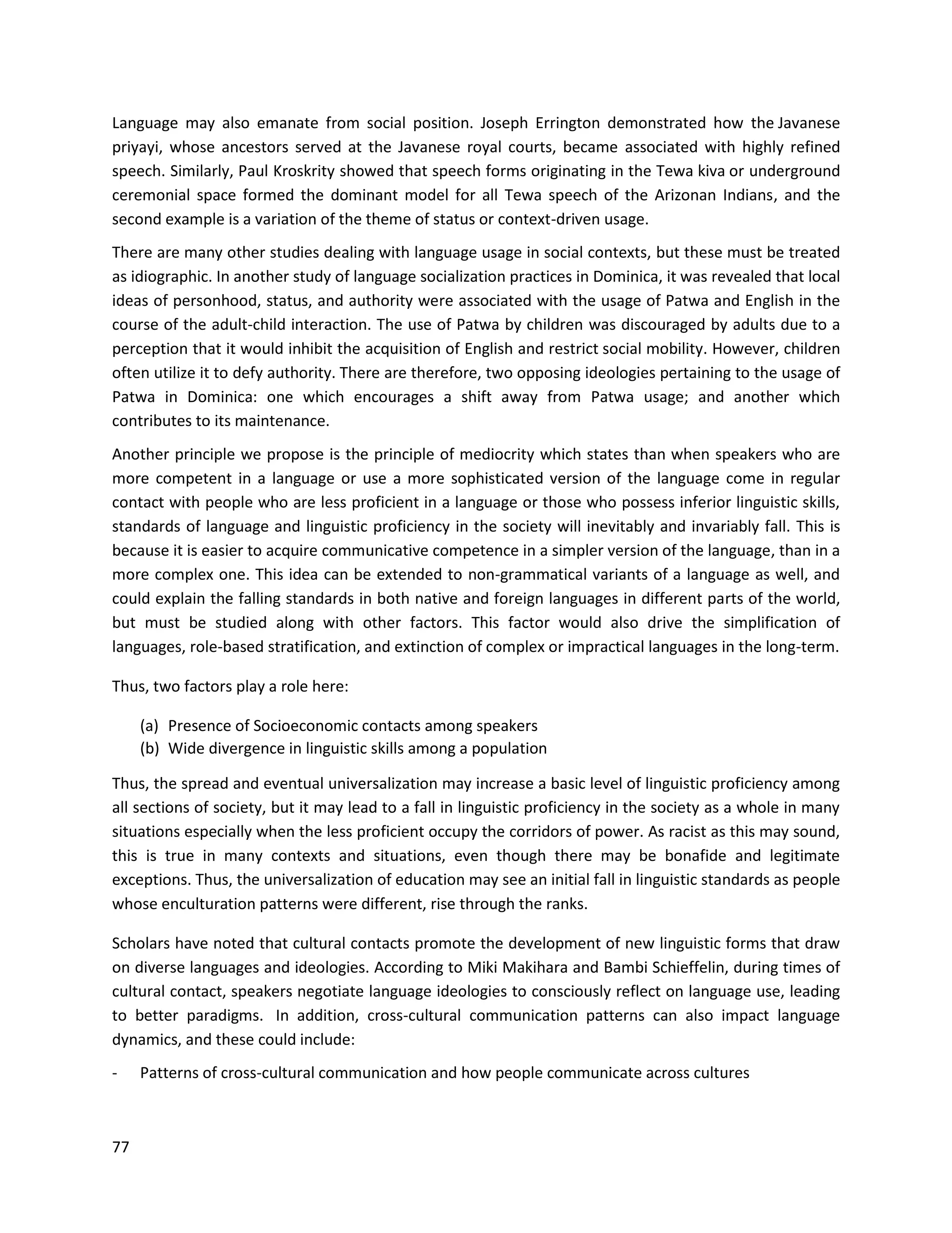 77
Language may also emanate from social position. Joseph Errington demonstrated how the Javanese
priyayi, whose ancestors served at the Javanese royal courts, became associated with highly refined
speech. Similarly, Paul Kroskrity showed that speech forms originating in the Tewa kiva or underground
ceremonial space formed the dominant model for all Tewa speech of the Arizonan Indians, and the
second example is a variation of the theme of status or context-driven usage.
There are many other studies dealing with language usage in social contexts, but these must be treated
as idiographic. In another study of language socialization practices in Dominica, it was revealed that local
ideas of personhood, status, and authority were associated with the usage of Patwa and English in the
course of the adult-child interaction. The use of Patwa by children was discouraged by adults due to a
perception that it would inhibit the acquisition of English and restrict social mobility. However, children
often utilize it to defy authority. There are therefore, two opposing ideologies pertaining to the usage of
Patwa in Dominica: one which encourages a shift away from Patwa usage; and another which
contributes to its maintenance.
Another principle we propose is the principle of mediocrity which states than when speakers who are
more competent in a language or use a more sophisticated version of the language come in regular
contact with people who are less proficient in a language or those who possess inferior linguistic skills,
standards of language and linguistic proficiency in the society will inevitably and invariably fall. This is
because it is easier to acquire communicative competence in a simpler version of the language, than in a
more complex one. This idea can be extended to non-grammatical variants of a language as well, and
could explain the falling standards in both native and foreign languages in different parts of the world,
but must be studied along with other factors. This factor would also drive the simplification of
languages, role-based stratification, and extinction of complex or impractical languages in the long-term.
Thus, two factors play a role here:
(a) Presence of Socioeconomic contacts among speakers
(b) Wide divergence in linguistic skills among a population
Thus, the spread and eventual universalization may increase a basic level of linguistic proficiency among
all sections of society, but it may lead to a fall in linguistic proficiency in the society as a whole in many
situations especially when the less proficient occupy the corridors of power. As racist as this may sound,
this is true in many contexts and situations, even though there may be bonafide and legitimate
exceptions. Thus, the universalization of education may see an initial fall in linguistic standards as people
whose enculturation patterns were different, rise through the ranks.
Scholars have noted that cultural contacts promote the development of new linguistic forms that draw
on diverse languages and ideologies. According to Miki Makihara and Bambi Schieffelin, during times of
cultural contact, speakers negotiate language ideologies to consciously reflect on language use, leading
to better paradigms. In addition, cross-cultural communication patterns can also impact language
dynamics, and these could include:
- Patterns of cross-cultural communication and how people communicate across cultures
 