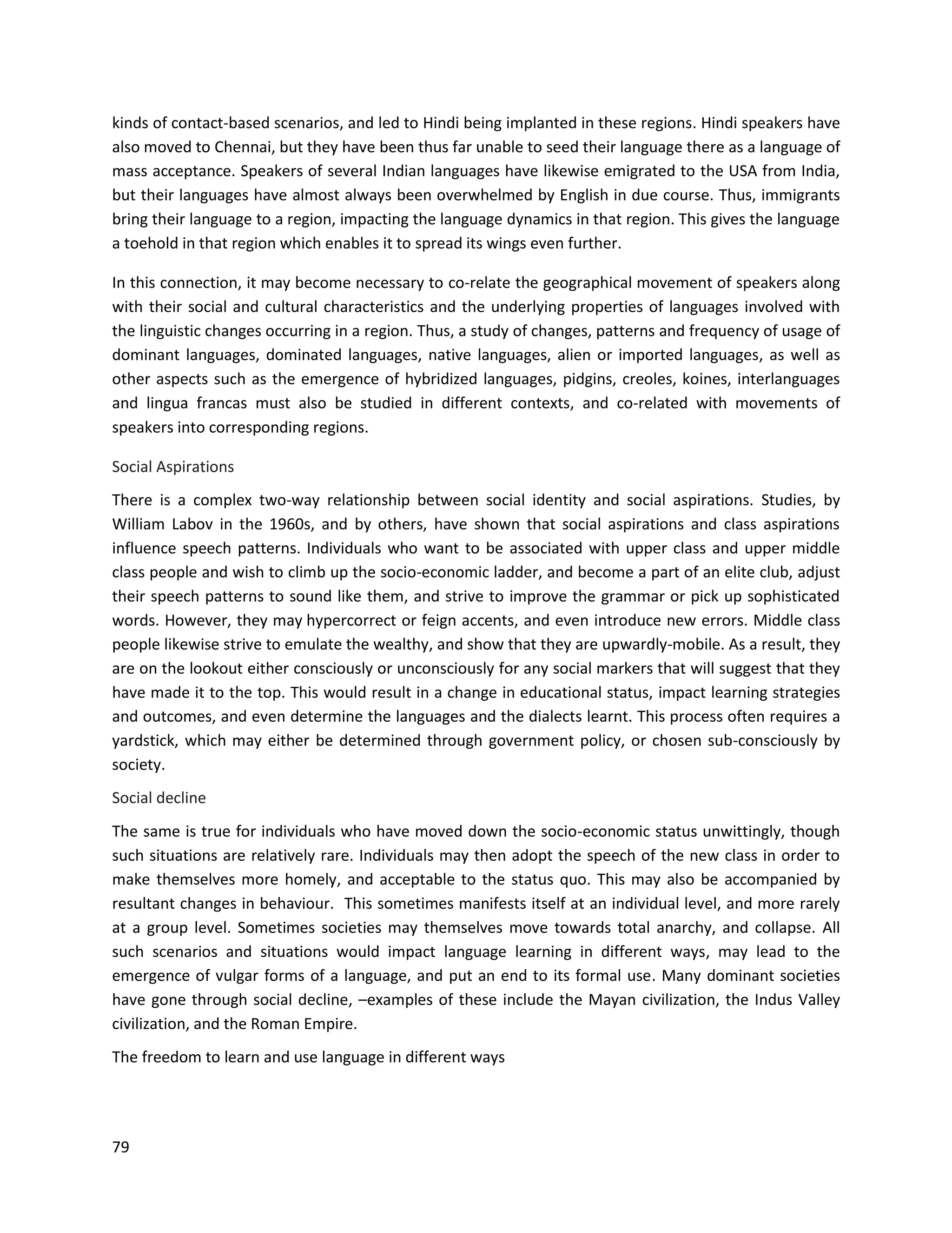 79
kinds of contact-based scenarios, and led to Hindi being implanted in these regions. Hindi speakers have
also moved to Chennai, but they have been thus far unable to seed their language there as a language of
mass acceptance. Speakers of several Indian languages have likewise emigrated to the USA from India,
but their languages have almost always been overwhelmed by English in due course. Thus, immigrants
bring their language to a region, impacting the language dynamics in that region. This gives the language
a toehold in that region which enables it to spread its wings even further.
In this connection, it may become necessary to co-relate the geographical movement of speakers along
with their social and cultural characteristics and the underlying properties of languages involved with
the linguistic changes occurring in a region. Thus, a study of changes, patterns and frequency of usage of
dominant languages, dominated languages, native languages, alien or imported languages, as well as
other aspects such as the emergence of hybridized languages, pidgins, creoles, koines, interlanguages
and lingua francas must also be studied in different contexts, and co-related with movements of
speakers into corresponding regions.
Social Aspirations
There is a complex two-way relationship between social identity and social aspirations. Studies, by
William Labov in the 1960s, and by others, have shown that social aspirations and class aspirations
influence speech patterns. Individuals who want to be associated with upper class and upper middle
class people and wish to climb up the socio-economic ladder, and become a part of an elite club, adjust
their speech patterns to sound like them, and strive to improve the grammar or pick up sophisticated
words. However, they may hypercorrect or feign accents, and even introduce new errors. Middle class
people likewise strive to emulate the wealthy, and show that they are upwardly-mobile. As a result, they
are on the lookout either consciously or unconsciously for any social markers that will suggest that they
have made it to the top. This would result in a change in educational status, impact learning strategies
and outcomes, and even determine the languages and the dialects learnt. This process often requires a
yardstick, which may either be determined through government policy, or chosen sub-consciously by
society.
Social decline
The same is true for individuals who have moved down the socio-economic status unwittingly, though
such situations are relatively rare. Individuals may then adopt the speech of the new class in order to
make themselves more homely, and acceptable to the status quo. This may also be accompanied by
resultant changes in behaviour. This sometimes manifests itself at an individual level, and more rarely
at a group level. Sometimes societies may themselves move towards total anarchy, and collapse. All
such scenarios and situations would impact language learning in different ways, may lead to the
emergence of vulgar forms of a language, and put an end to its formal use. Many dominant societies
have gone through social decline, –examples of these include the Mayan civilization, the Indus Valley
civilization, and the Roman Empire.
The freedom to learn and use language in different ways
 