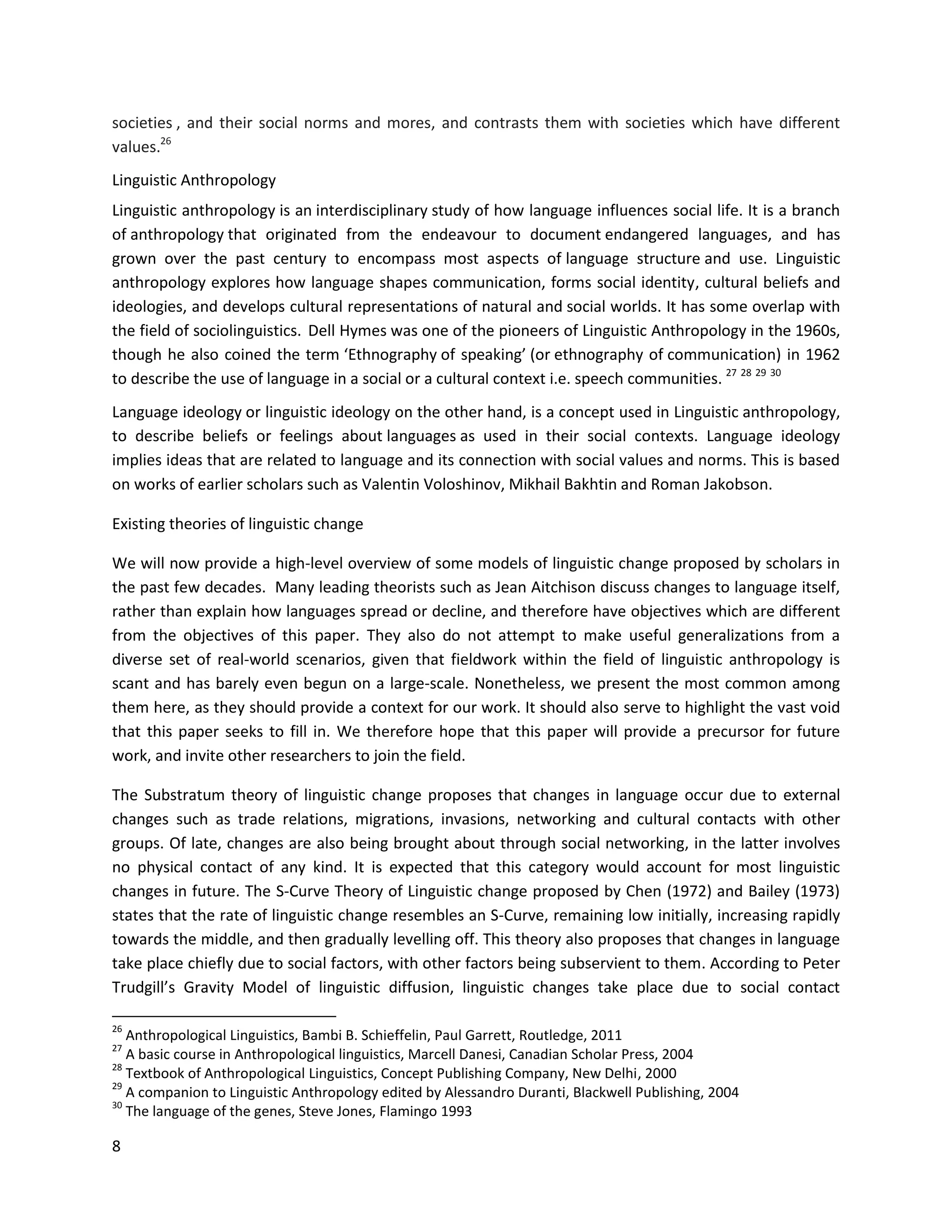 8
societies , and their social norms and mores, and contrasts them with societies which have different
values.26
Linguistic Anthropology
Linguistic anthropology is an interdisciplinary study of how language influences social life. It is a branch
of anthropology that originated from the endeavour to document endangered languages, and has
grown over the past century to encompass most aspects of language structure and use. Linguistic
anthropology explores how language shapes communication, forms social identity, cultural beliefs and
ideologies, and develops cultural representations of natural and social worlds. It has some overlap with
the field of sociolinguistics. Dell Hymes was one of the pioneers of Linguistic Anthropology in the 1960s,
though he also coined the term ‘Ethnography of speaking’ (or ethnography of communication) in 1962
to describe the use of language in a social or a cultural context i.e. speech communities. 27 28 29 30
Language ideology or linguistic ideology on the other hand, is a concept used in Linguistic anthropology,
to describe beliefs or feelings about languages as used in their social contexts. Language ideology
implies ideas that are related to language and its connection with social values and norms. This is based
on works of earlier scholars such as Valentin Voloshinov, Mikhail Bakhtin and Roman Jakobson.
Existing theories of linguistic change
We will now provide a high-level overview of some models of linguistic change proposed by scholars in
the past few decades. Many leading theorists such as Jean Aitchison discuss changes to language itself,
rather than explain how languages spread or decline, and therefore have objectives which are different
from the objectives of this paper. They also do not attempt to make useful generalizations from a
diverse set of real-world scenarios, given that fieldwork within the field of linguistic anthropology is
scant and has barely even begun on a large-scale. Nonetheless, we present the most common among
them here, as they should provide a context for our work. It should also serve to highlight the vast void
that this paper seeks to fill in. We therefore hope that this paper will provide a precursor for future
work, and invite other researchers to join the field.
The Substratum theory of linguistic change proposes that changes in language occur due to external
changes such as trade relations, migrations, invasions, networking and cultural contacts with other
groups. Of late, changes are also being brought about through social networking, in the latter involves
no physical contact of any kind. It is expected that this category would account for most linguistic
changes in future. The S-Curve Theory of Linguistic change proposed by Chen (1972) and Bailey (1973)
states that the rate of linguistic change resembles an S-Curve, remaining low initially, increasing rapidly
towards the middle, and then gradually levelling off. This theory also proposes that changes in language
take place chiefly due to social factors, with other factors being subservient to them. According to Peter
Trudgill’s Gravity Model of linguistic diffusion, linguistic changes take place due to social contact
26
Anthropological Linguistics, Bambi B. Schieffelin, Paul Garrett, Routledge, 2011
27
A basic course in Anthropological linguistics, Marcell Danesi, Canadian Scholar Press, 2004
28
Textbook of Anthropological Linguistics, Concept Publishing Company, New Delhi, 2000
29
A companion to Linguistic Anthropology edited by Alessandro Duranti, Blackwell Publishing, 2004
30
The language of the genes, Steve Jones, Flamingo 1993
 