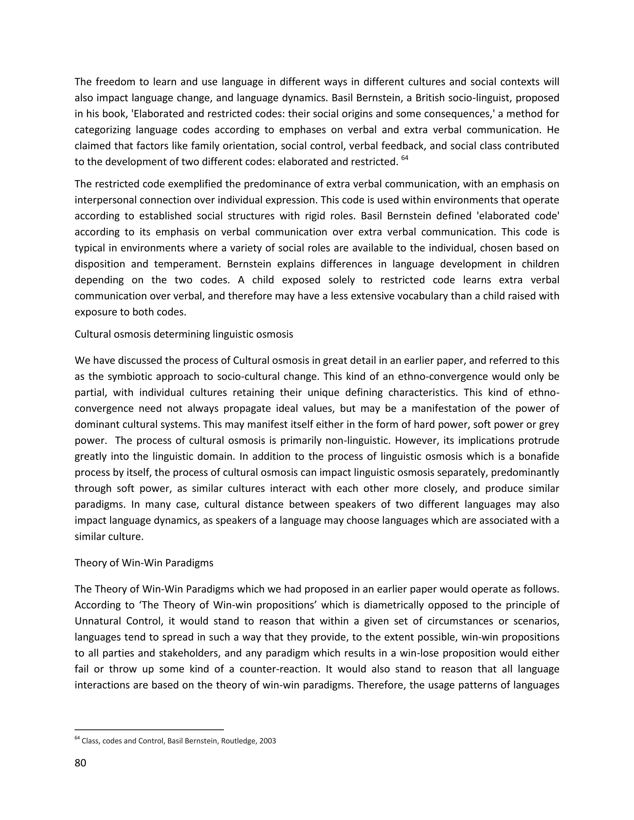 80
The freedom to learn and use language in different ways in different cultures and social contexts will
also impact language change, and language dynamics. Basil Bernstein, a British socio-linguist, proposed
in his book, 'Elaborated and restricted codes: their social origins and some consequences,' a method for
categorizing language codes according to emphases on verbal and extra verbal communication. He
claimed that factors like family orientation, social control, verbal feedback, and social class contributed
to the development of two different codes: elaborated and restricted. 64
The restricted code exemplified the predominance of extra verbal communication, with an emphasis on
interpersonal connection over individual expression. This code is used within environments that operate
according to established social structures with rigid roles. Basil Bernstein defined 'elaborated code'
according to its emphasis on verbal communication over extra verbal communication. This code is
typical in environments where a variety of social roles are available to the individual, chosen based on
disposition and temperament. Bernstein explains differences in language development in children
depending on the two codes. A child exposed solely to restricted code learns extra verbal
communication over verbal, and therefore may have a less extensive vocabulary than a child raised with
exposure to both codes.
Cultural osmosis determining linguistic osmosis
We have discussed the process of Cultural osmosis in great detail in an earlier paper, and referred to this
as the symbiotic approach to socio-cultural change. This kind of an ethno-convergence would only be
partial, with individual cultures retaining their unique defining characteristics. This kind of ethno-
convergence need not always propagate ideal values, but may be a manifestation of the power of
dominant cultural systems. This may manifest itself either in the form of hard power, soft power or grey
power. The process of cultural osmosis is primarily non-linguistic. However, its implications protrude
greatly into the linguistic domain. In addition to the process of linguistic osmosis which is a bonafide
process by itself, the process of cultural osmosis can impact linguistic osmosis separately, predominantly
through soft power, as similar cultures interact with each other more closely, and produce similar
paradigms. In many case, cultural distance between speakers of two different languages may also
impact language dynamics, as speakers of a language may choose languages which are associated with a
similar culture.
Theory of Win-Win Paradigms
The Theory of Win-Win Paradigms which we had proposed in an earlier paper would operate as follows.
According to ‘The Theory of Win-win propositions’ which is diametrically opposed to the principle of
Unnatural Control, it would stand to reason that within a given set of circumstances or scenarios,
languages tend to spread in such a way that they provide, to the extent possible, win-win propositions
to all parties and stakeholders, and any paradigm which results in a win-lose proposition would either
fail or throw up some kind of a counter-reaction. It would also stand to reason that all language
interactions are based on the theory of win-win paradigms. Therefore, the usage patterns of languages
64
Class, codes and Control, Basil Bernstein, Routledge, 2003
 