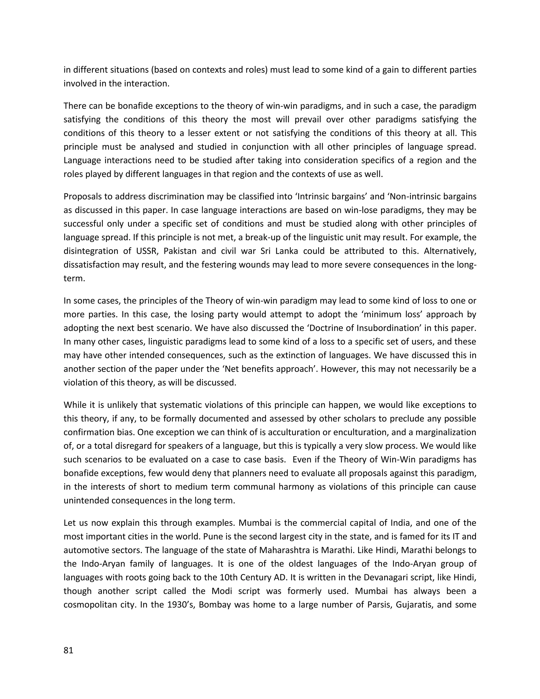 81
in different situations (based on contexts and roles) must lead to some kind of a gain to different parties
involved in the interaction.
There can be bonafide exceptions to the theory of win-win paradigms, and in such a case, the paradigm
satisfying the conditions of this theory the most will prevail over other paradigms satisfying the
conditions of this theory to a lesser extent or not satisfying the conditions of this theory at all. This
principle must be analysed and studied in conjunction with all other principles of language spread.
Language interactions need to be studied after taking into consideration specifics of a region and the
roles played by different languages in that region and the contexts of use as well.
Proposals to address discrimination may be classified into ‘Intrinsic bargains’ and ‘Non-intrinsic bargains
as discussed in this paper. In case language interactions are based on win-lose paradigms, they may be
successful only under a specific set of conditions and must be studied along with other principles of
language spread. If this principle is not met, a break-up of the linguistic unit may result. For example, the
disintegration of USSR, Pakistan and civil war Sri Lanka could be attributed to this. Alternatively,
dissatisfaction may result, and the festering wounds may lead to more severe consequences in the long-
term.
In some cases, the principles of the Theory of win-win paradigm may lead to some kind of loss to one or
more parties. In this case, the losing party would attempt to adopt the ‘minimum loss’ approach by
adopting the next best scenario. We have also discussed the ‘Doctrine of Insubordination’ in this paper.
In many other cases, linguistic paradigms lead to some kind of a loss to a specific set of users, and these
may have other intended consequences, such as the extinction of languages. We have discussed this in
another section of the paper under the ‘Net benefits approach’. However, this may not necessarily be a
violation of this theory, as will be discussed.
While it is unlikely that systematic violations of this principle can happen, we would like exceptions to
this theory, if any, to be formally documented and assessed by other scholars to preclude any possible
confirmation bias. One exception we can think of is acculturation or enculturation, and a marginalization
of, or a total disregard for speakers of a language, but this is typically a very slow process. We would like
such scenarios to be evaluated on a case to case basis. Even if the Theory of Win-Win paradigms has
bonafide exceptions, few would deny that planners need to evaluate all proposals against this paradigm,
in the interests of short to medium term communal harmony as violations of this principle can cause
unintended consequences in the long term.
Let us now explain this through examples. Mumbai is the commercial capital of India, and one of the
most important cities in the world. Pune is the second largest city in the state, and is famed for its IT and
automotive sectors. The language of the state of Maharashtra is Marathi. Like Hindi, Marathi belongs to
the Indo-Aryan family of languages. It is one of the oldest languages of the Indo-Aryan group of
languages with roots going back to the 10th Century AD. It is written in the Devanagari script, like Hindi,
though another script called the Modi script was formerly used. Mumbai has always been a
cosmopolitan city. In the 1930’s, Bombay was home to a large number of Parsis, Gujaratis, and some
 