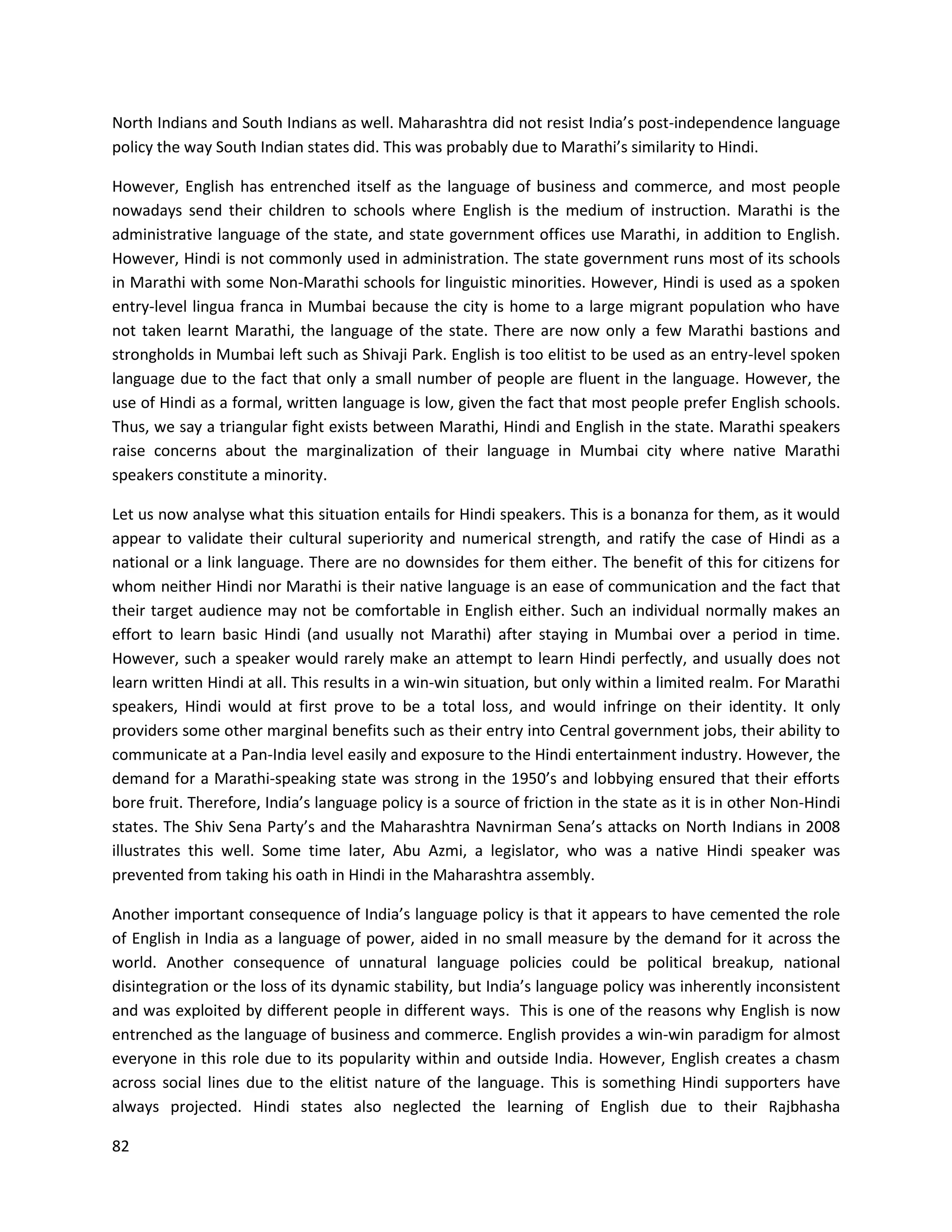 82
North Indians and South Indians as well. Maharashtra did not resist India’s post-independence language
policy the way South Indian states did. This was probably due to Marathi’s similarity to Hindi.
However, English has entrenched itself as the language of business and commerce, and most people
nowadays send their children to schools where English is the medium of instruction. Marathi is the
administrative language of the state, and state government offices use Marathi, in addition to English.
However, Hindi is not commonly used in administration. The state government runs most of its schools
in Marathi with some Non-Marathi schools for linguistic minorities. However, Hindi is used as a spoken
entry-level lingua franca in Mumbai because the city is home to a large migrant population who have
not taken learnt Marathi, the language of the state. There are now only a few Marathi bastions and
strongholds in Mumbai left such as Shivaji Park. English is too elitist to be used as an entry-level spoken
language due to the fact that only a small number of people are fluent in the language. However, the
use of Hindi as a formal, written language is low, given the fact that most people prefer English schools.
Thus, we say a triangular fight exists between Marathi, Hindi and English in the state. Marathi speakers
raise concerns about the marginalization of their language in Mumbai city where native Marathi
speakers constitute a minority.
Let us now analyse what this situation entails for Hindi speakers. This is a bonanza for them, as it would
appear to validate their cultural superiority and numerical strength, and ratify the case of Hindi as a
national or a link language. There are no downsides for them either. The benefit of this for citizens for
whom neither Hindi nor Marathi is their native language is an ease of communication and the fact that
their target audience may not be comfortable in English either. Such an individual normally makes an
effort to learn basic Hindi (and usually not Marathi) after staying in Mumbai over a period in time.
However, such a speaker would rarely make an attempt to learn Hindi perfectly, and usually does not
learn written Hindi at all. This results in a win-win situation, but only within a limited realm. For Marathi
speakers, Hindi would at first prove to be a total loss, and would infringe on their identity. It only
providers some other marginal benefits such as their entry into Central government jobs, their ability to
communicate at a Pan-India level easily and exposure to the Hindi entertainment industry. However, the
demand for a Marathi-speaking state was strong in the 1950’s and lobbying ensured that their efforts
bore fruit. Therefore, India’s language policy is a source of friction in the state as it is in other Non-Hindi
states. The Shiv Sena Party’s and the Maharashtra Navnirman Sena’s attacks on North Indians in 2008
illustrates this well. Some time later, Abu Azmi, a legislator, who was a native Hindi speaker was
prevented from taking his oath in Hindi in the Maharashtra assembly.
Another important consequence of India’s language policy is that it appears to have cemented the role
of English in India as a language of power, aided in no small measure by the demand for it across the
world. Another consequence of unnatural language policies could be political breakup, national
disintegration or the loss of its dynamic stability, but India’s language policy was inherently inconsistent
and was exploited by different people in different ways. This is one of the reasons why English is now
entrenched as the language of business and commerce. English provides a win-win paradigm for almost
everyone in this role due to its popularity within and outside India. However, English creates a chasm
across social lines due to the elitist nature of the language. This is something Hindi supporters have
always projected. Hindi states also neglected the learning of English due to their Rajbhasha
 