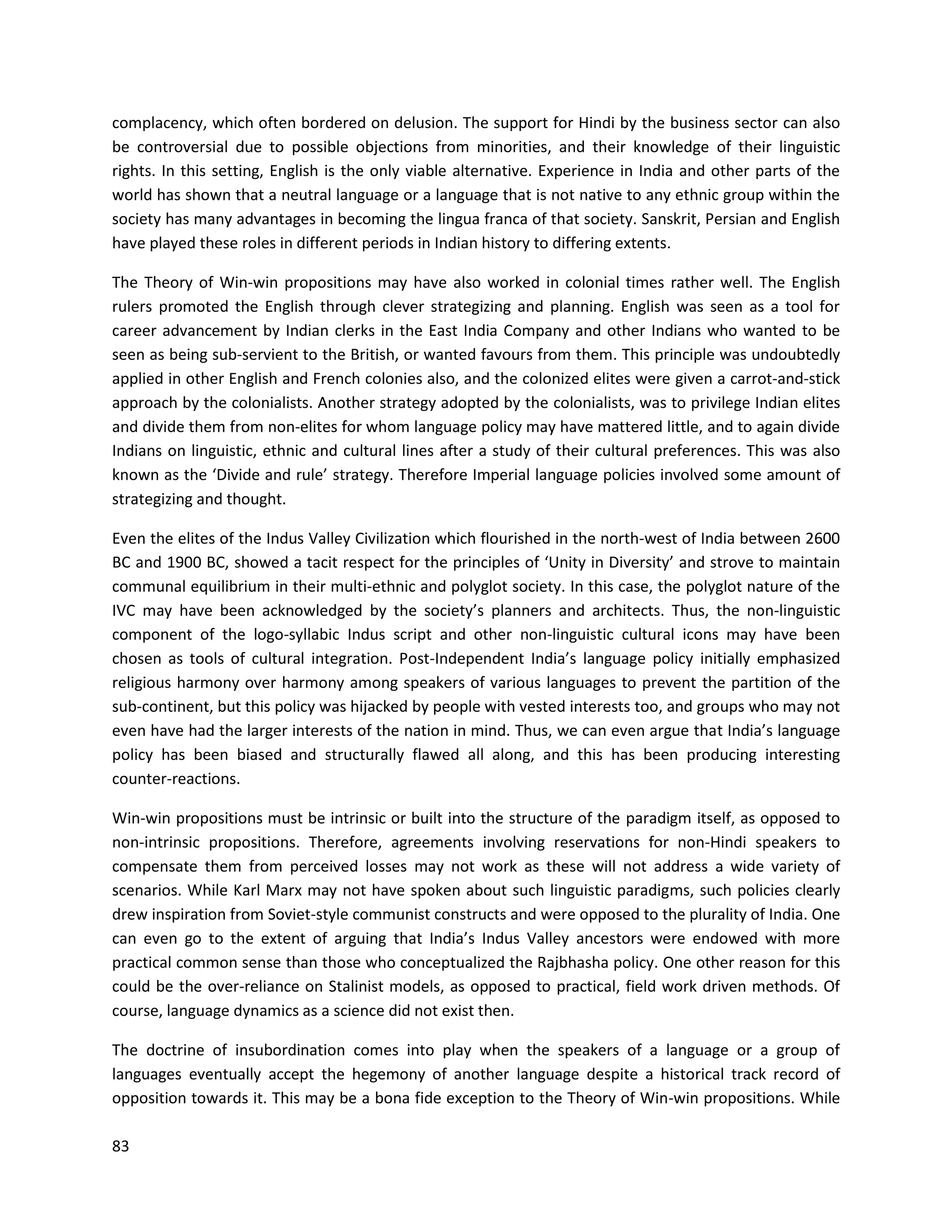 83
complacency, which often bordered on delusion. The support for Hindi by the business sector can also
be controversial due to possible objections from minorities, and their knowledge of their linguistic
rights. In this setting, English is the only viable alternative. Experience in India and other parts of the
world has shown that a neutral language or a language that is not native to any ethnic group within the
society has many advantages in becoming the lingua franca of that society. Sanskrit, Persian and English
have played these roles in different periods in Indian history to differing extents.
The Theory of Win-win propositions may have also worked in colonial times rather well. The English
rulers promoted the English through clever strategizing and planning. English was seen as a tool for
career advancement by Indian clerks in the East India Company and other Indians who wanted to be
seen as being sub-servient to the British, or wanted favours from them. This principle was undoubtedly
applied in other English and French colonies also, and the colonized elites were given a carrot-and-stick
approach by the colonialists. Another strategy adopted by the colonialists, was to privilege Indian elites
and divide them from non-elites for whom language policy may have mattered little, and to again divide
Indians on linguistic, ethnic and cultural lines after a study of their cultural preferences. This was also
known as the ‘Divide and rule’ strategy. Therefore Imperial language policies involved some amount of
strategizing and thought.
Even the elites of the Indus Valley Civilization which flourished in the north-west of India between 2600
BC and 1900 BC, showed a tacit respect for the principles of ‘Unity in Diversity’ and strove to maintain
communal equilibrium in their multi-ethnic and polyglot society. In this case, the polyglot nature of the
IVC may have been acknowledged by the society’s planners and architects. Thus, the non-linguistic
component of the logo-syllabic Indus script and other non-linguistic cultural icons may have been
chosen as tools of cultural integration. Post-Independent India’s language policy initially emphasized
religious harmony over harmony among speakers of various languages to prevent the partition of the
sub-continent, but this policy was hijacked by people with vested interests too, and groups who may not
even have had the larger interests of the nation in mind. Thus, we can even argue that India’s language
policy has been biased and structurally flawed all along, and this has been producing interesting
counter-reactions.
Win-win propositions must be intrinsic or built into the structure of the paradigm itself, as opposed to
non-intrinsic propositions. Therefore, agreements involving reservations for non-Hindi speakers to
compensate them from perceived losses may not work as these will not address a wide variety of
scenarios. While Karl Marx may not have spoken about such linguistic paradigms, such policies clearly
drew inspiration from Soviet-style communist constructs and were opposed to the plurality of India. One
can even go to the extent of arguing that India’s Indus Valley ancestors were endowed with more
practical common sense than those who conceptualized the Rajbhasha policy. One other reason for this
could be the over-reliance on Stalinist models, as opposed to practical, field work driven methods. Of
course, language dynamics as a science did not exist then.
The doctrine of insubordination comes into play when the speakers of a language or a group of
languages eventually accept the hegemony of another language despite a historical track record of
opposition towards it. This may be a bona fide exception to the Theory of Win-win propositions. While
 