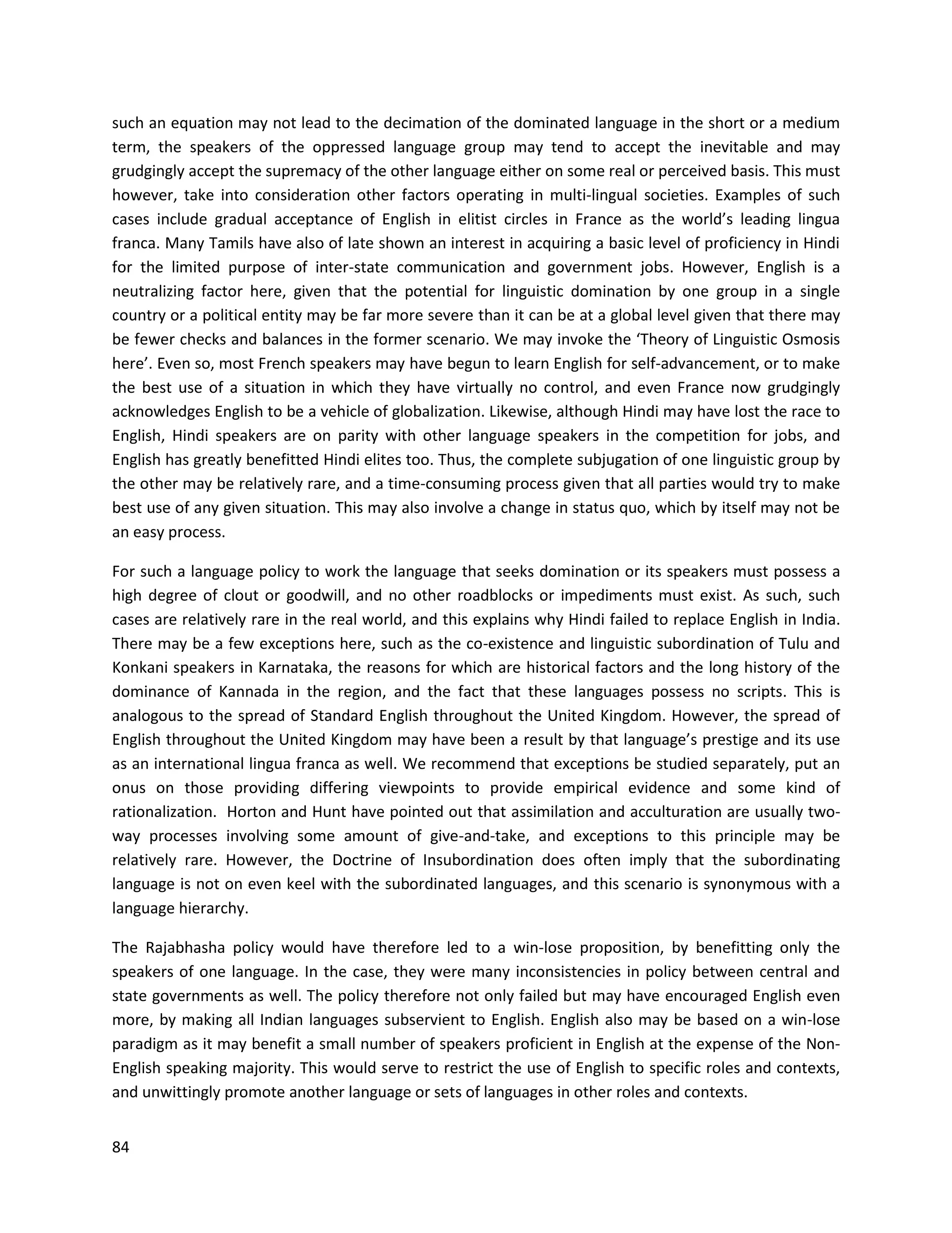 84
such an equation may not lead to the decimation of the dominated language in the short or a medium
term, the speakers of the oppressed language group may tend to accept the inevitable and may
grudgingly accept the supremacy of the other language either on some real or perceived basis. This must
however, take into consideration other factors operating in multi-lingual societies. Examples of such
cases include gradual acceptance of English in elitist circles in France as the world’s leading lingua
franca. Many Tamils have also of late shown an interest in acquiring a basic level of proficiency in Hindi
for the limited purpose of inter-state communication and government jobs. However, English is a
neutralizing factor here, given that the potential for linguistic domination by one group in a single
country or a political entity may be far more severe than it can be at a global level given that there may
be fewer checks and balances in the former scenario. We may invoke the ‘Theory of Linguistic Osmosis
here’. Even so, most French speakers may have begun to learn English for self-advancement, or to make
the best use of a situation in which they have virtually no control, and even France now grudgingly
acknowledges English to be a vehicle of globalization. Likewise, although Hindi may have lost the race to
English, Hindi speakers are on parity with other language speakers in the competition for jobs, and
English has greatly benefitted Hindi elites too. Thus, the complete subjugation of one linguistic group by
the other may be relatively rare, and a time-consuming process given that all parties would try to make
best use of any given situation. This may also involve a change in status quo, which by itself may not be
an easy process.
For such a language policy to work the language that seeks domination or its speakers must possess a
high degree of clout or goodwill, and no other roadblocks or impediments must exist. As such, such
cases are relatively rare in the real world, and this explains why Hindi failed to replace English in India.
There may be a few exceptions here, such as the co-existence and linguistic subordination of Tulu and
Konkani speakers in Karnataka, the reasons for which are historical factors and the long history of the
dominance of Kannada in the region, and the fact that these languages possess no scripts. This is
analogous to the spread of Standard English throughout the United Kingdom. However, the spread of
English throughout the United Kingdom may have been a result by that language’s prestige and its use
as an international lingua franca as well. We recommend that exceptions be studied separately, put an
onus on those providing differing viewpoints to provide empirical evidence and some kind of
rationalization. Horton and Hunt have pointed out that assimilation and acculturation are usually two-
way processes involving some amount of give-and-take, and exceptions to this principle may be
relatively rare. However, the Doctrine of Insubordination does often imply that the subordinating
language is not on even keel with the subordinated languages, and this scenario is synonymous with a
language hierarchy.
The Rajabhasha policy would have therefore led to a win-lose proposition, by benefitting only the
speakers of one language. In the case, they were many inconsistencies in policy between central and
state governments as well. The policy therefore not only failed but may have encouraged English even
more, by making all Indian languages subservient to English. English also may be based on a win-lose
paradigm as it may benefit a small number of speakers proficient in English at the expense of the Non-
English speaking majority. This would serve to restrict the use of English to specific roles and contexts,
and unwittingly promote another language or sets of languages in other roles and contexts.
 