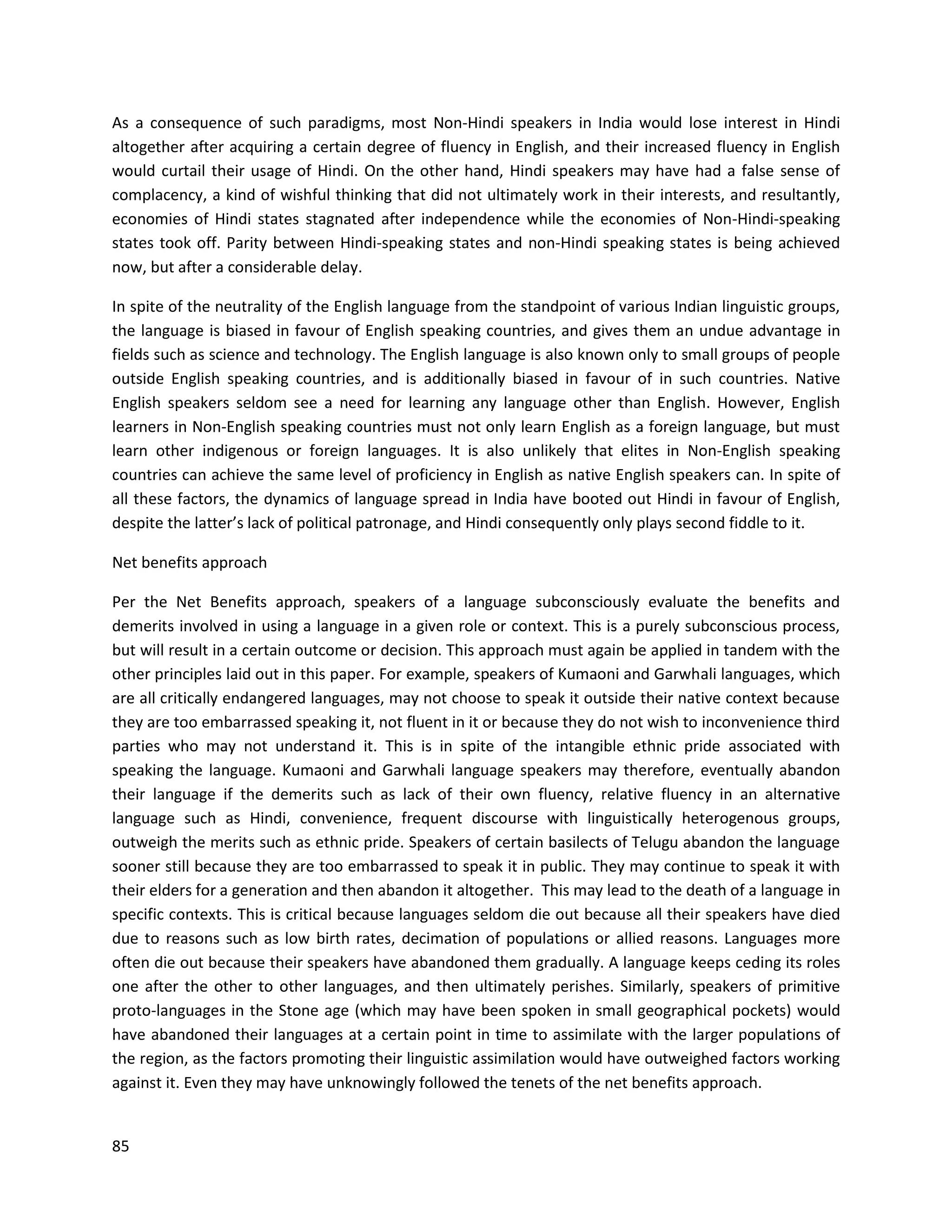 85
As a consequence of such paradigms, most Non-Hindi speakers in India would lose interest in Hindi
altogether after acquiring a certain degree of fluency in English, and their increased fluency in English
would curtail their usage of Hindi. On the other hand, Hindi speakers may have had a false sense of
complacency, a kind of wishful thinking that did not ultimately work in their interests, and resultantly,
economies of Hindi states stagnated after independence while the economies of Non-Hindi-speaking
states took off. Parity between Hindi-speaking states and non-Hindi speaking states is being achieved
now, but after a considerable delay.
In spite of the neutrality of the English language from the standpoint of various Indian linguistic groups,
the language is biased in favour of English speaking countries, and gives them an undue advantage in
fields such as science and technology. The English language is also known only to small groups of people
outside English speaking countries, and is additionally biased in favour of in such countries. Native
English speakers seldom see a need for learning any language other than English. However, English
learners in Non-English speaking countries must not only learn English as a foreign language, but must
learn other indigenous or foreign languages. It is also unlikely that elites in Non-English speaking
countries can achieve the same level of proficiency in English as native English speakers can. In spite of
all these factors, the dynamics of language spread in India have booted out Hindi in favour of English,
despite the latter’s lack of political patronage, and Hindi consequently only plays second fiddle to it.
Net benefits approach
Per the Net Benefits approach, speakers of a language subconsciously evaluate the benefits and
demerits involved in using a language in a given role or context. This is a purely subconscious process,
but will result in a certain outcome or decision. This approach must again be applied in tandem with the
other principles laid out in this paper. For example, speakers of Kumaoni and Garwhali languages, which
are all critically endangered languages, may not choose to speak it outside their native context because
they are too embarrassed speaking it, not fluent in it or because they do not wish to inconvenience third
parties who may not understand it. This is in spite of the intangible ethnic pride associated with
speaking the language. Kumaoni and Garwhali language speakers may therefore, eventually abandon
their language if the demerits such as lack of their own fluency, relative fluency in an alternative
language such as Hindi, convenience, frequent discourse with linguistically heterogenous groups,
outweigh the merits such as ethnic pride. Speakers of certain basilects of Telugu abandon the language
sooner still because they are too embarrassed to speak it in public. They may continue to speak it with
their elders for a generation and then abandon it altogether. This may lead to the death of a language in
specific contexts. This is critical because languages seldom die out because all their speakers have died
due to reasons such as low birth rates, decimation of populations or allied reasons. Languages more
often die out because their speakers have abandoned them gradually. A language keeps ceding its roles
one after the other to other languages, and then ultimately perishes. Similarly, speakers of primitive
proto-languages in the Stone age (which may have been spoken in small geographical pockets) would
have abandoned their languages at a certain point in time to assimilate with the larger populations of
the region, as the factors promoting their linguistic assimilation would have outweighed factors working
against it. Even they may have unknowingly followed the tenets of the net benefits approach.
 