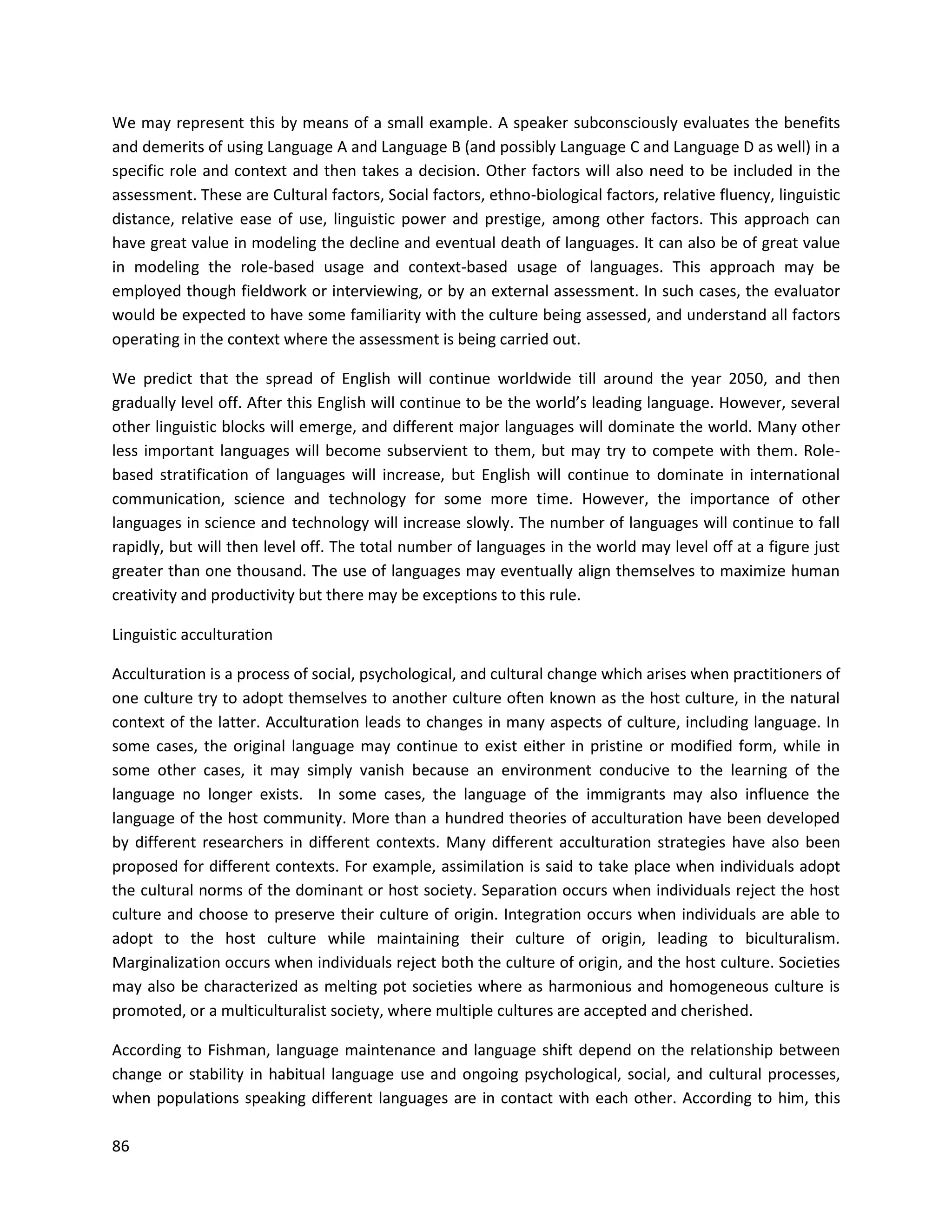 86
We may represent this by means of a small example. A speaker subconsciously evaluates the benefits
and demerits of using Language A and Language B (and possibly Language C and Language D as well) in a
specific role and context and then takes a decision. Other factors will also need to be included in the
assessment. These are Cultural factors, Social factors, ethno-biological factors, relative fluency, linguistic
distance, relative ease of use, linguistic power and prestige, among other factors. This approach can
have great value in modeling the decline and eventual death of languages. It can also be of great value
in modeling the role-based usage and context-based usage of languages. This approach may be
employed though fieldwork or interviewing, or by an external assessment. In such cases, the evaluator
would be expected to have some familiarity with the culture being assessed, and understand all factors
operating in the context where the assessment is being carried out.
We predict that the spread of English will continue worldwide till around the year 2050, and then
gradually level off. After this English will continue to be the world’s leading language. However, several
other linguistic blocks will emerge, and different major languages will dominate the world. Many other
less important languages will become subservient to them, but may try to compete with them. Role-
based stratification of languages will increase, but English will continue to dominate in international
communication, science and technology for some more time. However, the importance of other
languages in science and technology will increase slowly. The number of languages will continue to fall
rapidly, but will then level off. The total number of languages in the world may level off at a figure just
greater than one thousand. The use of languages may eventually align themselves to maximize human
creativity and productivity but there may be exceptions to this rule.
Linguistic acculturation
Acculturation is a process of social, psychological, and cultural change which arises when practitioners of
one culture try to adopt themselves to another culture often known as the host culture, in the natural
context of the latter. Acculturation leads to changes in many aspects of culture, including language. In
some cases, the original language may continue to exist either in pristine or modified form, while in
some other cases, it may simply vanish because an environment conducive to the learning of the
language no longer exists. In some cases, the language of the immigrants may also influence the
language of the host community. More than a hundred theories of acculturation have been developed
by different researchers in different contexts. Many different acculturation strategies have also been
proposed for different contexts. For example, assimilation is said to take place when individuals adopt
the cultural norms of the dominant or host society. Separation occurs when individuals reject the host
culture and choose to preserve their culture of origin. Integration occurs when individuals are able to
adopt to the host culture while maintaining their culture of origin, leading to biculturalism.
Marginalization occurs when individuals reject both the culture of origin, and the host culture. Societies
may also be characterized as melting pot societies where as harmonious and homogeneous culture is
promoted, or a multiculturalist society, where multiple cultures are accepted and cherished.
According to Fishman, language maintenance and language shift depend on the relationship between
change or stability in habitual language use and ongoing psychological, social, and cultural processes,
when populations speaking different languages are in contact with each other. According to him, this
 