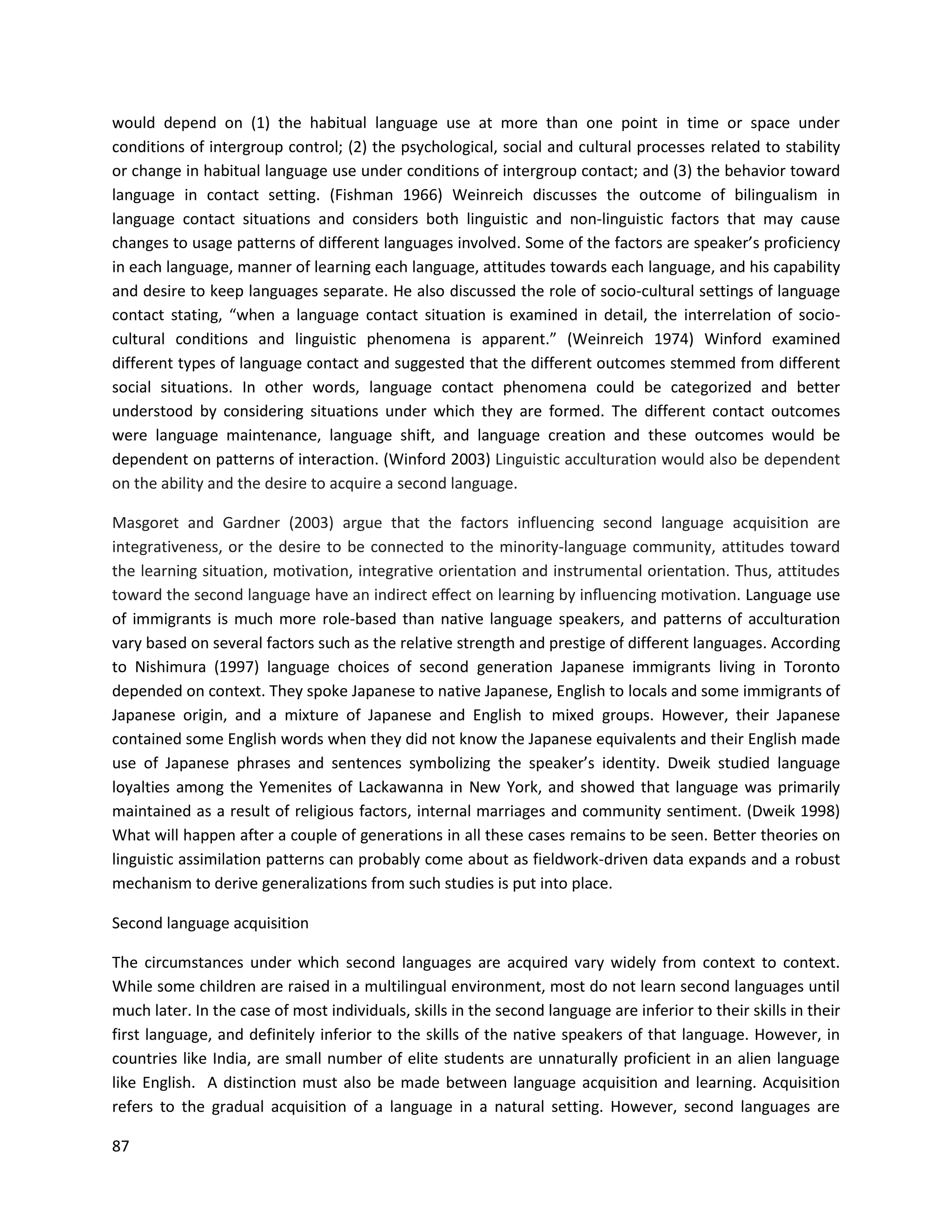 87
would depend on (1) the habitual language use at more than one point in time or space under
conditions of intergroup control; (2) the psychological, social and cultural processes related to stability
or change in habitual language use under conditions of intergroup contact; and (3) the behavior toward
language in contact setting. (Fishman 1966) Weinreich discusses the outcome of bilingualism in
language contact situations and considers both linguistic and non-linguistic factors that may cause
changes to usage patterns of different languages involved. Some of the factors are speaker’s proficiency
in each language, manner of learning each language, attitudes towards each language, and his capability
and desire to keep languages separate. He also discussed the role of socio-cultural settings of language
contact stating, “when a language contact situation is examined in detail, the interrelation of socio-
cultural conditions and linguistic phenomena is apparent.” (Weinreich 1974) Winford examined
different types of language contact and suggested that the different outcomes stemmed from different
social situations. In other words, language contact phenomena could be categorized and better
understood by considering situations under which they are formed. The different contact outcomes
were language maintenance, language shift, and language creation and these outcomes would be
dependent on patterns of interaction. (Winford 2003) Linguistic acculturation would also be dependent
on the ability and the desire to acquire a second language.
Masgoret and Gardner (2003) argue that the factors influencing second language acquisition are
integrativeness, or the desire to be connected to the minority-language community, attitudes toward
the learning situation, motivation, integrative orientation and instrumental orientation. Thus, attitudes
toward the second language have an indirect eﬀect on learning by inﬂuencing motivation. Language use
of immigrants is much more role-based than native language speakers, and patterns of acculturation
vary based on several factors such as the relative strength and prestige of different languages. According
to Nishimura (1997) language choices of second generation Japanese immigrants living in Toronto
depended on context. They spoke Japanese to native Japanese, English to locals and some immigrants of
Japanese origin, and a mixture of Japanese and English to mixed groups. However, their Japanese
contained some English words when they did not know the Japanese equivalents and their English made
use of Japanese phrases and sentences symbolizing the speaker’s identity. Dweik studied language
loyalties among the Yemenites of Lackawanna in New York, and showed that language was primarily
maintained as a result of religious factors, internal marriages and community sentiment. (Dweik 1998)
What will happen after a couple of generations in all these cases remains to be seen. Better theories on
linguistic assimilation patterns can probably come about as fieldwork-driven data expands and a robust
mechanism to derive generalizations from such studies is put into place.
Second language acquisition
The circumstances under which second languages are acquired vary widely from context to context.
While some children are raised in a multilingual environment, most do not learn second languages until
much later. In the case of most individuals, skills in the second language are inferior to their skills in their
first language, and definitely inferior to the skills of the native speakers of that language. However, in
countries like India, are small number of elite students are unnaturally proficient in an alien language
like English. A distinction must also be made between language acquisition and learning. Acquisition
refers to the gradual acquisition of a language in a natural setting. However, second languages are
 