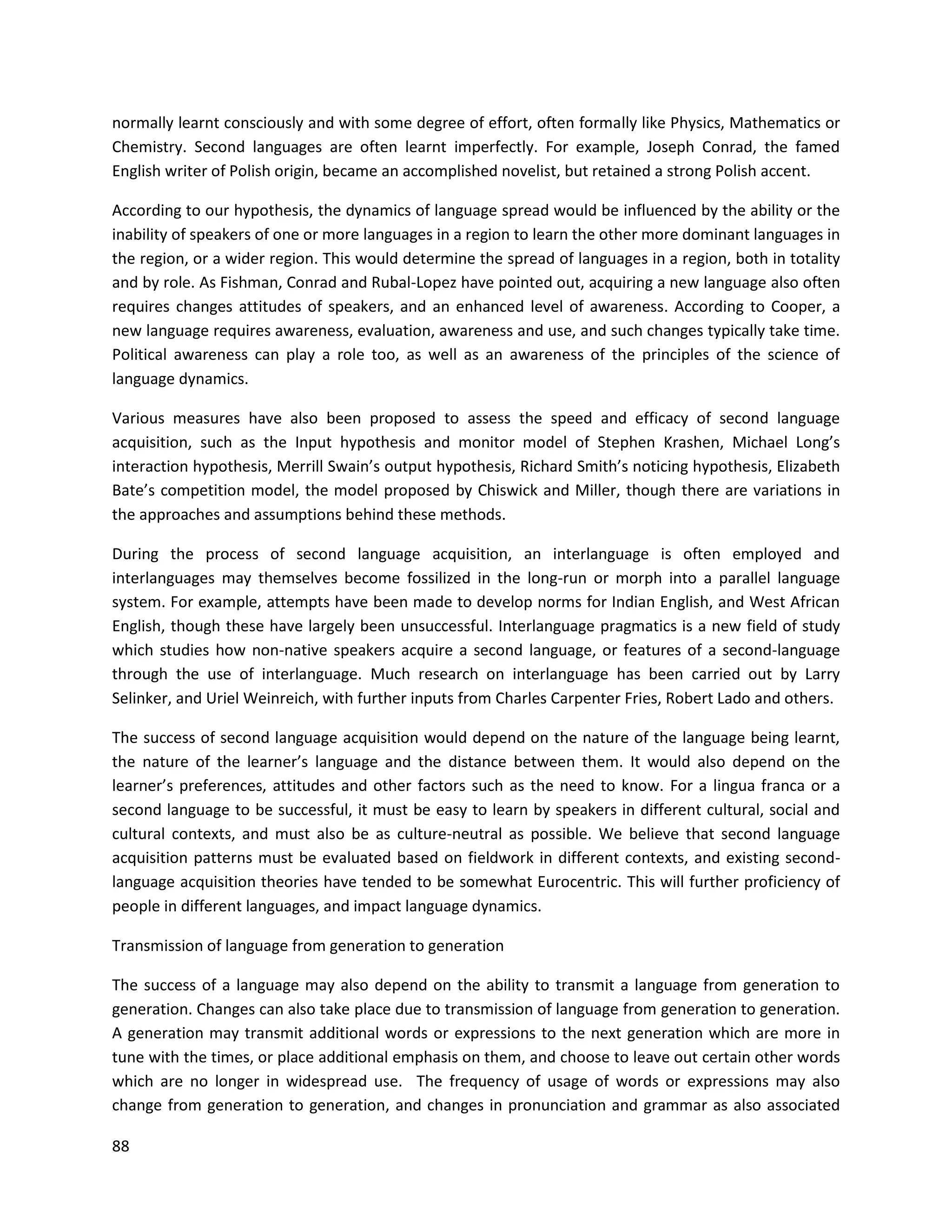 88
normally learnt consciously and with some degree of effort, often formally like Physics, Mathematics or
Chemistry. Second languages are often learnt imperfectly. For example, Joseph Conrad, the famed
English writer of Polish origin, became an accomplished novelist, but retained a strong Polish accent.
According to our hypothesis, the dynamics of language spread would be influenced by the ability or the
inability of speakers of one or more languages in a region to learn the other more dominant languages in
the region, or a wider region. This would determine the spread of languages in a region, both in totality
and by role. As Fishman, Conrad and Rubal-Lopez have pointed out, acquiring a new language also often
requires changes attitudes of speakers, and an enhanced level of awareness. According to Cooper, a
new language requires awareness, evaluation, awareness and use, and such changes typically take time.
Political awareness can play a role too, as well as an awareness of the principles of the science of
language dynamics.
Various measures have also been proposed to assess the speed and efficacy of second language
acquisition, such as the Input hypothesis and monitor model of Stephen Krashen, Michael Long’s
interaction hypothesis, Merrill Swain’s output hypothesis, Richard Smith’s noticing hypothesis, Elizabeth
Bate’s competition model, the model proposed by Chiswick and Miller, though there are variations in
the approaches and assumptions behind these methods.
During the process of second language acquisition, an interlanguage is often employed and
interlanguages may themselves become fossilized in the long-run or morph into a parallel language
system. For example, attempts have been made to develop norms for Indian English, and West African
English, though these have largely been unsuccessful. Interlanguage pragmatics is a new field of study
which studies how non-native speakers acquire a second language, or features of a second-language
through the use of interlanguage. Much research on interlanguage has been carried out by Larry
Selinker, and Uriel Weinreich, with further inputs from Charles Carpenter Fries, Robert Lado and others.
The success of second language acquisition would depend on the nature of the language being learnt,
the nature of the learner’s language and the distance between them. It would also depend on the
learner’s preferences, attitudes and other factors such as the need to know. For a lingua franca or a
second language to be successful, it must be easy to learn by speakers in different cultural, social and
cultural contexts, and must also be as culture-neutral as possible. We believe that second language
acquisition patterns must be evaluated based on fieldwork in different contexts, and existing second-
language acquisition theories have tended to be somewhat Eurocentric. This will further proficiency of
people in different languages, and impact language dynamics.
Transmission of language from generation to generation
The success of a language may also depend on the ability to transmit a language from generation to
generation. Changes can also take place due to transmission of language from generation to generation.
A generation may transmit additional words or expressions to the next generation which are more in
tune with the times, or place additional emphasis on them, and choose to leave out certain other words
which are no longer in widespread use. The frequency of usage of words or expressions may also
change from generation to generation, and changes in pronunciation and grammar as also associated
 