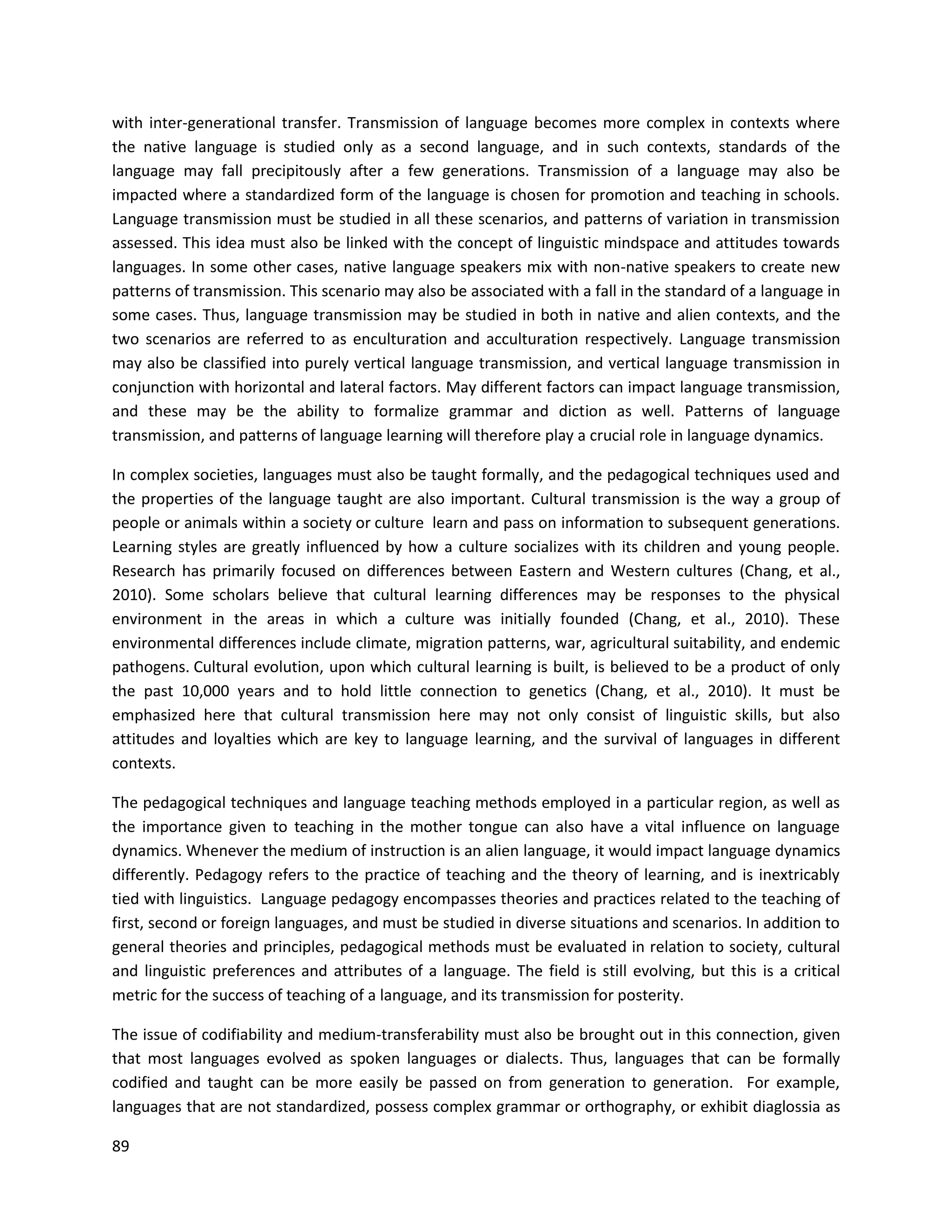 89
with inter-generational transfer. Transmission of language becomes more complex in contexts where
the native language is studied only as a second language, and in such contexts, standards of the
language may fall precipitously after a few generations. Transmission of a language may also be
impacted where a standardized form of the language is chosen for promotion and teaching in schools.
Language transmission must be studied in all these scenarios, and patterns of variation in transmission
assessed. This idea must also be linked with the concept of linguistic mindspace and attitudes towards
languages. In some other cases, native language speakers mix with non-native speakers to create new
patterns of transmission. This scenario may also be associated with a fall in the standard of a language in
some cases. Thus, language transmission may be studied in both in native and alien contexts, and the
two scenarios are referred to as enculturation and acculturation respectively. Language transmission
may also be classified into purely vertical language transmission, and vertical language transmission in
conjunction with horizontal and lateral factors. May different factors can impact language transmission,
and these may be the ability to formalize grammar and diction as well. Patterns of language
transmission, and patterns of language learning will therefore play a crucial role in language dynamics.
In complex societies, languages must also be taught formally, and the pedagogical techniques used and
the properties of the language taught are also important. Cultural transmission is the way a group of
people or animals within a society or culture learn and pass on information to subsequent generations.
Learning styles are greatly influenced by how a culture socializes with its children and young people.
Research has primarily focused on differences between Eastern and Western cultures (Chang, et al.,
2010). Some scholars believe that cultural learning differences may be responses to the physical
environment in the areas in which a culture was initially founded (Chang, et al., 2010). These
environmental differences include climate, migration patterns, war, agricultural suitability, and endemic
pathogens. Cultural evolution, upon which cultural learning is built, is believed to be a product of only
the past 10,000 years and to hold little connection to genetics (Chang, et al., 2010). It must be
emphasized here that cultural transmission here may not only consist of linguistic skills, but also
attitudes and loyalties which are key to language learning, and the survival of languages in different
contexts.
The pedagogical techniques and language teaching methods employed in a particular region, as well as
the importance given to teaching in the mother tongue can also have a vital influence on language
dynamics. Whenever the medium of instruction is an alien language, it would impact language dynamics
differently. Pedagogy refers to the practice of teaching and the theory of learning, and is inextricably
tied with linguistics. Language pedagogy encompasses theories and practices related to the teaching of
first, second or foreign languages, and must be studied in diverse situations and scenarios. In addition to
general theories and principles, pedagogical methods must be evaluated in relation to society, cultural
and linguistic preferences and attributes of a language. The field is still evolving, but this is a critical
metric for the success of teaching of a language, and its transmission for posterity.
The issue of codifiability and medium-transferability must also be brought out in this connection, given
that most languages evolved as spoken languages or dialects. Thus, languages that can be formally
codified and taught can be more easily be passed on from generation to generation. For example,
languages that are not standardized, possess complex grammar or orthography, or exhibit diaglossia as
 