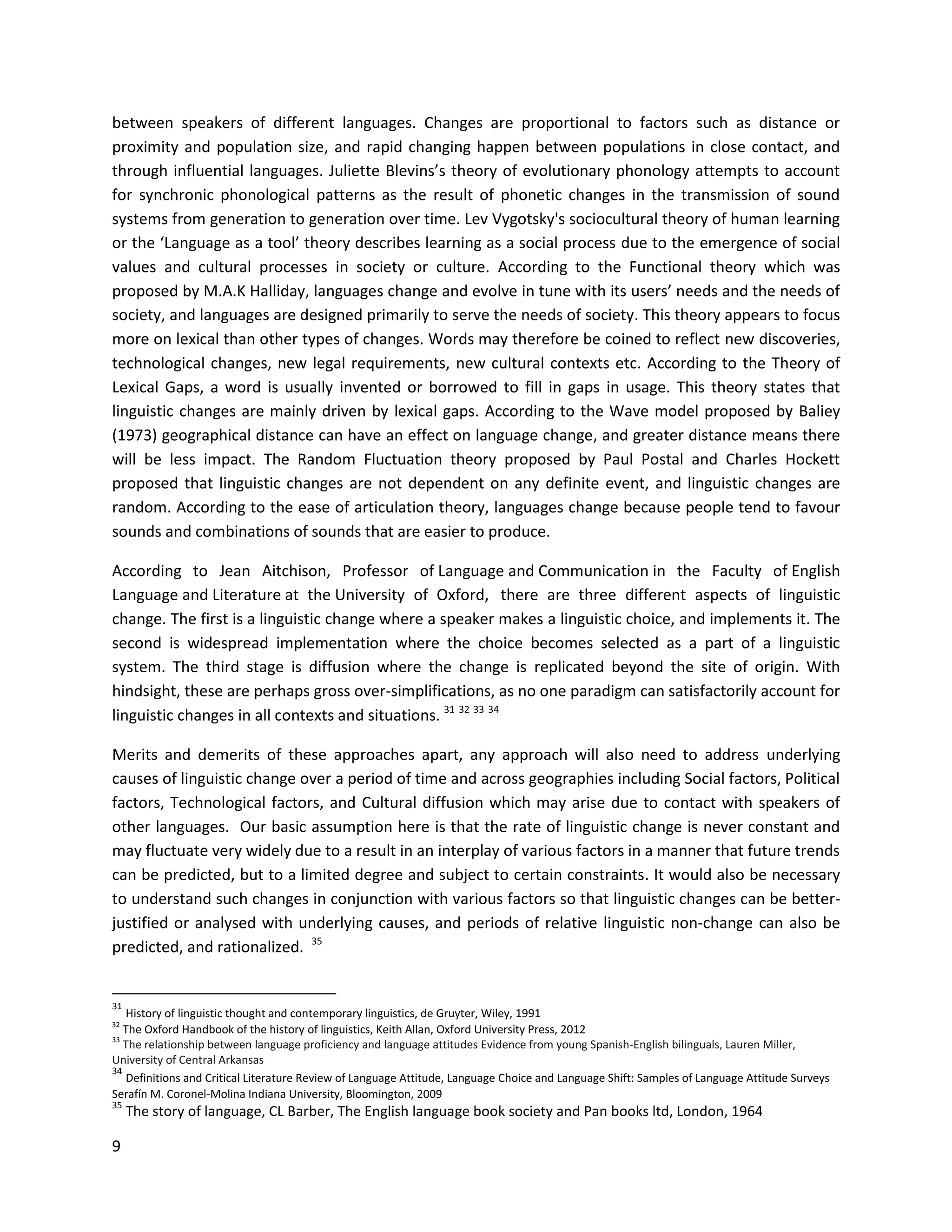 9
between speakers of different languages. Changes are proportional to factors such as distance or
proximity and population size, and rapid changing happen between populations in close contact, and
through influential languages. Juliette Blevins’s theory of evolutionary phonology attempts to account
for synchronic phonological patterns as the result of phonetic changes in the transmission of sound
systems from generation to generation over time. Lev Vygotsky's sociocultural theory of human learning
or the ‘Language as a tool’ theory describes learning as a social process due to the emergence of social
values and cultural processes in society or culture. According to the Functional theory which was
proposed by M.A.K Halliday, languages change and evolve in tune with its users’ needs and the needs of
society, and languages are designed primarily to serve the needs of society. This theory appears to focus
more on lexical than other types of changes. Words may therefore be coined to reflect new discoveries,
technological changes, new legal requirements, new cultural contexts etc. According to the Theory of
Lexical Gaps, a word is usually invented or borrowed to fill in gaps in usage. This theory states that
linguistic changes are mainly driven by lexical gaps. According to the Wave model proposed by Baliey
(1973) geographical distance can have an effect on language change, and greater distance means there
will be less impact. The Random Fluctuation theory proposed by Paul Postal and Charles Hockett
proposed that linguistic changes are not dependent on any definite event, and linguistic changes are
random. According to the ease of articulation theory, languages change because people tend to favour
sounds and combinations of sounds that are easier to produce.
According to Jean Aitchison, Professor of Language and Communication in the Faculty of English
Language and Literature at the University of Oxford, there are three different aspects of linguistic
change. The first is a linguistic change where a speaker makes a linguistic choice, and implements it. The
second is widespread implementation where the choice becomes selected as a part of a linguistic
system. The third stage is diffusion where the change is replicated beyond the site of origin. With
hindsight, these are perhaps gross over-simplifications, as no one paradigm can satisfactorily account for
linguistic changes in all contexts and situations. 31 32 33 34
Merits and demerits of these approaches apart, any approach will also need to address underlying
causes of linguistic change over a period of time and across geographies including Social factors, Political
factors, Technological factors, and Cultural diffusion which may arise due to contact with speakers of
other languages. Our basic assumption here is that the rate of linguistic change is never constant and
may fluctuate very widely due to a result in an interplay of various factors in a manner that future trends
can be predicted, but to a limited degree and subject to certain constraints. It would also be necessary
to understand such changes in conjunction with various factors so that linguistic changes can be better-
justified or analysed with underlying causes, and periods of relative linguistic non-change can also be
predicted, and rationalized. 35
31
History of linguistic thought and contemporary linguistics, de Gruyter, Wiley, 1991
32
The Oxford Handbook of the history of linguistics, Keith Allan, Oxford University Press, 2012
33
The relationship between language proficiency and language attitudes Evidence from young Spanish-English bilinguals, Lauren Miller,
University of Central Arkansas
34
Definitions and Critical Literature Review of Language Attitude, Language Choice and Language Shift: Samples of Language Attitude Surveys
Serafín M. Coronel-Molina Indiana University, Bloomington, 2009
35
The story of language, CL Barber, The English language book society and Pan books ltd, London, 1964
 