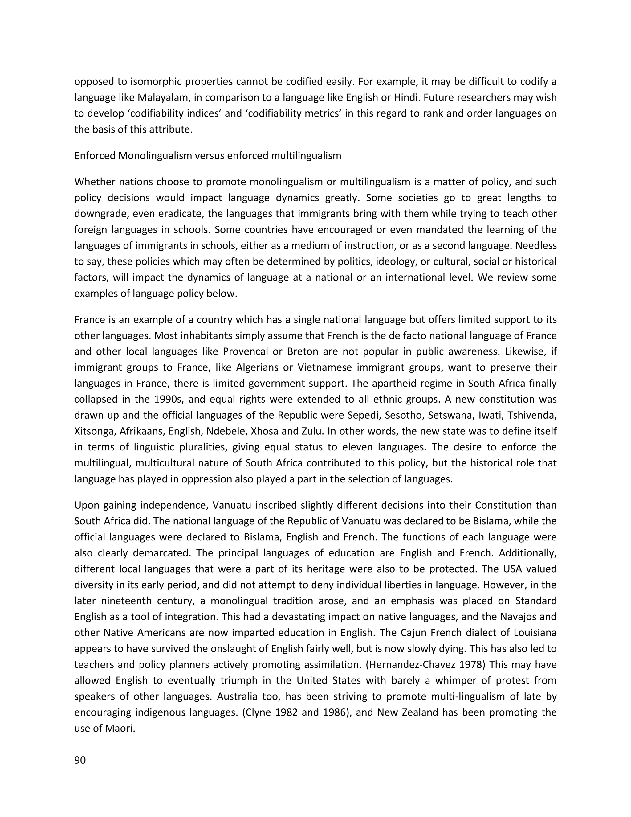 90
opposed to isomorphic properties cannot be codified easily. For example, it may be difficult to codify a
language like Malayalam, in comparison to a language like English or Hindi. Future researchers may wish
to develop ‘codifiability indices’ and ‘codifiability metrics’ in this regard to rank and order languages on
the basis of this attribute.
Enforced Monolingualism versus enforced multilingualism
Whether nations choose to promote monolingualism or multilingualism is a matter of policy, and such
policy decisions would impact language dynamics greatly. Some societies go to great lengths to
downgrade, even eradicate, the languages that immigrants bring with them while trying to teach other
foreign languages in schools. Some countries have encouraged or even mandated the learning of the
languages of immigrants in schools, either as a medium of instruction, or as a second language. Needless
to say, these policies which may often be determined by politics, ideology, or cultural, social or historical
factors, will impact the dynamics of language at a national or an international level. We review some
examples of language policy below.
France is an example of a country which has a single national language but offers limited support to its
other languages. Most inhabitants simply assume that French is the de facto national language of France
and other local languages like Provencal or Breton are not popular in public awareness. Likewise, if
immigrant groups to France, like Algerians or Vietnamese immigrant groups, want to preserve their
languages in France, there is limited government support. The apartheid regime in South Africa finally
collapsed in the 1990s, and equal rights were extended to all ethnic groups. A new constitution was
drawn up and the official languages of the Republic were Sepedi, Sesotho, Setswana, Iwati, Tshivenda,
Xitsonga, Afrikaans, English, Ndebele, Xhosa and Zulu. In other words, the new state was to define itself
in terms of linguistic pluralities, giving equal status to eleven languages. The desire to enforce the
multilingual, multicultural nature of South Africa contributed to this policy, but the historical role that
language has played in oppression also played a part in the selection of languages.
Upon gaining independence, Vanuatu inscribed slightly different decisions into their Constitution than
South Africa did. The national language of the Republic of Vanuatu was declared to be Bislama, while the
official languages were declared to Bislama, English and French. The functions of each language were
also clearly demarcated. The principal languages of education are English and French. Additionally,
different local languages that were a part of its heritage were also to be protected. The USA valued
diversity in its early period, and did not attempt to deny individual liberties in language. However, in the
later nineteenth century, a monolingual tradition arose, and an emphasis was placed on Standard
English as a tool of integration. This had a devastating impact on native languages, and the Navajos and
other Native Americans are now imparted education in English. The Cajun French dialect of Louisiana
appears to have survived the onslaught of English fairly well, but is now slowly dying. This has also led to
teachers and policy planners actively promoting assimilation. (Hernandez-Chavez 1978) This may have
allowed English to eventually triumph in the United States with barely a whimper of protest from
speakers of other languages. Australia too, has been striving to promote multi-lingualism of late by
encouraging indigenous languages. (Clyne 1982 and 1986), and New Zealand has been promoting the
use of Maori.
 