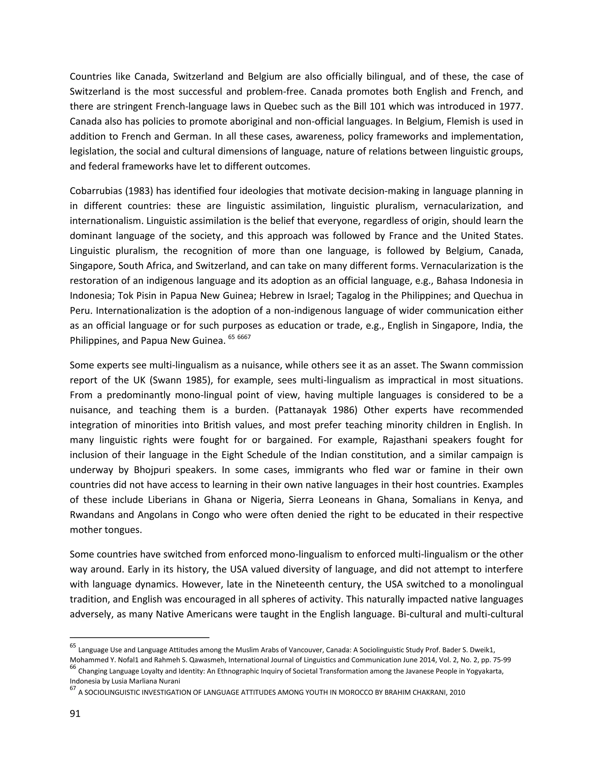 91
Countries like Canada, Switzerland and Belgium are also officially bilingual, and of these, the case of
Switzerland is the most successful and problem-free. Canada promotes both English and French, and
there are stringent French-language laws in Quebec such as the Bill 101 which was introduced in 1977.
Canada also has policies to promote aboriginal and non-official languages. In Belgium, Flemish is used in
addition to French and German. In all these cases, awareness, policy frameworks and implementation,
legislation, the social and cultural dimensions of language, nature of relations between linguistic groups,
and federal frameworks have let to different outcomes.
Cobarrubias (1983) has identified four ideologies that motivate decision-making in language planning in
in different countries: these are linguistic assimilation, linguistic pluralism, vernacularization, and
internationalism. Linguistic assimilation is the belief that everyone, regardless of origin, should learn the
dominant language of the society, and this approach was followed by France and the United States.
Linguistic pluralism, the recognition of more than one language, is followed by Belgium, Canada,
Singapore, South Africa, and Switzerland, and can take on many different forms. Vernacularization is the
restoration of an indigenous language and its adoption as an official language, e.g., Bahasa Indonesia in
Indonesia; Tok Pisin in Papua New Guinea; Hebrew in Israel; Tagalog in the Philippines; and Quechua in
Peru. Internationalization is the adoption of a non-indigenous language of wider communication either
as an official language or for such purposes as education or trade, e.g., English in Singapore, India, the
Philippines, and Papua New Guinea. 65 6667
Some experts see multi-lingualism as a nuisance, while others see it as an asset. The Swann commission
report of the UK (Swann 1985), for example, sees multi-lingualism as impractical in most situations.
From a predominantly mono-lingual point of view, having multiple languages is considered to be a
nuisance, and teaching them is a burden. (Pattanayak 1986) Other experts have recommended
integration of minorities into British values, and most prefer teaching minority children in English. In
many linguistic rights were fought for or bargained. For example, Rajasthani speakers fought for
inclusion of their language in the Eight Schedule of the Indian constitution, and a similar campaign is
underway by Bhojpuri speakers. In some cases, immigrants who fled war or famine in their own
countries did not have access to learning in their own native languages in their host countries. Examples
of these include Liberians in Ghana or Nigeria, Sierra Leoneans in Ghana, Somalians in Kenya, and
Rwandans and Angolans in Congo who were often denied the right to be educated in their respective
mother tongues.
Some countries have switched from enforced mono-lingualism to enforced multi-lingualism or the other
way around. Early in its history, the USA valued diversity of language, and did not attempt to interfere
with language dynamics. However, late in the Nineteenth century, the USA switched to a monolingual
tradition, and English was encouraged in all spheres of activity. This naturally impacted native languages
adversely, as many Native Americans were taught in the English language. Bi-cultural and multi-cultural
65
Language Use and Language Attitudes among the Muslim Arabs of Vancouver, Canada: A Sociolinguistic Study Prof. Bader S. Dweik1,
Mohammed Y. Nofal1 and Rahmeh S. Qawasmeh, International Journal of Linguistics and Communication June 2014, Vol. 2, No. 2, pp. 75-99
66
Changing Language Loyalty and Identity: An Ethnographic Inquiry of Societal Transformation among the Javanese People in Yogyakarta,
Indonesia by Lusia Marliana Nurani
67
A SOCIOLINGUISTIC INVESTIGATION OF LANGUAGE ATTITUDES AMONG YOUTH IN MOROCCO BY BRAHIM CHAKRANI, 2010
 