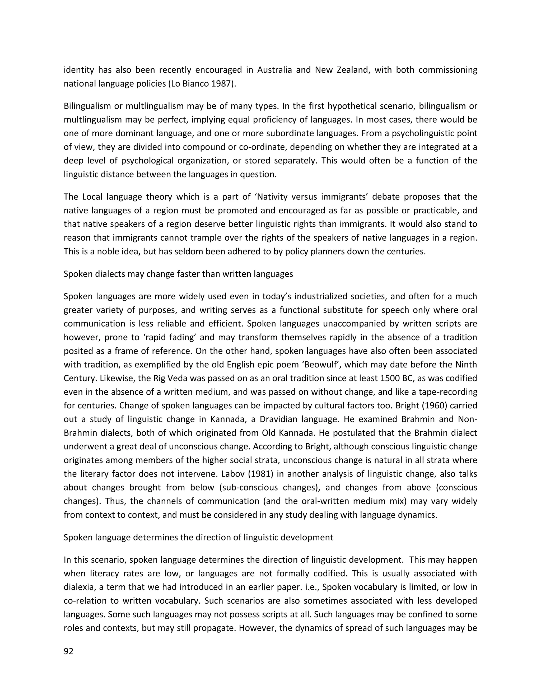 92
identity has also been recently encouraged in Australia and New Zealand, with both commissioning
national language policies (Lo Bianco 1987).
Bilingualism or multlingualism may be of many types. In the first hypothetical scenario, bilingualism or
multlingualism may be perfect, implying equal proficiency of languages. In most cases, there would be
one of more dominant language, and one or more subordinate languages. From a psycholinguistic point
of view, they are divided into compound or co-ordinate, depending on whether they are integrated at a
deep level of psychological organization, or stored separately. This would often be a function of the
linguistic distance between the languages in question.
The Local language theory which is a part of ‘Nativity versus immigrants’ debate proposes that the
native languages of a region must be promoted and encouraged as far as possible or practicable, and
that native speakers of a region deserve better linguistic rights than immigrants. It would also stand to
reason that immigrants cannot trample over the rights of the speakers of native languages in a region.
This is a noble idea, but has seldom been adhered to by policy planners down the centuries.
Spoken dialects may change faster than written languages
Spoken languages are more widely used even in today’s industrialized societies, and often for a much
greater variety of purposes, and writing serves as a functional substitute for speech only where oral
communication is less reliable and efficient. Spoken languages unaccompanied by written scripts are
however, prone to ‘rapid fading’ and may transform themselves rapidly in the absence of a tradition
posited as a frame of reference. On the other hand, spoken languages have also often been associated
with tradition, as exemplified by the old English epic poem ‘Beowulf’, which may date before the Ninth
Century. Likewise, the Rig Veda was passed on as an oral tradition since at least 1500 BC, as was codified
even in the absence of a written medium, and was passed on without change, and like a tape-recording
for centuries. Change of spoken languages can be impacted by cultural factors too. Bright (1960) carried
out a study of linguistic change in Kannada, a Dravidian language. He examined Brahmin and Non-
Brahmin dialects, both of which originated from Old Kannada. He postulated that the Brahmin dialect
underwent a great deal of unconscious change. According to Bright, although conscious linguistic change
originates among members of the higher social strata, unconscious change is natural in all strata where
the literary factor does not intervene. Labov (1981) in another analysis of linguistic change, also talks
about changes brought from below (sub-conscious changes), and changes from above (conscious
changes). Thus, the channels of communication (and the oral-written medium mix) may vary widely
from context to context, and must be considered in any study dealing with language dynamics.
Spoken language determines the direction of linguistic development
In this scenario, spoken language determines the direction of linguistic development. This may happen
when literacy rates are low, or languages are not formally codified. This is usually associated with
dialexia, a term that we had introduced in an earlier paper. i.e., Spoken vocabulary is limited, or low in
co-relation to written vocabulary. Such scenarios are also sometimes associated with less developed
languages. Some such languages may not possess scripts at all. Such languages may be confined to some
roles and contexts, but may still propagate. However, the dynamics of spread of such languages may be
 