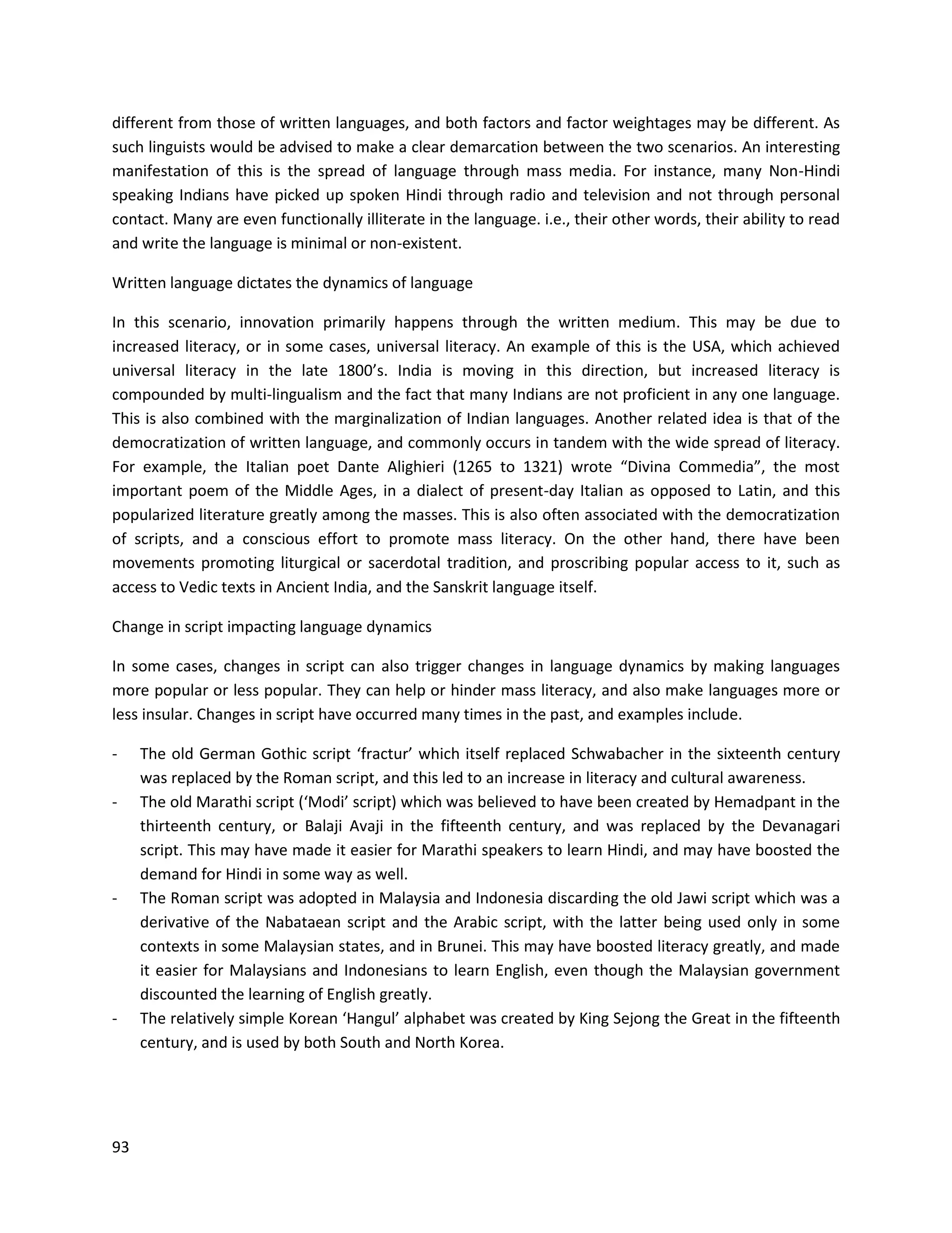 93
different from those of written languages, and both factors and factor weightages may be different. As
such linguists would be advised to make a clear demarcation between the two scenarios. An interesting
manifestation of this is the spread of language through mass media. For instance, many Non-Hindi
speaking Indians have picked up spoken Hindi through radio and television and not through personal
contact. Many are even functionally illiterate in the language. i.e., their other words, their ability to read
and write the language is minimal or non-existent.
Written language dictates the dynamics of language
In this scenario, innovation primarily happens through the written medium. This may be due to
increased literacy, or in some cases, universal literacy. An example of this is the USA, which achieved
universal literacy in the late 1800’s. India is moving in this direction, but increased literacy is
compounded by multi-lingualism and the fact that many Indians are not proficient in any one language.
This is also combined with the marginalization of Indian languages. Another related idea is that of the
democratization of written language, and commonly occurs in tandem with the wide spread of literacy.
For example, the Italian poet Dante Alighieri (1265 to 1321) wrote “Divina Commedia”, the most
important poem of the Middle Ages, in a dialect of present-day Italian as opposed to Latin, and this
popularized literature greatly among the masses. This is also often associated with the democratization
of scripts, and a conscious effort to promote mass literacy. On the other hand, there have been
movements promoting liturgical or sacerdotal tradition, and proscribing popular access to it, such as
access to Vedic texts in Ancient India, and the Sanskrit language itself.
Change in script impacting language dynamics
In some cases, changes in script can also trigger changes in language dynamics by making languages
more popular or less popular. They can help or hinder mass literacy, and also make languages more or
less insular. Changes in script have occurred many times in the past, and examples include.
- The old German Gothic script ‘fractur’ which itself replaced Schwabacher in the sixteenth century
was replaced by the Roman script, and this led to an increase in literacy and cultural awareness.
- The old Marathi script (‘Modi’ script) which was believed to have been created by Hemadpant in the
thirteenth century, or Balaji Avaji in the fifteenth century, and was replaced by the Devanagari
script. This may have made it easier for Marathi speakers to learn Hindi, and may have boosted the
demand for Hindi in some way as well.
- The Roman script was adopted in Malaysia and Indonesia discarding the old Jawi script which was a
derivative of the Nabataean script and the Arabic script, with the latter being used only in some
contexts in some Malaysian states, and in Brunei. This may have boosted literacy greatly, and made
it easier for Malaysians and Indonesians to learn English, even though the Malaysian government
discounted the learning of English greatly.
- The relatively simple Korean ‘Hangul’ alphabet was created by King Sejong the Great in the fifteenth
century, and is used by both South and North Korea.
 