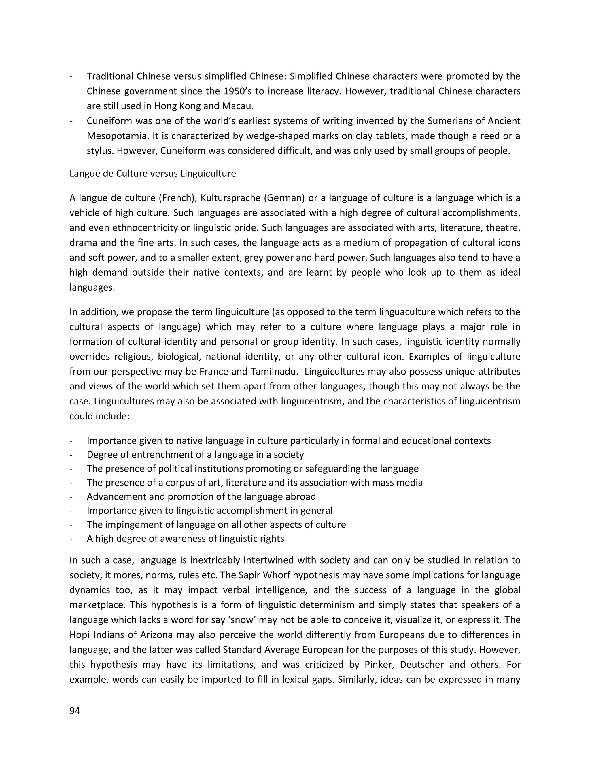 94
- Traditional Chinese versus simplified Chinese: Simplified Chinese characters were promoted by the
Chinese government since the 1950’s to increase literacy. However, traditional Chinese characters
are still used in Hong Kong and Macau.
- Cuneiform was one of the world’s earliest systems of writing invented by the Sumerians of Ancient
Mesopotamia. It is characterized by wedge-shaped marks on clay tablets, made though a reed or a
stylus. However, Cuneiform was considered difficult, and was only used by small groups of people.
Langue de Culture versus Linguiculture
A langue de culture (French), Kultursprache (German) or a language of culture is a language which is a
vehicle of high culture. Such languages are associated with a high degree of cultural accomplishments,
and even ethnocentricity or linguistic pride. Such languages are associated with arts, literature, theatre,
drama and the fine arts. In such cases, the language acts as a medium of propagation of cultural icons
and soft power, and to a smaller extent, grey power and hard power. Such languages also tend to have a
high demand outside their native contexts, and are learnt by people who look up to them as ideal
languages.
In addition, we propose the term linguiculture (as opposed to the term linguaculture which refers to the
cultural aspects of language) which may refer to a culture where language plays a major role in
formation of cultural identity and personal or group identity. In such cases, linguistic identity normally
overrides religious, biological, national identity, or any other cultural icon. Examples of linguiculture
from our perspective may be France and Tamilnadu. Linguicultures may also possess unique attributes
and views of the world which set them apart from other languages, though this may not always be the
case. Linguicultures may also be associated with linguicentrism, and the characteristics of linguicentrism
could include:
- Importance given to native language in culture particularly in formal and educational contexts
- Degree of entrenchment of a language in a society
- The presence of political institutions promoting or safeguarding the language
- The presence of a corpus of art, literature and its association with mass media
- Advancement and promotion of the language abroad
- Importance given to linguistic accomplishment in general
- The impingement of language on all other aspects of culture
- A high degree of awareness of linguistic rights
In such a case, language is inextricably intertwined with society and can only be studied in relation to
society, it mores, norms, rules etc. The Sapir Whorf hypothesis may have some implications for language
dynamics too, as it may impact verbal intelligence, and the success of a language in the global
marketplace. This hypothesis is a form of linguistic determinism and simply states that speakers of a
language which lacks a word for say ‘snow’ may not be able to conceive it, visualize it, or express it. The
Hopi Indians of Arizona may also perceive the world differently from Europeans due to differences in
language, and the latter was called Standard Average European for the purposes of this study. However,
this hypothesis may have its limitations, and was criticized by Pinker, Deutscher and others. For
example, words can easily be imported to fill in lexical gaps. Similarly, ideas can be expressed in many
 