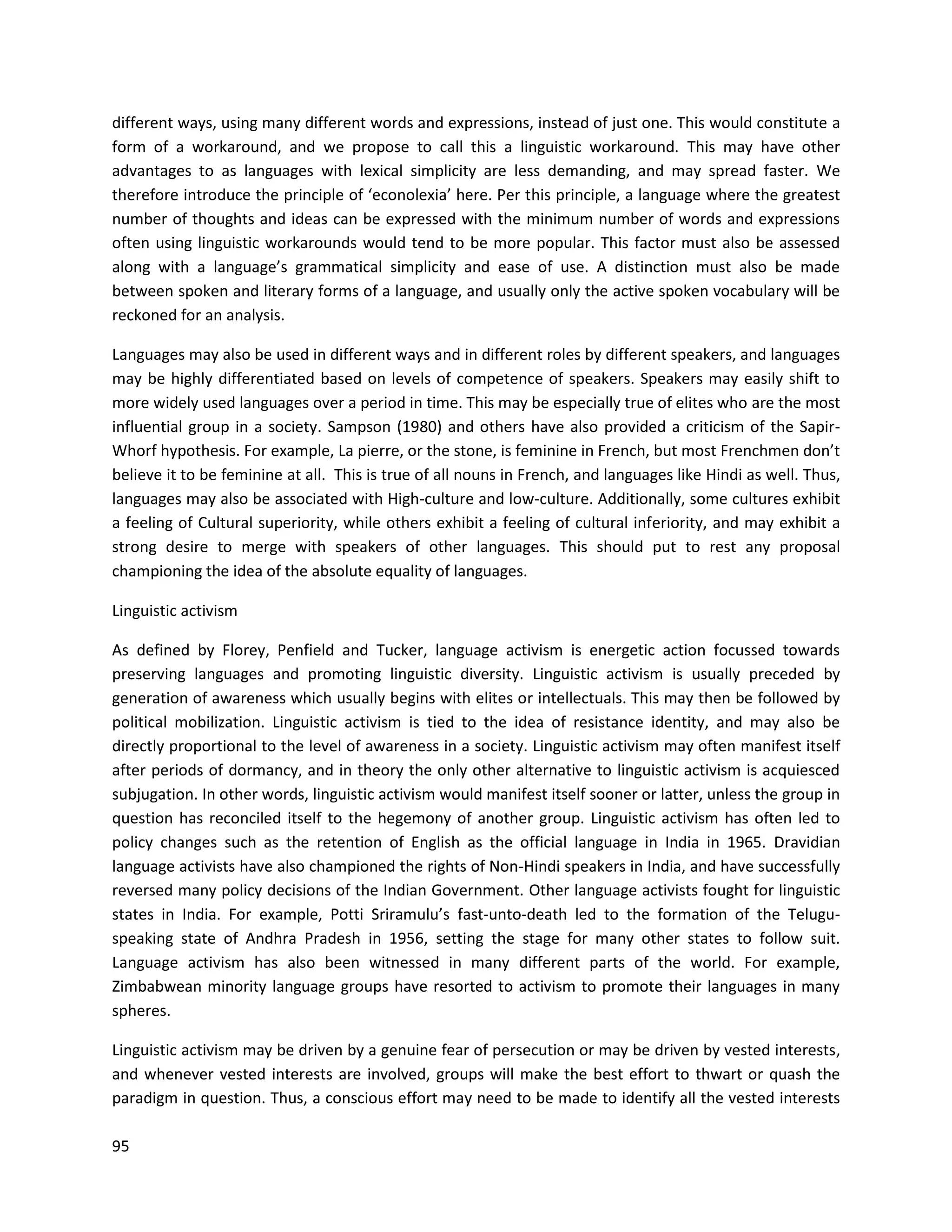 95
different ways, using many different words and expressions, instead of just one. This would constitute a
form of a workaround, and we propose to call this a linguistic workaround. This may have other
advantages to as languages with lexical simplicity are less demanding, and may spread faster. We
therefore introduce the principle of ‘econolexia’ here. Per this principle, a language where the greatest
number of thoughts and ideas can be expressed with the minimum number of words and expressions
often using linguistic workarounds would tend to be more popular. This factor must also be assessed
along with a language’s grammatical simplicity and ease of use. A distinction must also be made
between spoken and literary forms of a language, and usually only the active spoken vocabulary will be
reckoned for an analysis.
Languages may also be used in different ways and in different roles by different speakers, and languages
may be highly differentiated based on levels of competence of speakers. Speakers may easily shift to
more widely used languages over a period in time. This may be especially true of elites who are the most
influential group in a society. Sampson (1980) and others have also provided a criticism of the Sapir-
Whorf hypothesis. For example, La pierre, or the stone, is feminine in French, but most Frenchmen don’t
believe it to be feminine at all. This is true of all nouns in French, and languages like Hindi as well. Thus,
languages may also be associated with High-culture and low-culture. Additionally, some cultures exhibit
a feeling of Cultural superiority, while others exhibit a feeling of cultural inferiority, and may exhibit a
strong desire to merge with speakers of other languages. This should put to rest any proposal
championing the idea of the absolute equality of languages.
Linguistic activism
As defined by Florey, Penfield and Tucker, language activism is energetic action focussed towards
preserving languages and promoting linguistic diversity. Linguistic activism is usually preceded by
generation of awareness which usually begins with elites or intellectuals. This may then be followed by
political mobilization. Linguistic activism is tied to the idea of resistance identity, and may also be
directly proportional to the level of awareness in a society. Linguistic activism may often manifest itself
after periods of dormancy, and in theory the only other alternative to linguistic activism is acquiesced
subjugation. In other words, linguistic activism would manifest itself sooner or latter, unless the group in
question has reconciled itself to the hegemony of another group. Linguistic activism has often led to
policy changes such as the retention of English as the official language in India in 1965. Dravidian
language activists have also championed the rights of Non-Hindi speakers in India, and have successfully
reversed many policy decisions of the Indian Government. Other language activists fought for linguistic
states in India. For example, Potti Sriramulu’s fast-unto-death led to the formation of the Telugu-
speaking state of Andhra Pradesh in 1956, setting the stage for many other states to follow suit.
Language activism has also been witnessed in many different parts of the world. For example,
Zimbabwean minority language groups have resorted to activism to promote their languages in many
spheres.
Linguistic activism may be driven by a genuine fear of persecution or may be driven by vested interests,
and whenever vested interests are involved, groups will make the best effort to thwart or quash the
paradigm in question. Thus, a conscious effort may need to be made to identify all the vested interests
 