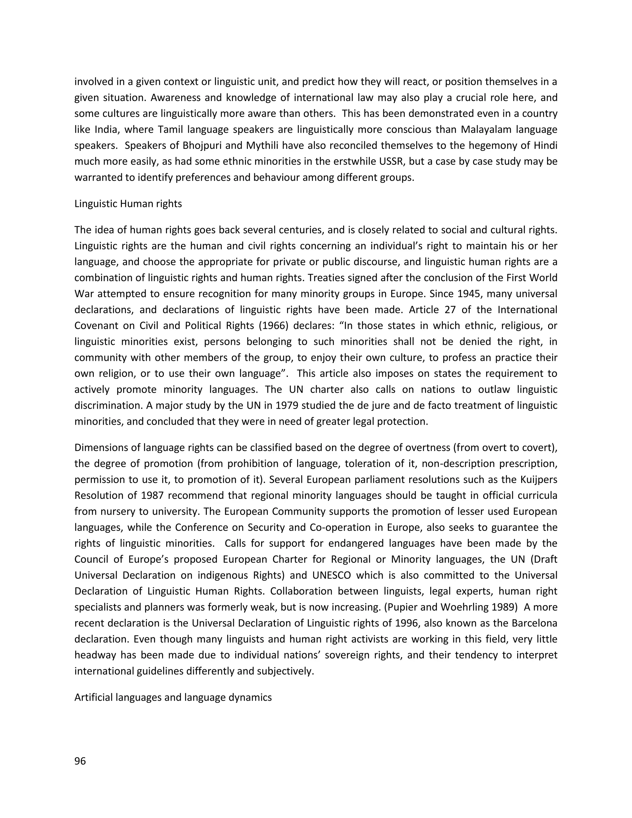 96
involved in a given context or linguistic unit, and predict how they will react, or position themselves in a
given situation. Awareness and knowledge of international law may also play a crucial role here, and
some cultures are linguistically more aware than others. This has been demonstrated even in a country
like India, where Tamil language speakers are linguistically more conscious than Malayalam language
speakers. Speakers of Bhojpuri and Mythili have also reconciled themselves to the hegemony of Hindi
much more easily, as had some ethnic minorities in the erstwhile USSR, but a case by case study may be
warranted to identify preferences and behaviour among different groups.
Linguistic Human rights
The idea of human rights goes back several centuries, and is closely related to social and cultural rights.
Linguistic rights are the human and civil rights concerning an individual’s right to maintain his or her
language, and choose the appropriate for private or public discourse, and linguistic human rights are a
combination of linguistic rights and human rights. Treaties signed after the conclusion of the First World
War attempted to ensure recognition for many minority groups in Europe. Since 1945, many universal
declarations, and declarations of linguistic rights have been made. Article 27 of the International
Covenant on Civil and Political Rights (1966) declares: “In those states in which ethnic, religious, or
linguistic minorities exist, persons belonging to such minorities shall not be denied the right, in
community with other members of the group, to enjoy their own culture, to profess an practice their
own religion, or to use their own language”. This article also imposes on states the requirement to
actively promote minority languages. The UN charter also calls on nations to outlaw linguistic
discrimination. A major study by the UN in 1979 studied the de jure and de facto treatment of linguistic
minorities, and concluded that they were in need of greater legal protection.
Dimensions of language rights can be classified based on the degree of overtness (from overt to covert),
the degree of promotion (from prohibition of language, toleration of it, non-description prescription,
permission to use it, to promotion of it). Several European parliament resolutions such as the Kuijpers
Resolution of 1987 recommend that regional minority languages should be taught in official curricula
from nursery to university. The European Community supports the promotion of lesser used European
languages, while the Conference on Security and Co-operation in Europe, also seeks to guarantee the
rights of linguistic minorities. Calls for support for endangered languages have been made by the
Council of Europe’s proposed European Charter for Regional or Minority languages, the UN (Draft
Universal Declaration on indigenous Rights) and UNESCO which is also committed to the Universal
Declaration of Linguistic Human Rights. Collaboration between linguists, legal experts, human right
specialists and planners was formerly weak, but is now increasing. (Pupier and Woehrling 1989) A more
recent declaration is the Universal Declaration of Linguistic rights of 1996, also known as the Barcelona
declaration. Even though many linguists and human right activists are working in this field, very little
headway has been made due to individual nations’ sovereign rights, and their tendency to interpret
international guidelines differently and subjectively.
Artificial languages and language dynamics
 