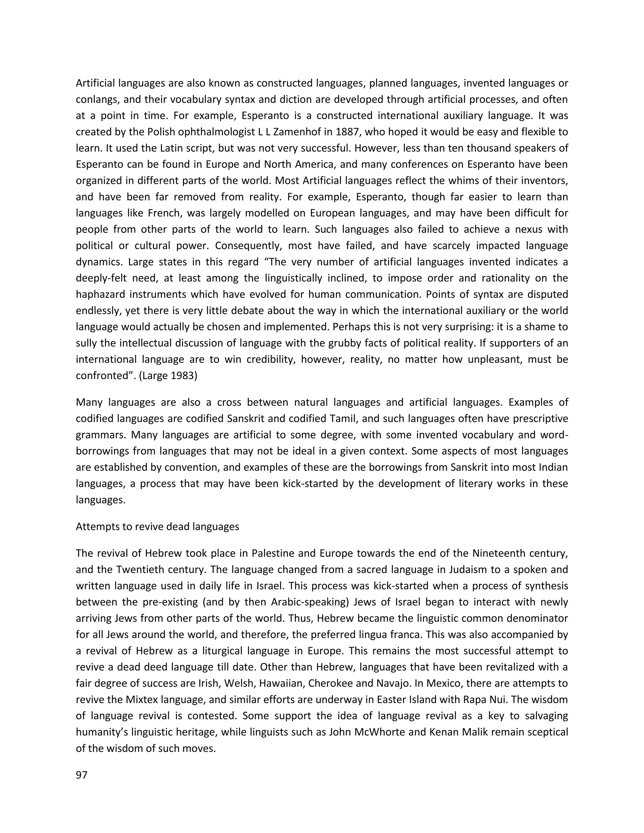 97
Artificial languages are also known as constructed languages, planned languages, invented languages or
conlangs, and their vocabulary syntax and diction are developed through artificial processes, and often
at a point in time. For example, Esperanto is a constructed international auxiliary language. It was
created by the Polish ophthalmologist L L Zamenhof in 1887, who hoped it would be easy and flexible to
learn. It used the Latin script, but was not very successful. However, less than ten thousand speakers of
Esperanto can be found in Europe and North America, and many conferences on Esperanto have been
organized in different parts of the world. Most Artificial languages reflect the whims of their inventors,
and have been far removed from reality. For example, Esperanto, though far easier to learn than
languages like French, was largely modelled on European languages, and may have been difficult for
people from other parts of the world to learn. Such languages also failed to achieve a nexus with
political or cultural power. Consequently, most have failed, and have scarcely impacted language
dynamics. Large states in this regard “The very number of artificial languages invented indicates a
deeply-felt need, at least among the linguistically inclined, to impose order and rationality on the
haphazard instruments which have evolved for human communication. Points of syntax are disputed
endlessly, yet there is very little debate about the way in which the international auxiliary or the world
language would actually be chosen and implemented. Perhaps this is not very surprising: it is a shame to
sully the intellectual discussion of language with the grubby facts of political reality. If supporters of an
international language are to win credibility, however, reality, no matter how unpleasant, must be
confronted”. (Large 1983)
Many languages are also a cross between natural languages and artificial languages. Examples of
codified languages are codified Sanskrit and codified Tamil, and such languages often have prescriptive
grammars. Many languages are artificial to some degree, with some invented vocabulary and word-
borrowings from languages that may not be ideal in a given context. Some aspects of most languages
are established by convention, and examples of these are the borrowings from Sanskrit into most Indian
languages, a process that may have been kick-started by the development of literary works in these
languages.
Attempts to revive dead languages
The revival of Hebrew took place in Palestine and Europe towards the end of the Nineteenth century,
and the Twentieth century. The language changed from a sacred language in Judaism to a spoken and
written language used in daily life in Israel. This process was kick-started when a process of synthesis
between the pre-existing (and by then Arabic-speaking) Jews of Israel began to interact with newly
arriving Jews from other parts of the world. Thus, Hebrew became the linguistic common denominator
for all Jews around the world, and therefore, the preferred lingua franca. This was also accompanied by
a revival of Hebrew as a liturgical language in Europe. This remains the most successful attempt to
revive a dead deed language till date. Other than Hebrew, languages that have been revitalized with a
fair degree of success are Irish, Welsh, Hawaiian, Cherokee and Navajo. In Mexico, there are attempts to
revive the Mixtex language, and similar efforts are underway in Easter Island with Rapa Nui. The wisdom
of language revival is contested. Some support the idea of language revival as a key to salvaging
humanity’s linguistic heritage, while linguists such as John McWhorte and Kenan Malik remain sceptical
of the wisdom of such moves.
 
