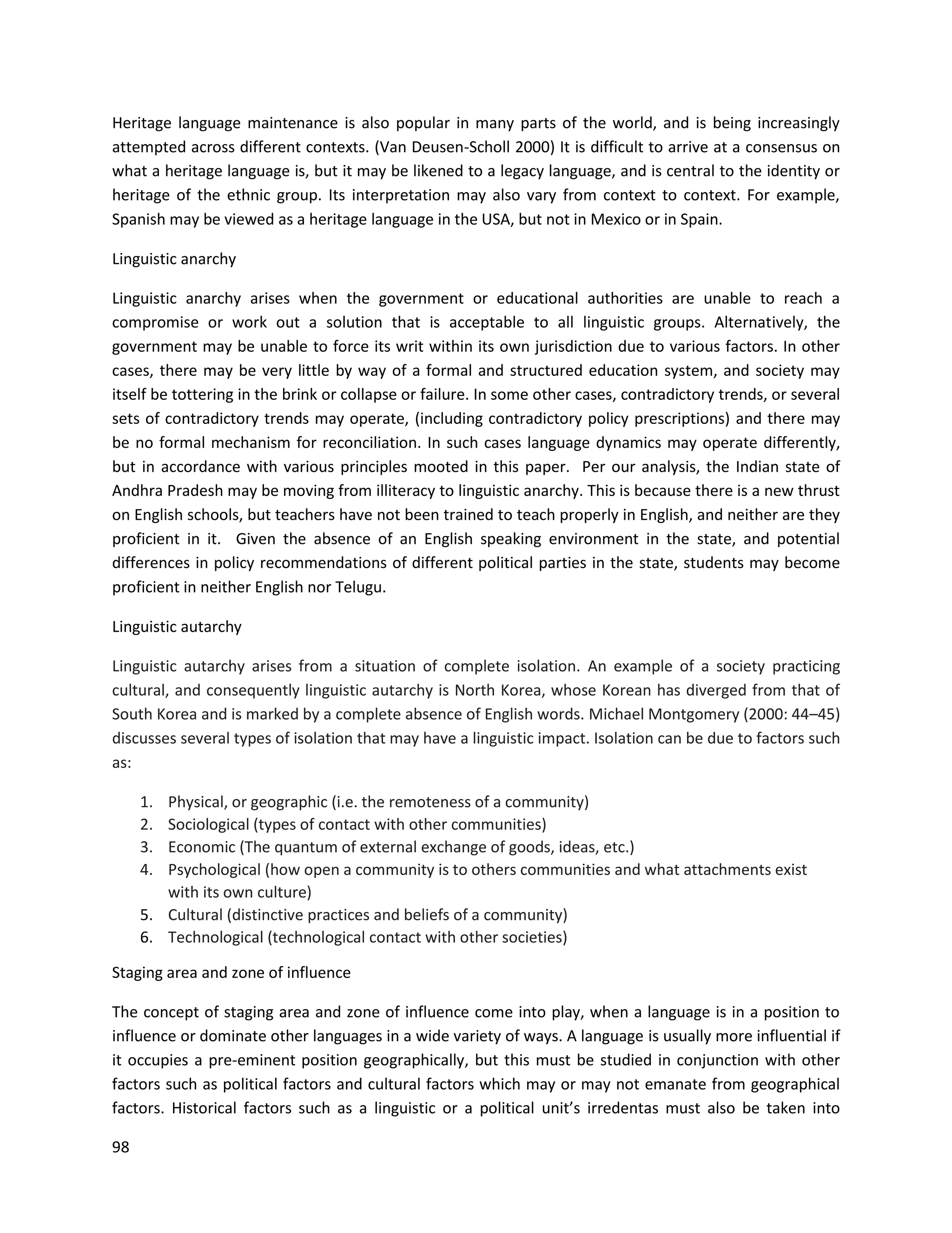 98
Heritage language maintenance is also popular in many parts of the world, and is being increasingly
attempted across different contexts. (Van Deusen-Scholl 2000) It is difficult to arrive at a consensus on
what a heritage language is, but it may be likened to a legacy language, and is central to the identity or
heritage of the ethnic group. Its interpretation may also vary from context to context. For example,
Spanish may be viewed as a heritage language in the USA, but not in Mexico or in Spain.
Linguistic anarchy
Linguistic anarchy arises when the government or educational authorities are unable to reach a
compromise or work out a solution that is acceptable to all linguistic groups. Alternatively, the
government may be unable to force its writ within its own jurisdiction due to various factors. In other
cases, there may be very little by way of a formal and structured education system, and society may
itself be tottering in the brink or collapse or failure. In some other cases, contradictory trends, or several
sets of contradictory trends may operate, (including contradictory policy prescriptions) and there may
be no formal mechanism for reconciliation. In such cases language dynamics may operate differently,
but in accordance with various principles mooted in this paper. Per our analysis, the Indian state of
Andhra Pradesh may be moving from illiteracy to linguistic anarchy. This is because there is a new thrust
on English schools, but teachers have not been trained to teach properly in English, and neither are they
proficient in it. Given the absence of an English speaking environment in the state, and potential
differences in policy recommendations of different political parties in the state, students may become
proficient in neither English nor Telugu.
Linguistic autarchy
Linguistic autarchy arises from a situation of complete isolation. An example of a society practicing
cultural, and consequently linguistic autarchy is North Korea, whose Korean has diverged from that of
South Korea and is marked by a complete absence of English words. Michael Montgomery (2000: 44–45)
discusses several types of isolation that may have a linguistic impact. Isolation can be due to factors such
as:
1. Physical, or geographic (i.e. the remoteness of a community)
2. Sociological (types of contact with other communities)
3. Economic (The quantum of external exchange of goods, ideas, etc.)
4. Psychological (how open a community is to others communities and what attachments exist
with its own culture)
5. Cultural (distinctive practices and beliefs of a community)
6. Technological (technological contact with other societies)
Staging area and zone of influence
The concept of staging area and zone of influence come into play, when a language is in a position to
influence or dominate other languages in a wide variety of ways. A language is usually more influential if
it occupies a pre-eminent position geographically, but this must be studied in conjunction with other
factors such as political factors and cultural factors which may or may not emanate from geographical
factors. Historical factors such as a linguistic or a political unit’s irredentas must also be taken into
 