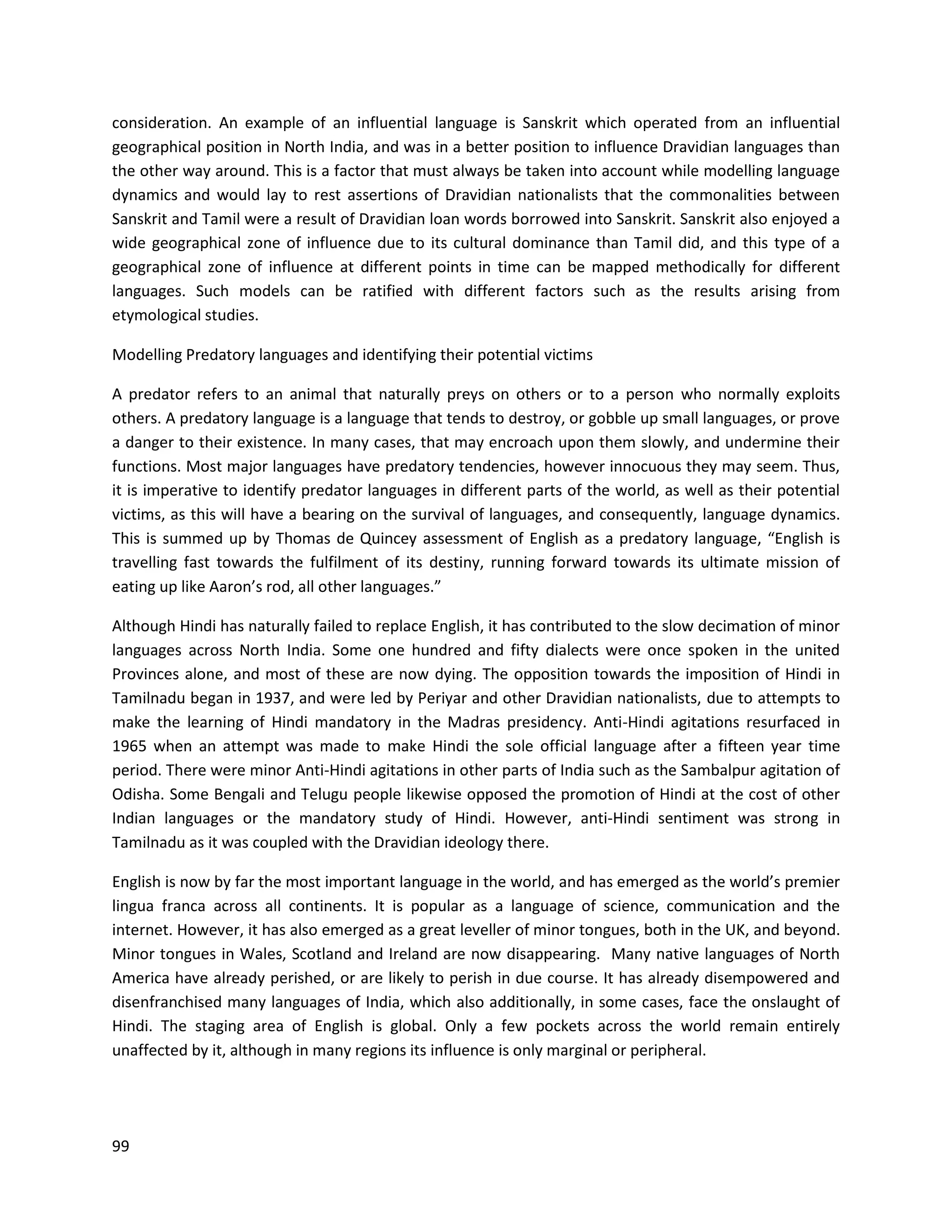 99
consideration. An example of an influential language is Sanskrit which operated from an influential
geographical position in North India, and was in a better position to influence Dravidian languages than
the other way around. This is a factor that must always be taken into account while modelling language
dynamics and would lay to rest assertions of Dravidian nationalists that the commonalities between
Sanskrit and Tamil were a result of Dravidian loan words borrowed into Sanskrit. Sanskrit also enjoyed a
wide geographical zone of influence due to its cultural dominance than Tamil did, and this type of a
geographical zone of influence at different points in time can be mapped methodically for different
languages. Such models can be ratified with different factors such as the results arising from
etymological studies.
Modelling Predatory languages and identifying their potential victims
A predator refers to an animal that naturally preys on others or to a person who normally exploits
others. A predatory language is a language that tends to destroy, or gobble up small languages, or prove
a danger to their existence. In many cases, that may encroach upon them slowly, and undermine their
functions. Most major languages have predatory tendencies, however innocuous they may seem. Thus,
it is imperative to identify predator languages in different parts of the world, as well as their potential
victims, as this will have a bearing on the survival of languages, and consequently, language dynamics.
This is summed up by Thomas de Quincey assessment of English as a predatory language, “English is
travelling fast towards the fulfilment of its destiny, running forward towards its ultimate mission of
eating up like Aaron’s rod, all other languages.”
Although Hindi has naturally failed to replace English, it has contributed to the slow decimation of minor
languages across North India. Some one hundred and fifty dialects were once spoken in the united
Provinces alone, and most of these are now dying. The opposition towards the imposition of Hindi in
Tamilnadu began in 1937, and were led by Periyar and other Dravidian nationalists, due to attempts to
make the learning of Hindi mandatory in the Madras presidency. Anti-Hindi agitations resurfaced in
1965 when an attempt was made to make Hindi the sole official language after a fifteen year time
period. There were minor Anti-Hindi agitations in other parts of India such as the Sambalpur agitation of
Odisha. Some Bengali and Telugu people likewise opposed the promotion of Hindi at the cost of other
Indian languages or the mandatory study of Hindi. However, anti-Hindi sentiment was strong in
Tamilnadu as it was coupled with the Dravidian ideology there.
English is now by far the most important language in the world, and has emerged as the world’s premier
lingua franca across all continents. It is popular as a language of science, communication and the
internet. However, it has also emerged as a great leveller of minor tongues, both in the UK, and beyond.
Minor tongues in Wales, Scotland and Ireland are now disappearing. Many native languages of North
America have already perished, or are likely to perish in due course. It has already disempowered and
disenfranchised many languages of India, which also additionally, in some cases, face the onslaught of
Hindi. The staging area of English is global. Only a few pockets across the world remain entirely
unaffected by it, although in many regions its influence is only marginal or peripheral.
 