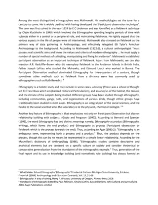 Among the most distinguished ethnographers was Malinowski. His methodologies set the tone for a
century to come. He is widely credited with having developed the ’Participant observation technique’.
The term was first coined in the year 1924 by E C Lindeman and was identified as a fieldwork technique
by Clyde Kluckhohn in 1940) which involved the Ethnographer spending lengthy periods of time with
subjects either in a central or a peripheral role, and maintaining fieldnotes. He rightly argued that the
various aspects in the life of people were all intertwined. Malinowski also stressed on fieldwork as the
primary way of data gathering in Anthropology, and effectively relegated EB Tylor’s Armchair
Anthropology to the background. According to Malinowski (1922:6), a cultural anthropologist “must
possess real scientific aims and know the values and criteria of modern ethnography … he must apply a
number of special methods of collecting, manipulating and fixing his evidence”. Malinowski established
participant observation as an important technique of fieldwork. Apart from Malinowski, we can also
mention A.R. Radcliffe–Brown who did exemplary fieldwork in the Andaman Islands in British India,
Father Joseph Lafitau who studied the Mohawks, and Edmund Leach who worked in Burma. The
Participant Observation method dominated Ethnography for three-quarters of a century, though
sometimes other methods such as fieldwork from a distance were less commonly used by
ethnographers such as Ruth Benedict. 4
Ethnography is a holistic study and may include in some cases, a history (There was a school of thought
led by Franz Boas which emphasized Historical Particularism), and an analysis of the habitat, the terrain,
and the climate of the subjects being studied. Different groups have been studied through ethnography,
including communities, gangs, cults, and organizations of various kinds, though ethnic groups have
traditionally been studied in most cases. Ethnography is an integral part of the social sciences, and the
field is to the social scientist what the laboratory is to the physicist, chemist or biologist. 5 6
Another key feature of Ethnography is that emphasizes not only on Participant Observation but also on
relationship building with subjects. (Gupta and Ferguson (1997)). According to Bernard and Spencer
(1996), the word Ethnography has two distinct meanings namely, Ethnography as product (Ethnographic
writings, which forms the end product) and Ethnography as process (Participant observation or
fieldwork which is the process towards the end). Thus, according to Agar (1980:2): ”Ethnography is an
ambiguous term, representing both a process and a product.” Thus, the product depends on the
process, though this can by no means be represented in a simple linear relationship. According to the
Macmillan’s dictionary of Anthropology (1986), “Ethnographic studies combine descriptive and
analytical elements but are centered on a specific culture or society and consider theoretical or
comparative generalization from the standpoint of the ethnographic example.” Thus, generation of the
final report and its use in knowledge building (and nomothetic rule building) has always formed an
4
What Makes School Ethnography ‘Ethnographic’? Frederick Erickson Michigan State University, Erickson,
Frederick (1984). Anthropology and Education Quarterly, Vol. 15, 51-66
5
Ethnography: A way of seeing, Harry F. Woclott, University of Oregon, Altmira Press 2008
6
Handbook of Ethnography Edited by Paul Atkinson, Amand Coffey, Sara Delamont, John Lofland and Lyn Lofland
2001, Sage Publications Limited
 