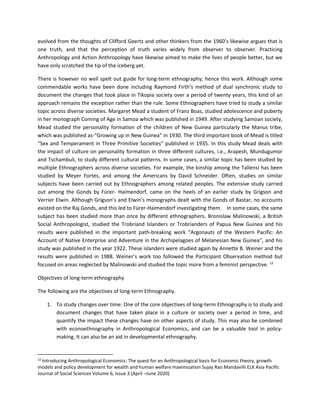 evolved from the thoughts of Clifford Geertz and other thinkers from the 1960’s likewise argues that is
one truth, and that the perception of truth varies widely from observer to observer. Practicing
Anthropology and Action Anthropology have likewise aimed to make the lives of people better, but we
have only scratched the tip of the iceberg yet.
There is however no well spelt out guide for long-term ethnography; hence this work. Although some
commendable works have been done including Raymond Firth’s method of dual synchronic study to
document the changes that took place in Tikopia society over a period of twenty years, this kind of an
approach remains the exception rather than the rule. Some Ethnographers have tried to study a similar
topic across diverse societies. Margaret Mead a student of Franz Boas, studied adolescence and puberty
in her monograph Coming of Age in Samoa which was published in 1949. After studying Samoan society,
Mead studied the personality formation of the children of New Guinea particularly the Manus tribe,
which was published as-“Growing up in New Guinea” in 1930. The third important book of Mead is titled
“Sex and Temperament in Three Primitive Societies” published in 1935. In this study Mead deals with
the impact of culture on personality formation in three different cultures, i.e., Arapesh, Mundugumor
and Tschambuli, to study different cultural patterns. In some cases, a similar topic has been studied by
multiple Ethnographers across diverse societies. For example, the kinship among the Tallensi has been
studied by Meyer Fortes, and among the Americans by David Schneider. Often, studies on similar
subjects have been carried out by Ethnographers among related peoples. The extensive study carried
out among the Gonds by Fürer- Haimendorf, came on the heels of an earlier study by Grigson and
Verrier Elwin. Although Grigson’s and Elwin’s monographs dealt with the Gonds of Bastar, no accounts
existed on the Raj Gonds, and this led to Fürer-Haimendorf investigating them. In some cases, the same
subject has been studied more than once by different ethnographers. Bronislaw Malinowski, a British
Social Anthropologist, studied the Trobriand Islanders or Trobrianders of Papua New Guinea and his
results were published in the important path-breaking work “Argonauts of the Western Pacific: An
Account of Native Enterprise and Adventure in the Archipelagoes of Melanesian New Guinea”, and his
study was published in the year 1922. These islanders were studied again by Annette B. Weiner and the
results were published in 1988. Weiner’s work too followed the Participant Observation method but
focused on areas neglected by Malinowski and studied the topic more from a feminist perspective. 12
Objectives of long-term ethnography
The following are the objectives of long-term Ethnography.
1. To study changes over time: One of the core objectives of long-term Ethnography is to study and
document changes that have taken place in a culture or society over a period in time, and
quantify the impact these changes have on other aspects of study. This may also be combined
with econoethnography in Anthropological Economics, and can be a valuable tool in policy-
making. It can also be an aid in developmental ethnography.
12
Introducing Anthropological Economics: The quest for an Anthropological basis for Economic theory, growth
models and policy development for wealth and human welfare maximization Sujay Rao Mandavilli ELK Asia Pacific
Journal of Social Sciences Volume 6, Issue 3 (April –June 2020)
 