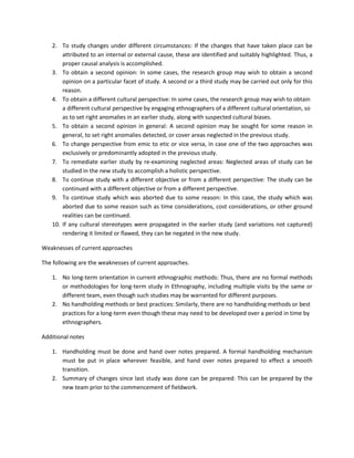 2. To study changes under different circumstances: If the changes that have taken place can be
attributed to an internal or external cause, these are identified and suitably highlighted. Thus, a
proper causal analysis is accomplished.
3. To obtain a second opinion: In some cases, the research group may wish to obtain a second
opinion on a particular facet of study. A second or a third study may be carried out only for this
reason.
4. To obtain a different cultural perspective: In some cases, the research group may wish to obtain
a different cultural perspective by engaging ethnographers of a different cultural orientation, so
as to set right anomalies in an earlier study, along with suspected cultural biases.
5. To obtain a second opinion in general: A second opinion may be sought for some reason in
general, to set right anomalies detected, or cover areas neglected in the previous study.
6. To change perspective from emic to etic or vice versa, in case one of the two approaches was
exclusively or predominantly adopted in the previous study.
7. To remediate earlier study by re-examining neglected areas: Neglected areas of study can be
studied in the new study to accomplish a holistic perspective.
8. To continue study with a different objective or from a different perspective: The study can be
continued with a different objective or from a different perspective.
9. To continue study which was aborted due to some reason: In this case, the study which was
aborted due to some reason such as time considerations, cost considerations, or other ground
realities can be continued.
10. If any cultural stereotypes were propagated in the earlier study (and variations not captured)
rendering it limited or flawed, they can be negated in the new study.
Weaknesses of current approaches
The following are the weaknesses of current approaches.
1. No long-term orientation in current ethnographic methods: Thus, there are no formal methods
or methodologies for long-term study in Ethnography, including multiple visits by the same or
different team, even though such studies may be warranted for different purposes.
2. No handholding methods or best practices: Similarly, there are no handholding methods or best
practices for a long-term even though these may need to be developed over a period in time by
ethnographers.
Additional notes
1. Handholding must be done and hand over notes prepared. A formal handholding mechanism
must be put in place wherever feasible, and hand over notes prepared to effect a smooth
transition.
2. Summary of changes since last study was done can be prepared: This can be prepared by the
new team prior to the commencement of fieldwork.
 