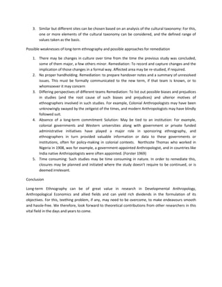 3. Similar but different sites can be chosen based on an analysis of the cultural taxonomy: For this,
one or more elements of the cultural taxonomy can be considered, and the defined range of
values taken as the basis.
Possible weaknesses of long-term ethnography and possible approaches for remediation
1. There may be changes in culture over time from the time the previous study was concluded,
some of them major, a few others minor. Remediation: To record and capture changes and the
implication of those changes in a formal way. Affected area may be re-studied, if required.
2. No proper handholding. Remediation: to prepare handover notes and a summary of unresolved
issues. This must be formally communicated to the new term, if that team is known, or to
whomsoever it may concern
3. Differing perspectives of different teams Remediation: To list out possible biases and prejudices
in studies (and the root cause of such biases and prejudices) and ulterior motives of
ethnographers involved in such studies. For example, Colonial Anthropologists may have been
unknowingly swayed by the zeitgeist of the times, and modern Anthropologists may have blindly
followed suit.
4. Absence of a long-term commitment Solution: May be tied to an institution: For example,
colonial governments and Western universities along with government or private funded
administrative initiatives have played a major role in sponsoring ethnography, and
ethnographers in turn provided valuable information or data to these governments or
institutions, often for policy-making in colonial contexts. Northcote Thomas who worked in
Nigeria in 1908, was for example, a government-appointed Anthropologist, and in countries like
India native Anthropologists were often appointed. (Forster 1969)
5. Time consuming: Such studies may be time consuming in nature. In order to remediate this,
closures may be planned and initiated where the study doesn’t require to be continued, or is
deemed irrelevant.
Conclusion
Long-term Ethnography can be of great value in research in Developmental Anthropology,
Anthropological Economics and allied fields and can yield rich dividends in the formulation of its
objectives. For this, teething problem, if any, may need to be overcome, to make endeavours smooth
and hassle-free. We therefore, look forward to theoretical contributions from other researchers in this
vital field in the days and years to come.
 
