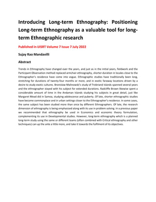Introducing Long-term Ethnography: Positioning
Long-term Ethnography as a valuable tool for long-
term Ethnographic research
Published in IJISRT Volume 7 Issue 7 July 2022
Sujay Rao Mandavilli
Abstract
Trends in Ethnography have changed over the years, and just as in the initial years, fieldwork and the
Participant Observation method replaced armchair ethnography, shorter-duration in locales close to the
Ethnographer’s residence have come into vogue. Ethnographic studies have traditionally been long,
stretching for durations of twenty-four months or more, and in exotic faraway locations driven by a
desire to study exotic cultures. Bronislaw Malinowski’s study of Trobriand Islands spanned several years
and the ethnographer stayed with his subject for extended durations. Radcliffe Brown likewise spent a
considerable amount of time in the Andaman Islands studying his subjects in great detail, just like
Margaret Mead did in Samoa, studying adolescence and puberty. Of late, shorter ethnographic studies
have become commonplace and in urban settings closer to the Ethnographer’s residence. In some cases,
the same subject has been studied more than once by different Ethnographers. Of late, the research
dimension of ethnography is being emphasized along with its use in problem solving. In a previous paper
we recommended that ethnography be used in Economics and economic theory formulation,
complementing its use in Developmental studies. However, long-term ethnography which is a planned
long-term study using the same or different teams (often combined with Critical ethnography and other
techniques) can up the ante a little more, and take it towards the fulfilment of its objectives.
 