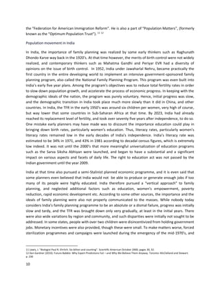 10
the “Federation for American Immigration Reform”. He is also a part of “Population Matters”, (formerly
known as the “Optimum Population Trust”). 11 12
Population movement in India
In India, the importance of family planning was realized by some early thinkers such as Raghunath
Dhondo Karve way back in the 1920’s. At that time however, the merits of birth control were not widely
realized, and contemporary thinkers such as Mahatma Gandhi and Periyar EVR had a diversity of
opinions on the issue of birth control. In 1952, India under Jawaharlal Nehru, became practically the
first country in the entire developing world to implement an intensive government-sponsored family
planning program, also called the National Family Planning Program. This program was even built into
India’s early five year plans. Among the program's objectives was to reduce total fertility rates in order
to slow down population growth, and accelerate the process of economic progress. In keeping with the
demographic ideals of the nation, the program was purely voluntary. Hence, initial progress was slow,
and the demographic transition in India took place much more slowly than it did in China, and other
countries. In India, the TFR in the early 1950’s was around six children per women, very high of course,
but way lower that some countries in Sub-Saharan Africa at that time. By 2023, India had already
reached its replacement level of fertility, and took over seventy five years after independence, to do so.
One mistake early planners may have made was to discount the importance education could play in
bringing down birth rates, particularly women’s education. Thus, literacy rates, particularly women’s
literacy rates remained low in the early decades of India’s independence. India’s literacy rate was
estimated to be 34% in 1971, and 43% in 1981 according to decadal census figures, which is extremely
low indeed. It was not until the 2000’s that more meaningful universalization of education programs
such as the Sarva Siksha Abhiyan were launched, and began to have a substantial and a significant
impact on various aspects and facets of daily life. The right to education act was not passed by the
Indian government until the year 2009.
India at that time also pursued a semi-Stalinist planned economic programme, and it is even said that
some planners even believed that India would not be able to produce or generate enough jobs if too
many of its people were highly educated. India therefore pursued a “vertical approach” to family
planning, and neglected additional factors such as education, women’s empowerment, poverty
reduction, rapid economic development etc. According to some other sources, the importance and the
ideals of family planning were also not properly communicated to the masses. While nobody today
considers India’s family planning programme to be an absolute or a dismal failure, progress was initially
slow and tardy, and the TFR was brought down only very gradually, at least in the initial years. There
were also wide variations by region and community, and such disparities were initially not sought to be
addressed. In some states, people with over two children were disincentivized from holding government
jobs. Monetary incentives were also provided, though these were small. To make matters worse, forced
sterilization programmes and campaigns were launched during the emergency of the mid-1970’s, and
11 Lewis, J. "Biologist Paul R. Ehrlich. Six billion and counting". Scientific American October 2000, pages 30, 32.
12 Dan Gardner (2010). Future Babble: Why Expert Predictions Fail – and Why We Believe Them Anyway. Toronto: McClelland and Stewart.
p. 230
 