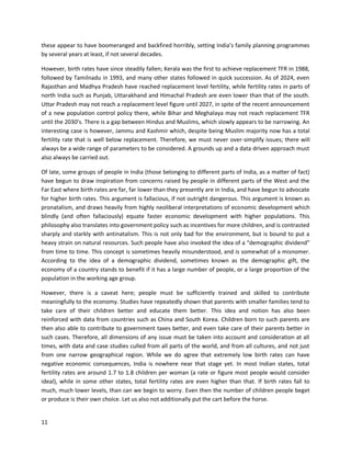 11
these appear to have boomeranged and backfired horribly, setting India’s family planning programmes
by several years at least, if not several decades.
However, birth rates have since steadily fallen; Kerala was the first to achieve replacement TFR in 1988,
followed by Tamilnadu in 1993, and many other states followed in quick succession. As of 2024, even
Rajasthan and Madhya Pradesh have reached replacement level fertility, while fertility rates in parts of
north India such as Punjab, Uttarakhand and Himachal Pradesh are even lower than that of the south.
Uttar Pradesh may not reach a replacement level figure until 2027, in spite of the recent announcement
of a new population control policy there, while Bihar and Meghalaya may not reach replacement TFR
until the 2030’s. There is a gap between Hindus and Muslims, which slowly appears to be narrowing. An
interesting case is however, Jammu and Kashmir which, despite being Muslim majority now has a total
fertility rate that is well below replacement. Therefore, we must never over-simplify issues; there will
always be a wide range of parameters to be considered. A grounds up and a data driven approach must
also always be carried out.
Of late, some groups of people in India (those belonging to different parts of India, as a matter of fact)
have begun to draw inspiration from concerns raised by people in different parts of the West and the
Far East where birth rates are far, far lower than they presently are in India, and have begun to advocate
for higher birth rates. This argument is fallacious, if not outright dangerous. This argument is known as
pronatalism, and draws heavily from highly neoliberal interpretations of economic development which
blindly (and often fallaciously) equate faster economic development with higher populations. This
philosophy also translates into government policy such as incentives for more children, and is contrasted
sharply and starkly with antinatalism. This is not only bad for the environment, but is bound to put a
heavy strain on natural resources. Such people have also invoked the idea of a “demographic dividend”
from time to time. This concept is sometimes heavily misunderstood, and is somewhat of a misnomer.
According to the idea of a demographic dividend, sometimes known as the demographic gift, the
economy of a country stands to benefit if it has a large number of people, or a large proportion of the
population in the working age group.
However, there is a caveat here; people must be sufficiently trained and skilled to contribute
meaningfully to the economy. Studies have repeatedly shown that parents with smaller families tend to
take care of their children better and educate them better. This idea and notion has also been
reinforced with data from countries such as China and South Korea. Children born to such parents are
then also able to contribute to government taxes better, and even take care of their parents better in
such cases. Therefore, all dimensions of any issue must be taken into account and consideration at all
times, with data and case studies culled from all parts of the world, and from all cultures, and not just
from one narrow geographical region. While we do agree that extremely low birth rates can have
negative economic consequences, India is nowhere near that stage yet. In most Indian states, total
fertility rates are around 1.7 to 1.8 children per woman (a rate or figure most people would consider
ideal), while in some other states, total fertility rates are even higher than that. If birth rates fall to
much, much lower levels, than can we begin to worry. Even then the number of children people beget
or produce is their own choice. Let us also not additionally put the cart before the horse.
 