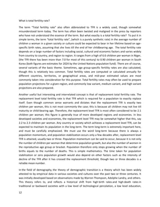 12
What is total fertility rate?
The term “Total fertility rate” also often abbreviated to TFR is a widely used, though somewhat
misunderstood term today. The term has often been twisted and maligned in the press by reporters
who have not understood the essence of the term. But what exactly is a total fertility rate? To put it in
simple terms, the term “total fertility rate”, (which is a purely synthetic rate) in the average number of
children a woman in a given society or culture could be expected to bear in her lifetime based on age-
specific birth rates, assuming that she lives till the end of her childbearing age. The total fertility rate
depends on a large number of factors including social, cultural and economic factors and varies widely
from country to country, and region to region. It ranges from a high of 6.6 children per woman in Niger,
(the TFR there has been more than 7.0 for most of this century) to 0.90 children per woman in South
Korea (both figures are estimates for 2024 by the United Nations population fund). There are of course,
several variants of the basic theme. Sometimes, age group-specific fertility rates are also calculated,
though this is relatively less common. Total fertility rates are computed or calculated annually for
different countries, territories, or geographical areas, and mid-year estimated values are most
commonly taken into consideration for this purpose. Total fertility rates may often be used to prepare
population projections for a given region, and commonly low variant, medium variant, and high variant
projections are also prepared.
Another useful but interesting and interrelated concept is that of replacement total fertility rate. The
replacement level total fertility rate is that TFR which is required for a population to exactly replace
itself. Even though common sense warrants and dictates that the replacement TFR is exactly two
children per woman, this is not most commonly the case; this is because all children may not live till
maturity or child-bearing age. Therefore, the replacement level TFR is most often considered to be 2.1
children per woman; this figure is generally true of more developed regions and economies. In less
developed societies and economies, the replacement level TFR may be somewhat higher that this, say
2.2 to 2.3 children per woman. Any country or society which achieves a replacement level TFR, can be
expected to maintain its population in the long-term. The term long-term is extremely important here,
and must be carefully emphasized. We must use the word long-term because there is always a
population momentum, and population stabilization occurs only a few decades after, replacement level
TFR is attained, usually two or three. Population momentum can be said to occur, because it is not only
the number of children per woman that determine population growth, but also the number of women in
the reproductive age group or bracket. Population therefore only stops growing when the number of
births equals to the number of deaths. This is simple mathematics. The time taken for population
stabilization or zero population growth would also depend on other factors such as the intensity of
decline of the TFR after it has crossed the replacement threshold, though two or three decades is a
reliable mean number.
In the field of demography, the theory of demographic transition is a theory which has been widely
attested to by empirical data in various societies and cultures over the past two or three centuries. It
was initially developed based on observations made by Warren Thompson, Adolphe Landry, and others.
This theory refers to, and reflects a historical shift from high birth rates and high death rates in
traditional or backward societies with a low level of technological percolation, a low level education,
 