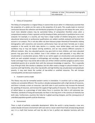 19
ordinates of time
not understood
first century historiography
2. Fallacy of composition
The fallacy of composition is a logical fallacy in science that occurs when it is fallaciously assumed that
the properties of a whole are the same as the properties of its parts. This usually leads to incorrect
conclusions because the collective and distributive properties of a group are not always the same, and a
much more detailed analysis may be warranted. Fallacy of composition therefore arises when a
compositional analysis of data is ignored, and the breakup of data, particularly in qualitative terms is not
analyzed. For example, in a country, we may have a large number of children being born, but their
educational attainments or professional qualifications are seldom carefully analyzed and factored into
account in an analysis. This is not also often not done because proper theoretical frameworks relating
demographics with economics and economic performance have not yet been formally put in place
anywhere in the world. As birth rates decline in a society, more skilled labour and more skilled
workforce may or may not replace retiring workforce, and we may witness different scenarios in
different contexts. Also, less educated parents may give birth to more children, and more educated
parents may give birth to less children. Even if the children are well educated, it may affect the
enculturation or acculturation process. Refer to our earlier papers on enculturation and acculturation
which are well accepted concepts in anthropology and sociology. Less educated parents who work
harder and longer hours may not be able to take care of their children and their progeny as well as more
established parents do or provide them with the necessary knowledge or expertise. This is especially
true of the girl child. One solution is adoption, but this often needs a change in cultural mindset. Even in
countries with high fertility, only a few may benefit, and high fertility may actually boost and perpetuate
poverty. It may even boost the number of low-skilled or unskilled resources. This will increase
unemployability and decrease employment.
3. A western-centric model
This theory may also be somewhat western centric in orientation. In countries such as India, ground
realities are somewhat different. The country is already overpopulation with a high density of resources,
and there is already a strain on resources. Low birth rates in such countries may increase the demand
for upskilling of resources, and increase the supply of high quality of resources. This is because the ratio
of skilled labour as a percentage of total labour force in countries like India is still extremely low.
Therefore, standards of living will eventually rise there in the long term in the scenario of relatively low
birth rates. Furthermore, countries like India lie in global warming hotspots, and the consequences of
unbridled population growth could be disastrous.
4. Environment
There is myth of perfectly sustainable development. While the world is racing towards a new zero
carbon dioxide emissions environment with coal and to a lesser extent fossil fuels already being phased
out, it is a myth that humans will ever be able to live in perfect and absolute harmony with the
 