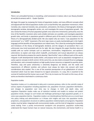 2
Introduction
There is an untroubled harmony in everything, a full consonance in nature; only in our illusory freedom
do we feel at variance with it. - Fyodor Tyutchev
We begin this paper by reviewing the history of population studies, and many different concepts allied
and aligned with the field of population studies such as total fertility rate, population momentum, infant
mortality rate, maternal mortality rate, pronatalism, antinatalism, the theory of demographic dividend,
demographic window, demographic winter, etc, and investigate the causes of population growth. We
also review the history of human population growth since early time immemorial, particularly since the
time of the Neolithic revolution when early reliable estimates are available, and investigate population
growth rates, and trends in population growth in different parts of the world, to lend credence to the
theory of a demographically divided world. We also explain why we need a “Low population for the
environment” or a “LOPE” movement, (The term lope means an easily maintainable gait in the English
language) and the benefits of low populations are indeed many. This is done by reviewing the drawbacks
and limitations of the theory of demographic dividend, and the dangers of pronatalism that is an
unfortunate new trend associated with the far right. We also integrate this paper therefore duly and
suitably with our earlier concepts such as aeterntism, omnimodism, integrationism, and epistemic
cohernetism, to explain and show which tradeoffs, prioritization and mutual adjustment are always
required. We therefore propose the need to develop “ideal fertility” rates in different parts of the world,
integrate it with developmental studies better, and propose terms such as population management as
vastly superior concepts to birth control. At the same time, we also need a renewed thrust on pedagogy
and education, and a renewed emphasis on high-quality human resources as opposed to quantity alone.
Therefore, copy and paste scholarship is extremely dangerous we believe, and the needs and
requirements of different societies and cultures must always be taken into account with local
considerations duly studied. This is one of the essential prerequisites of our globalization of science
movement which must be taken forward to its logical conclusions. In a way, this is essential to the
survival of mankind and the human race as well. This is by no means our first work on this issue; all our
works are therefore interlinked in a continuous chain.
Population studies
Population studies as it is understood in daily and in common parlance, refers to the scientific study of
various aspects of population including population size, population structure, population distribution,
and changes to population over time due to changes in birth and death rates, and
migrations. Population studies make use of statistical methods and models to analyze and predict
population trends, changes to such trends and challenges pertaining to high population growth, or in
some cases population decline. Population studies is an interdisciplinary field that acts as a crucial input
into policy making and administration as it throws vital insights and clues into population trends,
projections, and population structures to address population-related projects and programs. Population
studies must be better integrated with environmental studies, and this kind of integration is presently
sorely lacking. From a purely environmental standpoint and perspective, population studies help
understand the impact humans have on natural resources, the environment, and human health in a
 