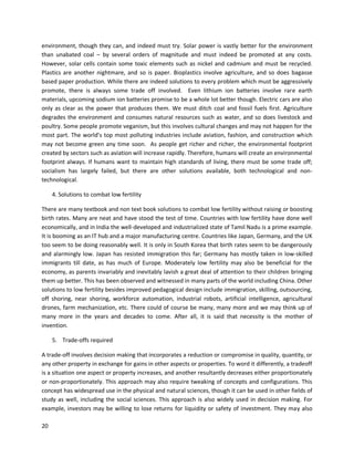20
environment, though they can, and indeed must try. Solar power is vastly better for the environment
than unabated coal – by several orders of magnitude and must indeed be promoted at any costs.
However, solar cells contain some toxic elements such as nickel and cadmium and must be recycled.
Plastics are another nightmare, and so is paper. Bioplastics involve agriculture, and so does bagasse
based paper production. While there are indeed solutions to every problem which must be aggressively
promote, there is always some trade off involved. Even lithium ion batteries involve rare earth
materials, upcoming sodium ion batteries promise to be a whole lot better though. Electric cars are also
only as clear as the power that produces them. We must ditch coal and fossil fuels first. Agriculture
degrades the environment and consumes natural resources such as water, and so does livestock and
poultry. Some people promote veganism, but this involves cultural changes and may not happen for the
most part. The world’s top most polluting industries include aviation, fashion, and construction which
may not become green any time soon. As people get richer and richer, the environmental footprint
created by sectors such as aviation will increase rapidly. Therefore, humans will create an environmental
footprint always. If humans want to maintain high standards of living, there must be some trade off;
socialism has largely failed, but there are other solutions available, both technological and non-
technological.
4. Solutions to combat low fertility
There are many textbook and non text book solutions to combat low fertility without raising or boosting
birth rates. Many are neat and have stood the test of time. Countries with low fertility have done well
economically, and in India the well-developed and industrialized state of Tamil Nadu is a prime example.
It is booming as an IT hub and a major manufacturing centre. Countries like Japan, Germany, and the UK
too seem to be doing reasonably well. It is only in South Korea that birth rates seem to be dangerously
and alarmingly low. Japan has resisted immigration this far; Germany has mostly taken in low-skilled
immigrants till date, as has much of Europe. Moderately low fertility may also be beneficial for the
economy, as parents invariably and inevitably lavish a great deal of attention to their children bringing
them up better. This has been observed and witnessed in many parts of the world including China. Other
solutions to low fertility besides improved pedagogical design include immigration, skilling, outsourcing,
off shoring, near shoring, workforce automation, industrial robots, artificial intelligence, agricultural
drones, farm mechanization, etc. There could of course be many, many more and we may think up of
many more in the years and decades to come. After all, it is said that necessity is the mother of
invention.
5. Trade-offs required
A trade-off involves decision making that incorporates a reduction or compromise in quality, quantity, or
any other property in exchange for gains in other aspects or properties. To word it differently, a tradeoff
is a situation one aspect or property increases, and another resultantly decreases either proportionately
or non-proportionately. This approach may also require tweaking of concepts and configurations. This
concept has widespread use in the physical and natural sciences, though it can be used in other fields of
study as well, including the social sciences. This approach is also widely used in decision making. For
example, investors may be willing to lose returns for liquidity or safety of investment. They may also
 