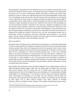 21
reduce expected or anticipated returns for safety and security. Such an approach and technique can also
be used in the design of economic systems. For example, private sector employment may not guarantee
job security, but it can lead to rapid growth. Marxists may loathe and frown upon private sector
enterprise, but they are losing out on opportunity because of the limited employability of public sector
firms. This approach can be used not only in the social sciences which we emphasize on, and specialize
in, but in other fields of science as well. For example, automobile manufactures may increase weight of
an automobile to ensure safety; however, improved technology may make this trade off irrelevant and
redundant, as lighter automobiles can also be safe. Tradeoffs are also central to TRIZ methodology, and
we have discussed this elsewhere. Trade-offs are also necessary in population management; we have
discussed the concept of epistemic coherentism in a previous paper, and short term requirements must
be mapped to medium term and long term requirements and considerations. Local considerations must
also be mapped to global considerations at the same time. The benefits of low birth rates therefore far
exceed and far outstrip the benefits of high birth rates. We have also proposed concepts such as
prioritization, resolution of paradoxes, neo-centrism, aeternitism, and omnimodism in our previous
papers. All these concepts will impact the proposals of this book, and the conclusions reached in this
book in some way or the other, and to some degree or the other. 13 14 15
What is pronatalism?
Pronatalism refers to the general idea or belief that human reproduction is an extremely important goal
for human societies regardless of its negative consequences and that birth rates consequently should be
as high as possible. Most variants of this approach also call for increasing birth rates in order to boost
economic growth regardless of environmental and social consequences. Pronatalism is primarily of two
types; the first is pronatalism as a chiefly and primarily personal value. In such a case, individuals
believe in the ideals of pronatalism at a personal level, and make every effort to implement it at a
personal realm and domain while only influencing others in a limited way. The second is pronatalism as
a policy goal or a policy paradigm. In such a case, governments put forth policies or guidelines to
promote high birth rates or otherwise unwanted births regardless of any other types of consequences
that may exist. Extreme versions of pronatalism may also condemn abortion, contraceptives, and the
use of other birth control measures.
Since the dawn of the twenty-first century, the highly misplaced if not out rightly dangerous threat of a
"global demographic collapse" began to take root in the political right, the religious right, and among
some venture capitalist circles. This school and train of thought argues that humans will stop
reproducing entirely. Not only is this highly fallacious and misleading, but it is also deplorable, and highly
condemnable for its alarming tomes. It runs contrary to common sense, and among this proponents
rather unfortunately and alarmingly was Elon Musk, who was otherwise concerned about the
environment, and preoccupied with environmental issues. Natalism or pronatalism was also promoted
by other figures such as Viktor Orban of Hungary, Kevin Dolan, organizer of the Natal
Conference, Simone and Malcolm Collins, founders of the website Pronatalist.org, and some others.
13 Carl Haub and Toshiko Kaneda, 2012 World Population Data Sheet (Washington, DC: Population Reference Bureau, 2012)
14 Jacqueline E. Darroch, Gilda Sedgh, and Haley Ball, Contraceptive Technologies: Responding to Women’s Needs (New York: Guttmacher Institute, 2011)
15 World Health Organization and UNICEF, Building a Future for Women and Children: The 2012 Report (Geneva: World Health Organization, 2012)
 