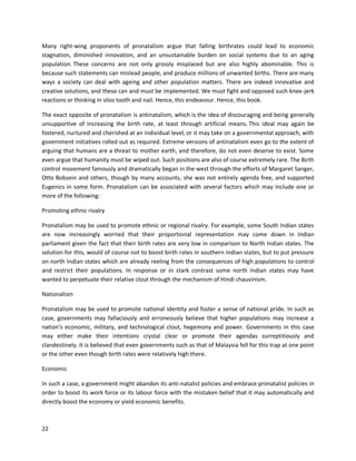 22
Many right-wing proponents of pronatalism argue that falling birthrates could lead to economic
stagnation, diminished innovation, and an unsustainable burden on social systems due to an aging
population. These concerns are not only grossly misplaced but are also highly abominable. This is
because such statements can mislead people, and produce millions of unwanted births. There are many
ways a society can deal with ageing and other population matters. There are indeed innovative and
creative solutions, and these can and must be implemented. We must fight and opposed such knee-jerk
reactions or thinking in silos tooth and nail. Hence, this endeavour. Hence, this book.
The exact opposite of pronatalism is antinatalism, which is the idea of discouraging and being generally
unsupportive of increasing the birth rate, at least through artificial means. This ideal may again be
fostered, nurtured and cherished at an individual level, or it may take on a governmental approach, with
government initiatives rolled out as required. Extreme versions of antinatalism even go to the extent of
arguing that humans are a threat to mother earth, and therefore, do not even deserve to exist. Some
even argue that humanity must be wiped out. Such positions are also of course extremely rare. The Birth
control movement famously and dramatically began in the west through the efforts of Margaret Sanger,
Otto Bobsein and others, though by many accounts, she was not entirely agenda free, and supported
Eugenics in some form. Pronatalism can be associated with several factors which may include one or
more of the following:
Promoting ethnic rivalry
Pronatalism may be used to promote ethnic or regional rivalry. For example, some South Indian states
are now increasingly worried that their proportional representation may come down in Indian
parliament given the fact that their birth rates are very low in comparison to North Indian states. The
solution for this, would of course not to boost birth rates in southern Indian states, but to put pressure
on north Indian states which are already reeling from the consequences of high populations to control
and restrict their populations. In response or in stark contrast some north Indian states may have
wanted to perpetuate their relative clout through the mechanism of Hindi chauvinism.
Nationalism
Pronatalism may be used to promote national identity and foster a sense of national pride. In such as
case, governments may fallaciously and erroneously believe that higher populations may increase a
nation’s economic, military, and technological clout, hegemony and power. Governments in this case
may either make their intentions crystal clear or promote their agendas surreptitiously and
clandestinely. It is believed that even governments such as that of Malaysia fell for this trap at one point
or the other even though birth rates were relatively high there.
Economic
In such a case, a government might abandon its anti-natalist policies and embrace pronatalist policies in
order to boost its work force or its labour force with the mistaken belief that it may automatically and
directly boost the economy or yield economic benefits.
 