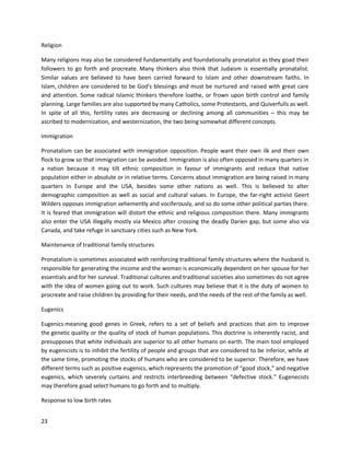 23
Religion
Many religions may also be considered fundamentally and foundationally pronatalist as they goad their
followers to go forth and procreate. Many thinkers also think that Judaism is essentially pronatalist.
Similar values are believed to have been carried forward to Islam and other downstream faiths. In
Islam, children are considered to be God's blessings and must be nurtured and raised with great care
and attention. Some radical Islamic thinkers therefore loathe, or frown upon birth control and family
planning. Large families are also supported by many Catholics, some Protestants, and Quiverfulls as well.
In spite of all this, fertility rates are decreasing or declining among all communities – this may be
ascribed to modernization, and westernization, the two being somewhat different concepts.
Immigration
Pronatalism can be associated with immigration opposition. People want their own ilk and their own
flock to grow so that immigration can be avoided. Immigration is also often opposed in many quarters in
a nation because it may tilt ethnic composition in favour of immigrants and reduce that native
population either in absolute or in relative terms. Concerns about immigration are being raised in many
quarters in Europe and the USA, besides some other nations as well. This is believed to alter
demographic composition as well as social and cultural values. In Europe, the far-right activist Geert
Wilders opposes immigration vehemently and vociferously, and so do some other political parties there.
It is feared that immigration will distort the ethnic and religious composition there. Many immigrants
also enter the USA illegally mostly via Mexico after crossing the deadly Darien gap, but some also via
Canada, and take refuge in sanctuary cities such as New York.
Maintenance of traditional family structures
Pronatalism is sometimes associated with reinforcing traditional family structures where the husband is
responsible for generating the income and the woman is economically dependent on her spouse for her
essentials and for her survival. Traditional cultures and traditional societies also sometimes do not agree
with the idea of women going out to work. Such cultures may believe that it is the duty of women to
procreate and raise children by providing for their needs, and the needs of the rest of the family as well.
Eugenics
Eugenics meaning good genes in Greek, refers to a set of beliefs and practices that aim to improve
the genetic quality or the quality of stock of human populations. This doctrine is inherently racist, and
presupposes that white individuals are superior to all other humans on earth. The main tool employed
by eugenicists is to inhibit the fertility of people and groups that are considered to be inferior, while at
the same time, promoting the stocks of humans who are considered to be superior. Therefore, we have
different terms such as positive eugenics, which represents the promotion of “good stock,” and negative
eugenics, which severely curtains and restricts interbreeding between “defective stock.” Eugenecists
may therefore goad select humans to go forth and to multiply.
Response to low birth rates
 
