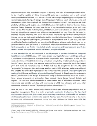24
Pronatalism has also been promoted in response to declining birth rates in different parts of the world.
In the People’s republic of China, the one-child policy was a population and a birth control
measure implemented between 1979 and 2015 to curb the country's burgeoning population growth by
restricting couples to having only a single child. The program had many social, cultural, economic, and
demographic effects which echoed and reverberated throughout society. This program was later
gradually withdrawn, and couples are permitted to have as many as three children. Likewise, Russia,
Germany, Taiwan, Singapore and Japan have also put in place pronatalist measures as the birth rates
there are low. This includes maternity leave, child bonuses, child care subsidies, tax rebates, paternity
leave, etc. Most of these measures have seldom or scantily worked, and even if they did, the impact or
the effect was only temporary. That is why we will always believe and argue that low fertility rates are
the new normal and that society and planning policies must be built around them. Pronatalism is in
many ways a dangerous right-wing idea, (Promoted by many capitalists such as Elon Musk, and right-
wing Christian fundamentalists who are sometimes hand in glove with one another) and must not be
promoted where it does not deserve to be promoted. Most experts would concur with this assertion.
While drawbacks of low fertility rates include smaller workforces, and lower economic growth, the
benefits of lower fertility rates far outstrip the benefits of higher birth rates.
As usual we need trade offs and consilience, as per the principles of epistemic coherentism. We prefer
to call this movement LOPE because LOPE means an easy natural gait of a horse resembling a canter, or
a usually easy bounding gait that is capable of being sustained for a very long period of time. We also
need aeternitism, or the ability to think long-term; this is sorely lacking in today’s scholarship, and even
in today’s world. At the same time, extreme versions of antinatalism may not be practically involved
given that there are economic issues and factors that must be brought into the mix. The word
"antinatalism" in its current form and context was first used in 2006, when two books were published
that called for the termination of procreation. The books were written by South African philosopher and
academic David Benatar and Belgian writer and philosopher Theophile de Giraud. According to Masahiro
Morioka, antinatalism is "the thought that all human beings or all sentient beings should not be born."
Some famous proponents of antinatalism have included Djuna Barnes, Samuel Beckett, and
Bogomil. The radical 4B feminist movement of South Korea is also an antinatalist movement. These
movements also coincide and elide with movements of child free advocacy, and some other
movements. Also refer to Benatar's asymmetry argument in this context. 16 17
What we need is a via media approach with fixation of ideal TFR’s, and the usage of terms such as
population management. There is a myth of perfectly sustainable development. We have land
encroachment, deforestation, plastic usage, fossil fuels usage, use of paper, use of wood etc, and even
electric cars have their own environmental footprint. Read our book “Human trusteeship of the planet:
Escalating the environmental movement to the next level” published in Google Books 2024. Let
16 Caldwell, John C.; Bruce K Caldwell; Pat Caldwell; Peter F McDonald; Thomas Schindlmayr (2006). Demographic Transition Theory.
Dordrecht, The Netherlands
17 Albert Esteve and Ron Lesthaeghe (eds), 2016. Cohabitation and Marriage in the Americas - Geo-historical Legacies and New Trends.
Springer Open, Springer International Publishing AG Switzerland, 291p
 
