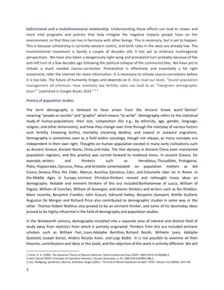 3
bidirectional and a multidimensional relationship. Understanding these effects can lead to newer and
more vital programs and policies that help mitigate the negative impacts people have on the
environment, so that they can live in harmony with other beings. This is necessary, but is yet to happen.
This is because scholarship is currently western centric, and birth rates in the west are already low. The
environmental movement is barely a couple of decades old; it has yet to embrace multiregional
perspectives. We have also taken a dangerously right-wing and pronatalist turn probably because of the
anti-left turn of a few decades ago following the political collapse of the communist bloc. We have yet to
initiate a much needed course-correction. Pronatalism is effectively and essentially a far right
movement; refer the internet for more information. It is necessary to initiate course-corrections before
it is too late. The future of humanity hinges and depends on it. Also read our book, “Sound population
management ad infinitum: How relatively low fertility rates can lead to an “Evergreen demographic
boon”” published in Google Books 2024 1 2 3
History of population studies
The term demography is believed to have arisen from the Ancient Greek word “demos”
meaning “people or society” and “grapho” which means “to write”. Demography refers to the statistical
study of human populations: their size, composition (for e.g., by ethnicity, age, gender, language,
religion, and other dimensions), and how they change over time through the interplay of various factors
such fertility (meaning births), mortality (meaning deaths), and inward or outward migrations.
Demography is sometimes seen as a field within sociology, though not always, as many concepts are
independent in their own right. Thoughts on human population existed in many early civilizations such
as Ancient Greece, Ancient Rome, China and India. The Han dynasty in Ancient China even maintained
population registers, and this practice was carried forward to medieval times. In ancient Greece, for
example, writers and thinkers such as Herodotus, Thucydides, Protagoras,
Plato, Hippocrates, Epicurus, Polus, and Aristotle contemplated on population matters as did
Cicero, Seneca, Pliny the Elder, Marcus Aurelius, Epictetus, Cato, and Columella later on in Rome. In
the Middle Ages in Europe, eminent Christian thinkers revised and rethought many ideas on
demography. Notable and eminent thinkers of this era included Bartholomew of Lucca, William of
Pagula, William of Conches, William of Auvergne, and Islamic thinkers and writers such as Ibn Khaldun.
More recently, Benjamin Franklin, John Graunt, Edmund Halley, Benjamin Gompert, Achille Guillard,
Augustus De Morgan and Richard Price also contributed to demographic studies in some way or the
other. Thomas Robert Malthus also proved to be an eminent thinker, and some of his doomsday ideas
proved to be highly influential in the field of demography and population studies.
In the Nineteenth century, demography morphed into a separate area of interest and distinct field of
study away from statistics from which it partially originated. Thinkers from this era included eminent
scholars such as William Farr, Louis-Adolphe Bertillon, Richard Bockh, Wilhelm Lexis, Adolphe
Quetelet, Joseph Korosi, Anders Nicolas Kaier, and Luigi Bodio. It is not possible to examine all their
theories, contributions and ideas in this book, and the objective of this work is entirely different. We will
1 Fisher, R. A. (1999). The Genetical Theory of Natural Selection. Oxford University Press (OUP). ISBN 978-0-19-850440-5
2 Hartl, Daniel (2007). Principles of Population Genetics. Sinauer Associates. p. 95. ISBN 978-0-87893-308-2.
3 Lutz, Wolfgang; Sanderson, Warren; Scherbov, Sergei (2001). "The End of World Population Growth" (PDF). Nature. 412 (6846): 543–545
 