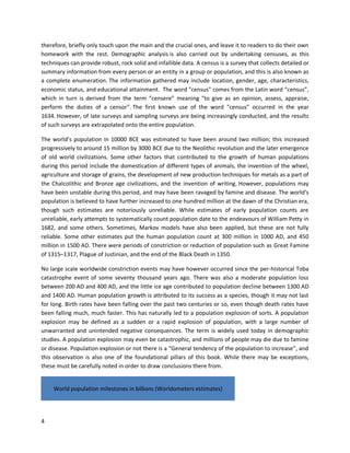 4
therefore, briefly only touch upon the main and the crucial ones, and leave it to readers to do their own
homework with the rest. Demographic analysis is also carried out by undertaking censuses, as this
techniques can provide robust, rock solid and infallible data. A census is a survey that collects detailed or
summary information from every person or an entity in a group or population, and this is also known as
a complete enumeration. The information gathered may include location, gender, age, characteristics,
economic status, and educational attainment. The word "census" comes from the Latin word “census”,
which in turn is derived from the term “censere” meaning "to give as an opinion, assess, appraise,
perform the duties of a censor". The first known use of the word "census" occurred in the year
1634. However, of late surveys and sampling surveys are being increasingly conducted, and the results
of such surveys are extrapolated onto the entire population.
The world’s population in 10000 BCE was estimated to have been around two million; this increased
progressively to around 15 million by 3000 BCE due to the Neolithic revolution and the later emergence
of old world civilizations. Some other factors that contributed to the growth of human populations
during this period include the domestication of different types of animals, the invention of the wheel,
agriculture and storage of grains, the development of new production techniques for metals as a part of
the Chalcolithic and Bronze age civilizations, and the invention of writing. However, populations may
have been unstable during this period, and may have been ravaged by famine and disease. The world’s
population is believed to have further increased to one hundred million at the dawn of the Christian era,
though such estimates are notoriously unreliable. While estimates of early population counts are
unreliable, early attempts to systematically count population date to the endeavours of William Petty in
1682, and some others. Sometimes, Markov models have also been applied, but these are not fully
reliable. Some other estimates put the human population count at 300 million in 1000 AD, and 450
million in 1500 AD. There were periods of constriction or reduction of population such as Great Famine
of 1315–1317, Plague of Justinian, and the end of the Black Death in 1350.
No large scale worldwide constriction events may have however occurred since the per-historical Toba
catastrophe event of some seventy thousand years ago. There was also a moderate population loss
between 200 AD and 400 AD, and the little ice age contributed to population decline between 1300 AD
and 1400 AD. Human population growth is attributed to its success as a species, though it may not last
for long. Birth rates have been falling over the past two centuries or so, even though death rates have
been falling much, much faster. This has naturally led to a population explosion of sorts. A population
explosion may be defined as a sudden or a rapid explosion of population, with a large number of
unwarranted and unintended negative consequences. The term is widely used today in demographic
studies. A population explosion may even be catastrophic, and millions of people may die due to famine
or disease. Population explosion or not there is a “General tendency of the population to increase”, and
this observation is also one of the foundational pillars of this book. While there may be exceptions,
these must be carefully noted in order to draw conclusions there from.
World population milestones in billions (Worldometers estimates)
 